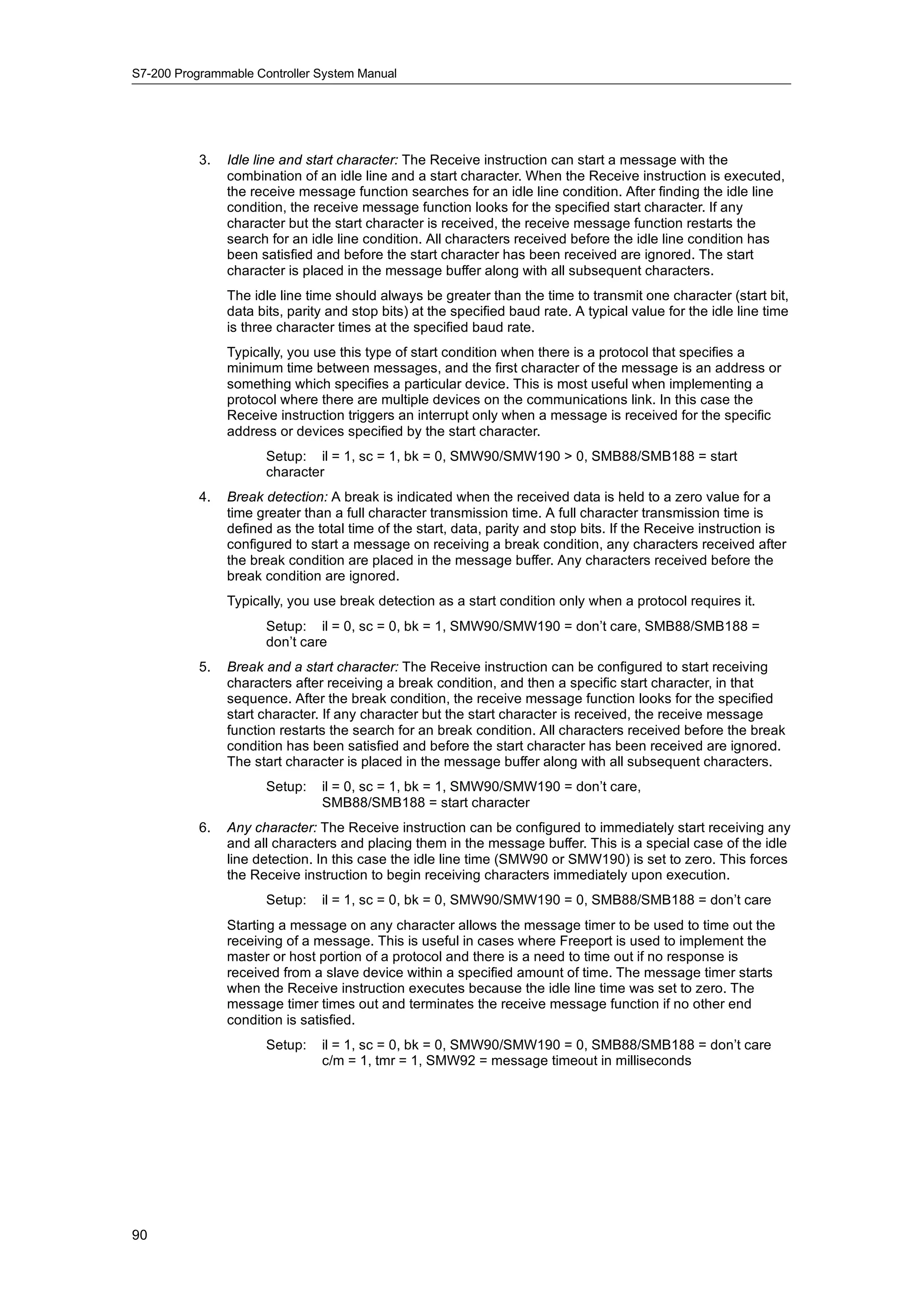 S7-200 Programmable Controller System Manual




           3.   Idle line and start character: The Receive instruction can start a message with the
                combination of an idle line and a start character. When the Receive instruction is executed,
                the receive message function searches for an idle line condition. After finding the idle line
                condition, the receive message function looks for the specified start character. If any
                character but the start character is received, the receive message function restarts the
                search for an idle line condition. All characters received before the idle line condition has
                been satisfied and before the start character has been received are ignored. The start
                character is placed in the message buffer along with all subsequent characters.
                The idle line time should always be greater than the time to transmit one character (start bit,
                data bits, parity and stop bits) at the specified baud rate. A typical value for the idle line time
                is three character times at the specified baud rate.
                Typically, you use this type of start condition when there is a protocol that specifies a
                minimum time between messages, and the first character of the message is an address or
                something which specifies a particular device. This is most useful when implementing a
                protocol where there are multiple devices on the communications link. In this case the
                Receive instruction triggers an interrupt only when a message is received for the specific
                address or devices specified by the start character.
                      Setup: il = 1, sc = 1, bk = 0, SMW90/SMW190 > 0, SMB88/SMB188 = start
                      character
           4.   Break detection: A break is indicated when the received data is held to a zero value for a
                time greater than a full character transmission time. A full character transmission time is
                defined as the total time of the start, data, parity and stop bits. If the Receive instruction is
                configured to start a message on receiving a break condition, any characters received after
                the break condition are placed in the message buffer. Any characters received before the
                break condition are ignored.
                Typically, you use break detection as a start condition only when a protocol requires it.
                      Setup: il = 0, sc = 0, bk = 1, SMW90/SMW190 = don’t care, SMB88/SMB188 =
                      don’t care
           5.   Break and a start character: The Receive instruction can be configured to start receiving
                characters after receiving a break condition, and then a specific start character, in that
                sequence. After the break condition, the receive message function looks for the specified
                start character. If any character but the start character is received, the receive message
                function restarts the search for an break condition. All characters received before the break
                condition has been satisfied and before the start character has been received are ignored.
                The start character is placed in the message buffer along with all subsequent characters.
                      Setup:    il = 0, sc = 1, bk = 1, SMW90/SMW190 = don’t care,
                                SMB88/SMB188 = start character
           6.   Any character: The Receive instruction can be configured to immediately start receiving any
                and all characters and placing them in the message buffer. This is a special case of the idle
                line detection. In this case the idle line time (SMW90 or SMW190) is set to zero. This forces
                the Receive instruction to begin receiving characters immediately upon execution.
                      Setup:    il = 1, sc = 0, bk = 0, SMW90/SMW190 = 0, SMB88/SMB188 = don’t care
                Starting a message on any character allows the message timer to be used to time out the
                receiving of a message. This is useful in cases where Freeport is used to implement the
                master or host portion of a protocol and there is a need to time out if no response is
                received from a slave device within a specified amount of time. The message timer starts
                when the Receive instruction executes because the idle line time was set to zero. The
                message timer times out and terminates the receive message function if no other end
                condition is satisfied.
                      Setup:    il = 1, sc = 0, bk = 0, SMW90/SMW190 = 0, SMB88/SMB188 = don’t care
                                c/m = 1, tmr = 1, SMW92 = message timeout in milliseconds




90
 