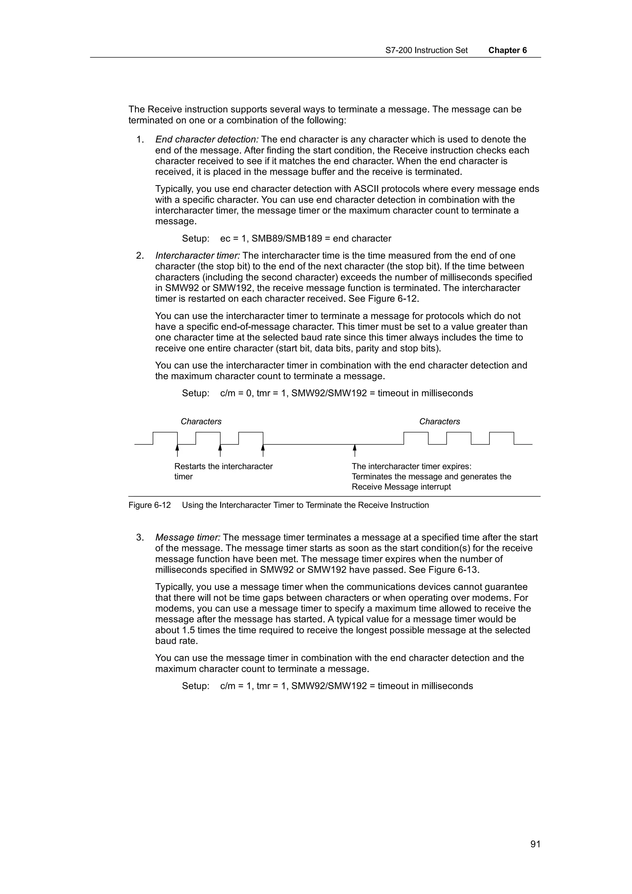 S7-200 Instruction Set   Chapter 6




The Receive instruction supports several ways to terminate a message. The message can be
terminated on one or a combination of the following:

 1.   End character detection: The end character is any character which is used to denote the
      end of the message. After finding the start condition, the Receive instruction checks each
      character received to see if it matches the end character. When the end character is
      received, it is placed in the message buffer and the receive is terminated.
      Typically, you use end character detection with ASCII protocols where every message ends
      with a specific character. You can use end character detection in combination with the
      intercharacter timer, the message timer or the maximum character count to terminate a
      message.
                Setup:    ec = 1, SMB89/SMB189 = end character
 2.   Intercharacter timer: The intercharacter time is the time measured from the end of one
      character (the stop bit) to the end of the next character (the stop bit). If the time between
      characters (including the second character) exceeds the number of milliseconds specified
      in SMW92 or SMW192, the receive message function is terminated. The intercharacter
      timer is restarted on each character received. See Figure 6-12.
      You can use the intercharacter timer to terminate a message for protocols which do not
      have a specific end-of-message character. This timer must be set to a value greater than
      one character time at the selected baud rate since this timer always includes the time to
      receive one entire character (start bit, data bits, parity and stop bits).
      You can use the intercharacter timer in combination with the end character detection and
      the maximum character count to terminate a message.
                Setup:    c/m = 0, tmr = 1, SMW92/SMW192 = timeout in milliseconds

               Characters                                                       Characters




              Restarts the intercharacter                     The intercharacter timer expires:
              timer                                           Terminates the message and generates the
                                                              Receive Message interrupt

Figure 6-12     Using the Intercharacter Timer to Terminate the Receive Instruction


 3.   Message timer: The message timer terminates a message at a specified time after the start
      of the message. The message timer starts as soon as the start condition(s) for the receive
      message function have been met. The message timer expires when the number of
      milliseconds specified in SMW92 or SMW192 have passed. See Figure 6-13.
      Typically, you use a message timer when the communications devices cannot guarantee
      that there will not be time gaps between characters or when operating over modems. For
      modems, you can use a message timer to specify a maximum time allowed to receive the
      message after the message has started. A typical value for a message timer would be
      about 1.5 times the time required to receive the longest possible message at the selected
      baud rate.
      You can use the message timer in combination with the end character detection and the
      maximum character count to terminate a message.
                Setup:    c/m = 1, tmr = 1, SMW92/SMW192 = timeout in milliseconds




                                                                                                            91
 
