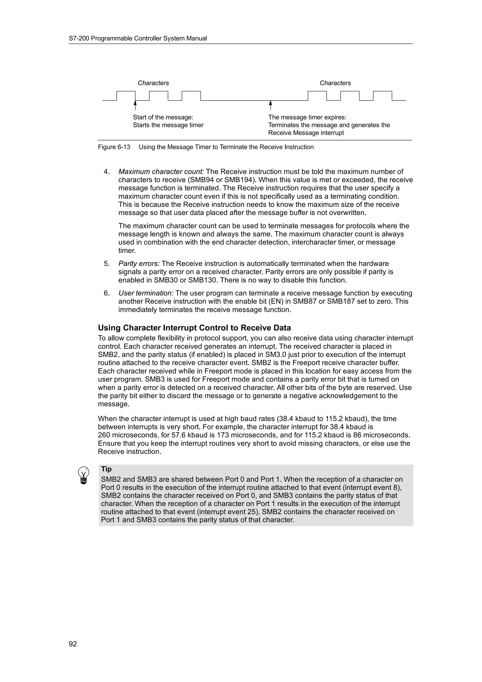 S7-200 Programmable Controller System Manual




                        Characters                                                     Characters




                       Start of the message:                        The message timer expires:
                       Starts the message timer                     Terminates the message and generates the
                                                                    Receive Message interrupt

         Figure 6-13    Using the Message Timer to Terminate the Receive Instruction


           4.   Maximum character count: The Receive instruction must be told the maximum number of
                characters to receive (SMB94 or SMB194). When this value is met or exceeded, the receive
                message function is terminated. The Receive instruction requires that the user specify a
                maximum character count even if this is not specifically used as a terminating condition.
                This is because the Receive instruction needs to know the maximum size of the receive
                message so that user data placed after the message buffer is not overwritten.
                The maximum character count can be used to terminate messages for protocols where the
                message length is known and always the same. The maximum character count is always
                used in combination with the end character detection, intercharacter timer, or message
                timer.
           5.   Parity errors: The Receive instruction is automatically terminated when the hardware
                signals a parity error on a received character. Parity errors are only possible if parity is
                enabled in SMB30 or SMB130. There is no way to disable this function.
           6.   User termination: The user program can terminate a receive message function by executing
                another Receive instruction with the enable bit (EN) in SMB87 or SMB187 set to zero. This
                immediately terminates the receive message function.

         Using Character Interrupt Control to Receive Data
         To allow complete flexibility in protocol support, you can also receive data using character interrupt
         control. Each character received generates an interrupt. The received character is placed in
         SMB2, and the parity status (if enabled) is placed in SM3.0 just prior to execution of the interrupt
         routine attached to the receive character event. SMB2 is the Freeport receive character buffer.
         Each character received while in Freeport mode is placed in this location for easy access from the
         user program. SMB3 is used for Freeport mode and contains a parity error bit that is turned on
         when a parity error is detected on a received character. All other bits of the byte are reserved. Use
         the parity bit either to discard the message or to generate a negative acknowledgement to the
         message.

         When the character interrupt is used at high baud rates (38.4 kbaud to 115.2 kbaud), the time
         between interrupts is very short. For example, the character interrupt for 38.4 kbaud is
         260 microseconds, for 57.6 kbaud is 173 microseconds, and for 115.2 kbaud is 86 microseconds.
         Ensure that you keep the interrupt routines very short to avoid missing characters, or else use the
         Receive instruction.

          Tip
          SMB2 and SMB3 are shared between Port 0 and Port 1. When the reception of a character on
          Port 0 results in the execution of the interrupt routine attached to that event (interrupt event 8),
          SMB2 contains the character received on Port 0, and SMB3 contains the parity status of that
          character. When the reception of a character on Port 1 results in the execution of the interrupt
          routine attached to that event (interrupt event 25), SMB2 contains the character received on
          Port 1 and SMB3 contains the parity status of that character.




92
 
