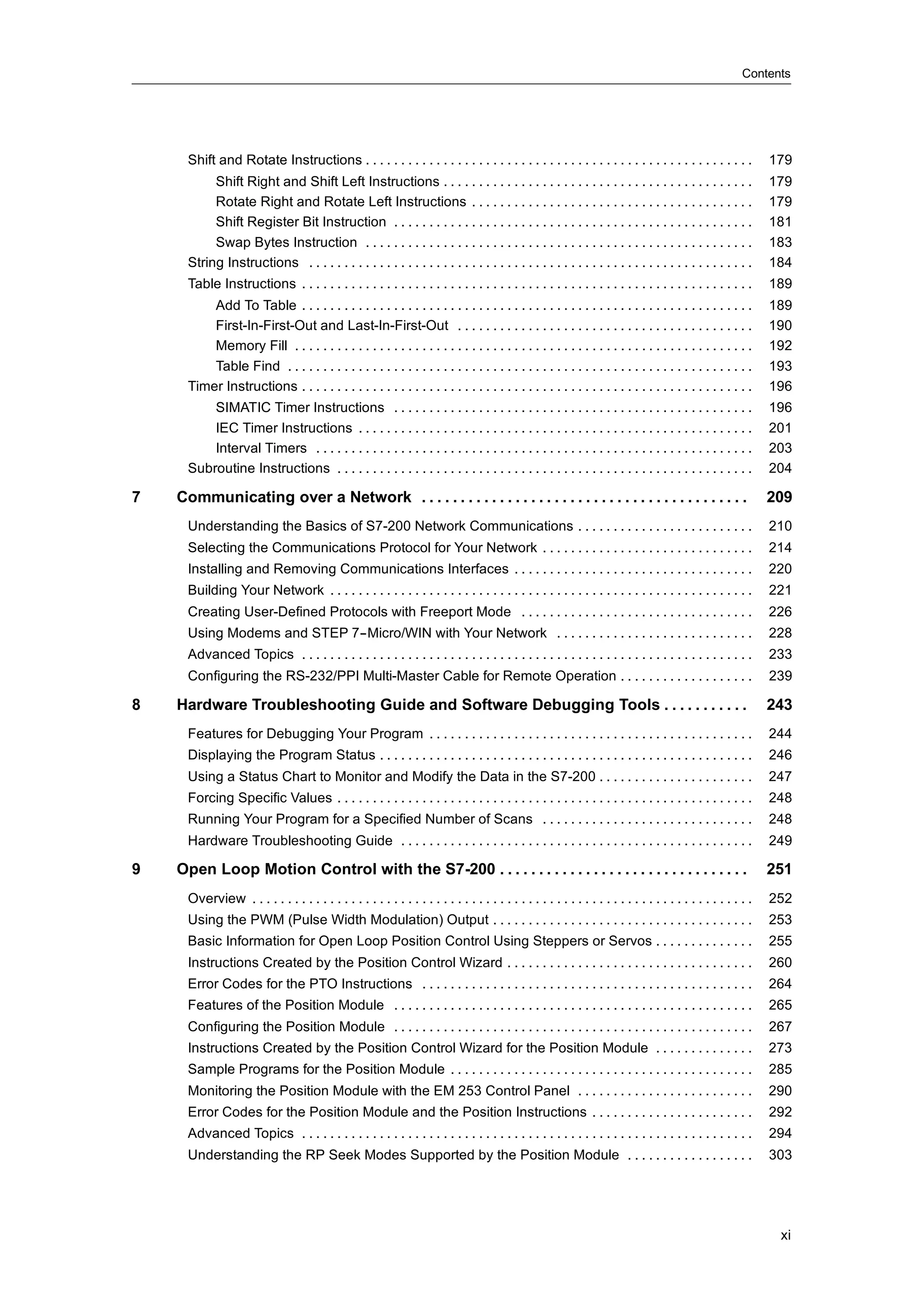 Contents




      Shift and Rotate Instructions . . . . . . . . . . . . . . . . . . . . . . . . . . . . . . . . . . . . . . . . . . . . . . . . . . . . . . .              179
           Shift Right and Shift Left Instructions . . . . . . . . . . . . . . . . . . . . . . . . . . . . . . . . . . . . . . . . . . . .                     179
           Rotate Right and Rotate Left Instructions . . . . . . . . . . . . . . . . . . . . . . . . . . . . . . . . . . . . . . . .                           179
           Shift Register Bit Instruction . . . . . . . . . . . . . . . . . . . . . . . . . . . . . . . . . . . . . . . . . . . . . . . . . . .                181
           Swap Bytes Instruction . . . . . . . . . . . . . . . . . . . . . . . . . . . . . . . . . . . . . . . . . . . . . . . . . . . . . . .                183
      String Instructions . . . . . . . . . . . . . . . . . . . . . . . . . . . . . . . . . . . . . . . . . . . . . . . . . . . . . . . . . . . . . . .        184
      Table Instructions . . . . . . . . . . . . . . . . . . . . . . . . . . . . . . . . . . . . . . . . . . . . . . . . . . . . . . . . . . . . . . . .       189
          Add To Table . . . . . . . . . . . . . . . . . . . . . . . . . . . . . . . . . . . . . . . . . . . . . . . . . . . . . . . . . . . . . . . .         189
          First-In-First-Out and Last-In-First-Out . . . . . . . . . . . . . . . . . . . . . . . . . . . . . . . . . . . . . . . . . .                         190
          Memory Fill . . . . . . . . . . . . . . . . . . . . . . . . . . . . . . . . . . . . . . . . . . . . . . . . . . . . . . . . . . . . . . . . .        192
          Table Find . . . . . . . . . . . . . . . . . . . . . . . . . . . . . . . . . . . . . . . . . . . . . . . . . . . . . . . . . . . . . . . . . .       193
      Timer Instructions . . . . . . . . . . . . . . . . . . . . . . . . . . . . . . . . . . . . . . . . . . . . . . . . . . . . . . . . . . . . . . . .       196
          SIMATIC Timer Instructions . . . . . . . . . . . . . . . . . . . . . . . . . . . . . . . . . . . . . . . . . . . . . . . . . . .                     196
          IEC Timer Instructions . . . . . . . . . . . . . . . . . . . . . . . . . . . . . . . . . . . . . . . . . . . . . . . . . . . . . . . .               201
          Interval Timers . . . . . . . . . . . . . . . . . . . . . . . . . . . . . . . . . . . . . . . . . . . . . . . . . . . . . . . . . . . . . .          203
      Subroutine Instructions . . . . . . . . . . . . . . . . . . . . . . . . . . . . . . . . . . . . . . . . . . . . . . . . . . . . . . . . . . .            204

7   Communicating over a Network . . . . . . . . . . . . . . . . . . . . . . . . . . . . . . . . . . . . . . . . . .                                           209
      Understanding the Basics of S7-200 Network Communications . . . . . . . . . . . . . . . . . . . . . . . . .                                              210
      Selecting the Communications Protocol for Your Network . . . . . . . . . . . . . . . . . . . . . . . . . . . . . .                                       214
      Installing and Removing Communications Interfaces . . . . . . . . . . . . . . . . . . . . . . . . . . . . . . . . . .                                    220
      Building Your Network . . . . . . . . . . . . . . . . . . . . . . . . . . . . . . . . . . . . . . . . . . . . . . . . . . . . . . . . . . . .            221
      Creating User-Defined Protocols with Freeport Mode . . . . . . . . . . . . . . . . . . . . . . . . . . . . . . . . .                                     226
      Using Modems and STEP 7--Micro/WIN with Your Network . . . . . . . . . . . . . . . . . . . . . . . . . . . .                                             228
      Advanced Topics . . . . . . . . . . . . . . . . . . . . . . . . . . . . . . . . . . . . . . . . . . . . . . . . . . . . . . . . . . . . . . . .          233
      Configuring the RS-232/PPI Multi-Master Cable for Remote Operation . . . . . . . . . . . . . . . . . . .                                                 239

8   Hardware Troubleshooting Guide and Software Debugging Tools . . . . . . . . . . .                                                                          243
      Features for Debugging Your Program . . . . . . . . . . . . . . . . . . . . . . . . . . . . . . . . . . . . . . . . . . . . . .                          244
      Displaying the Program Status . . . . . . . . . . . . . . . . . . . . . . . . . . . . . . . . . . . . . . . . . . . . . . . . . . . . .                  246
      Using a Status Chart to Monitor and Modify the Data in the S7-200 . . . . . . . . . . . . . . . . . . . . . .                                            247
      Forcing Specific Values . . . . . . . . . . . . . . . . . . . . . . . . . . . . . . . . . . . . . . . . . . . . . . . . . . . . . . . . . . .            248
      Running Your Program for a Specified Number of Scans . . . . . . . . . . . . . . . . . . . . . . . . . . . . . .                                         248
      Hardware Troubleshooting Guide . . . . . . . . . . . . . . . . . . . . . . . . . . . . . . . . . . . . . . . . . . . . . . . . . .                       249

9   Open Loop Motion Control with the S7-200 . . . . . . . . . . . . . . . . . . . . . . . . . . . . . . . .                                                   251
      Overview . . . . . . . . . . . . . . . . . . . . . . . . . . . . . . . . . . . . . . . . . . . . . . . . . . . . . . . . . . . . . . . . . . . . . . .   252
      Using the PWM (Pulse Width Modulation) Output . . . . . . . . . . . . . . . . . . . . . . . . . . . . . . . . . . . . .                                  253
      Basic Information for Open Loop Position Control Using Steppers or Servos . . . . . . . . . . . . . .                                                    255
      Instructions Created by the Position Control Wizard . . . . . . . . . . . . . . . . . . . . . . . . . . . . . . . . . . .                                260
      Error Codes for the PTO Instructions . . . . . . . . . . . . . . . . . . . . . . . . . . . . . . . . . . . . . . . . . . . . . . .                       264
      Features of the Position Module . . . . . . . . . . . . . . . . . . . . . . . . . . . . . . . . . . . . . . . . . . . . . . . . . . .                    265
      Configuring the Position Module . . . . . . . . . . . . . . . . . . . . . . . . . . . . . . . . . . . . . . . . . . . . . . . . . . .                    267
      Instructions Created by the Position Control Wizard for the Position Module . . . . . . . . . . . . . .                                                  273
      Sample Programs for the Position Module . . . . . . . . . . . . . . . . . . . . . . . . . . . . . . . . . . . . . . . . . . .                            285
      Monitoring the Position Module with the EM 253 Control Panel . . . . . . . . . . . . . . . . . . . . . . . . .                                           290
      Error Codes for the Position Module and the Position Instructions . . . . . . . . . . . . . . . . . . . . . . .                                          292
      Advanced Topics . . . . . . . . . . . . . . . . . . . . . . . . . . . . . . . . . . . . . . . . . . . . . . . . . . . . . . . . . . . . . . . .          294
      Understanding the RP Seek Modes Supported by the Position Module . . . . . . . . . . . . . . . . . .                                                     303




                                                                                                                                                                xi
 