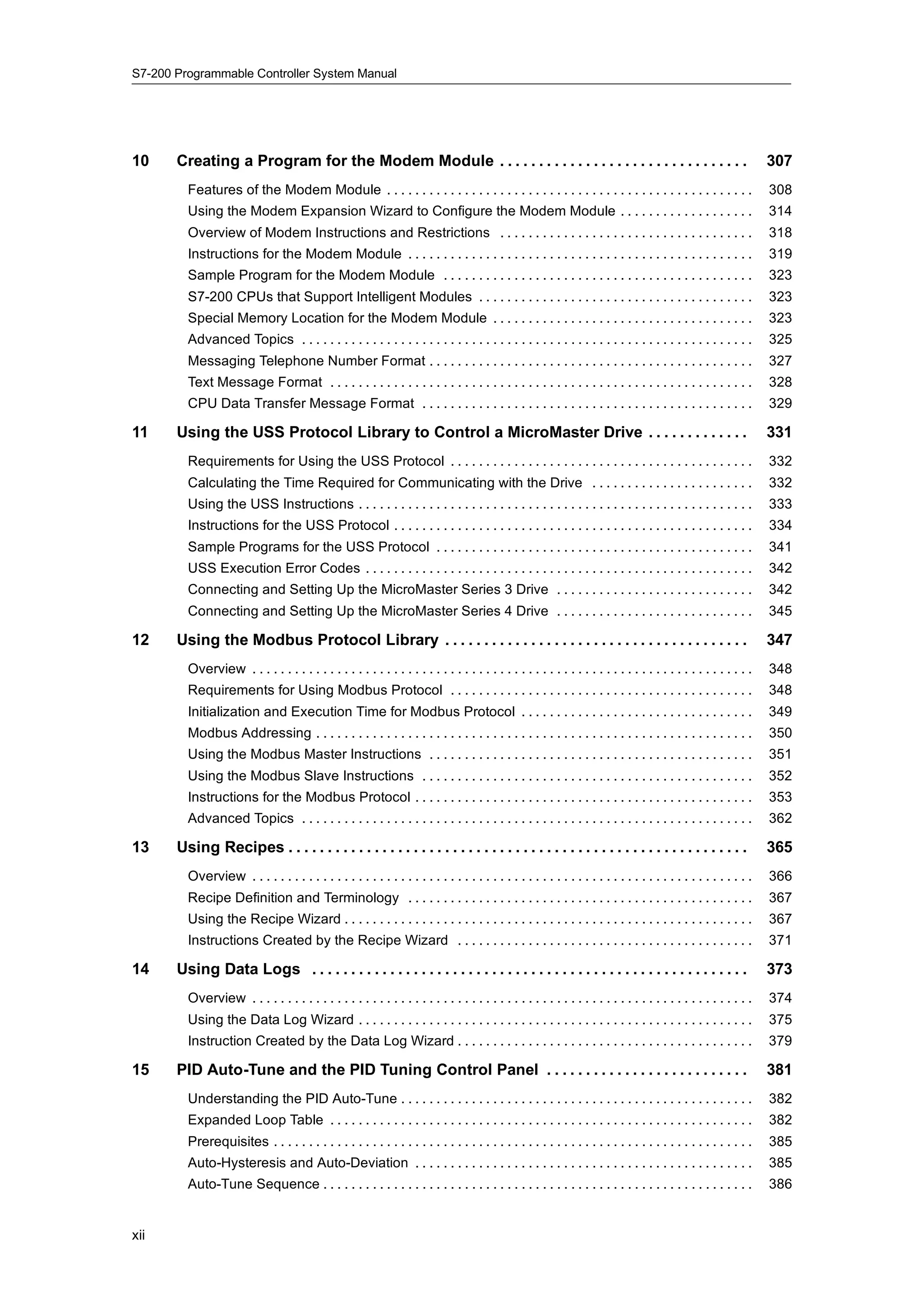 S7-200 Programmable Controller System Manual




10     Creating a Program for the Modem Module . . . . . . . . . . . . . . . . . . . . . . . . . . . . . . . .                                                    307
         Features of the Modem Module . . . . . . . . . . . . . . . . . . . . . . . . . . . . . . . . . . . . . . . . . . . . . . . . . . . .                     308
         Using the Modem Expansion Wizard to Configure the Modem Module . . . . . . . . . . . . . . . . . . .                                                     314
         Overview of Modem Instructions and Restrictions . . . . . . . . . . . . . . . . . . . . . . . . . . . . . . . . . . . .                                  318
         Instructions for the Modem Module . . . . . . . . . . . . . . . . . . . . . . . . . . . . . . . . . . . . . . . . . . . . . . . . .                      319
         Sample Program for the Modem Module . . . . . . . . . . . . . . . . . . . . . . . . . . . . . . . . . . . . . . . . . . . .                              323
         S7-200 CPUs that Support Intelligent Modules . . . . . . . . . . . . . . . . . . . . . . . . . . . . . . . . . . . . . . .                               323
         Special Memory Location for the Modem Module . . . . . . . . . . . . . . . . . . . . . . . . . . . . . . . . . . . . .                                   323
         Advanced Topics . . . . . . . . . . . . . . . . . . . . . . . . . . . . . . . . . . . . . . . . . . . . . . . . . . . . . . . . . . . . . . . .          325
         Messaging Telephone Number Format . . . . . . . . . . . . . . . . . . . . . . . . . . . . . . . . . . . . . . . . . . . . . .                            327
         Text Message Format . . . . . . . . . . . . . . . . . . . . . . . . . . . . . . . . . . . . . . . . . . . . . . . . . . . . . . . . . . . .              328
         CPU Data Transfer Message Format . . . . . . . . . . . . . . . . . . . . . . . . . . . . . . . . . . . . . . . . . . . . . . .                           329

11     Using the USS Protocol Library to Control a MicroMaster Drive . . . . . . . . . . . . .                                                                    331
         Requirements for Using the USS Protocol . . . . . . . . . . . . . . . . . . . . . . . . . . . . . . . . . . . . . . . . . . .                            332
         Calculating the Time Required for Communicating with the Drive . . . . . . . . . . . . . . . . . . . . . . .                                             332
         Using the USS Instructions . . . . . . . . . . . . . . . . . . . . . . . . . . . . . . . . . . . . . . . . . . . . . . . . . . . . . . . .               333
         Instructions for the USS Protocol . . . . . . . . . . . . . . . . . . . . . . . . . . . . . . . . . . . . . . . . . . . . . . . . . . .                  334
         Sample Programs for the USS Protocol . . . . . . . . . . . . . . . . . . . . . . . . . . . . . . . . . . . . . . . . . . . . .                           341
         USS Execution Error Codes . . . . . . . . . . . . . . . . . . . . . . . . . . . . . . . . . . . . . . . . . . . . . . . . . . . . . . .                  342
         Connecting and Setting Up the MicroMaster Series 3 Drive . . . . . . . . . . . . . . . . . . . . . . . . . . . .                                         342
         Connecting and Setting Up the MicroMaster Series 4 Drive . . . . . . . . . . . . . . . . . . . . . . . . . . . .                                         345

12     Using the Modbus Protocol Library . . . . . . . . . . . . . . . . . . . . . . . . . . . . . . . . . . . . . . .                                            347
         Overview . . . . . . . . . . . . . . . . . . . . . . . . . . . . . . . . . . . . . . . . . . . . . . . . . . . . . . . . . . . . . . . . . . . . . . .   348
         Requirements for Using Modbus Protocol . . . . . . . . . . . . . . . . . . . . . . . . . . . . . . . . . . . . . . . . . . .                             348
         Initialization and Execution Time for Modbus Protocol . . . . . . . . . . . . . . . . . . . . . . . . . . . . . . . . .                                  349
         Modbus Addressing . . . . . . . . . . . . . . . . . . . . . . . . . . . . . . . . . . . . . . . . . . . . . . . . . . . . . . . . . . . . . .            350
         Using the Modbus Master Instructions . . . . . . . . . . . . . . . . . . . . . . . . . . . . . . . . . . . . . . . . . . . . . .                         351
         Using the Modbus Slave Instructions . . . . . . . . . . . . . . . . . . . . . . . . . . . . . . . . . . . . . . . . . . . . . . .                        352
         Instructions for the Modbus Protocol . . . . . . . . . . . . . . . . . . . . . . . . . . . . . . . . . . . . . . . . . . . . . . . .                     353
         Advanced Topics . . . . . . . . . . . . . . . . . . . . . . . . . . . . . . . . . . . . . . . . . . . . . . . . . . . . . . . . . . . . . . . .          362

13     Using Recipes . . . . . . . . . . . . . . . . . . . . . . . . . . . . . . . . . . . . . . . . . . . . . . . . . . . . . . . . . . .                        365
         Overview . . . . . . . . . . . . . . . . . . . . . . . . . . . . . . . . . . . . . . . . . . . . . . . . . . . . . . . . . . . . . . . . . . . . . . .   366
         Recipe Definition and Terminology . . . . . . . . . . . . . . . . . . . . . . . . . . . . . . . . . . . . . . . . . . . . . . . . .                      367
         Using the Recipe Wizard . . . . . . . . . . . . . . . . . . . . . . . . . . . . . . . . . . . . . . . . . . . . . . . . . . . . . . . . . .              367
         Instructions Created by the Recipe Wizard . . . . . . . . . . . . . . . . . . . . . . . . . . . . . . . . . . . . . . . . . .                            371

14     Using Data Logs . . . . . . . . . . . . . . . . . . . . . . . . . . . . . . . . . . . . . . . . . . . . . . . . . . . . . . . .                            373
         Overview . . . . . . . . . . . . . . . . . . . . . . . . . . . . . . . . . . . . . . . . . . . . . . . . . . . . . . . . . . . . . . . . . . . . . . .   374
         Using the Data Log Wizard . . . . . . . . . . . . . . . . . . . . . . . . . . . . . . . . . . . . . . . . . . . . . . . . . . . . . . . .                375
         Instruction Created by the Data Log Wizard . . . . . . . . . . . . . . . . . . . . . . . . . . . . . . . . . . . . . . . . . .                           379

15     PID Auto-Tune and the PID Tuning Control Panel . . . . . . . . . . . . . . . . . . . . . . . . . .                                                         381
         Understanding the PID Auto-Tune . . . . . . . . . . . . . . . . . . . . . . . . . . . . . . . . . . . . . . . . . . . . . . . . . .                      382
         Expanded Loop Table . . . . . . . . . . . . . . . . . . . . . . . . . . . . . . . . . . . . . . . . . . . . . . . . . . . . . . . . . . . .              382
         Prerequisites . . . . . . . . . . . . . . . . . . . . . . . . . . . . . . . . . . . . . . . . . . . . . . . . . . . . . . . . . . . . . . . . . . . .    385
         Auto-Hysteresis and Auto-Deviation . . . . . . . . . . . . . . . . . . . . . . . . . . . . . . . . . . . . . . . . . . . . . . . .                       385
         Auto-Tune Sequence . . . . . . . . . . . . . . . . . . . . . . . . . . . . . . . . . . . . . . . . . . . . . . . . . . . . . . . . . . . . .             386


xii
 