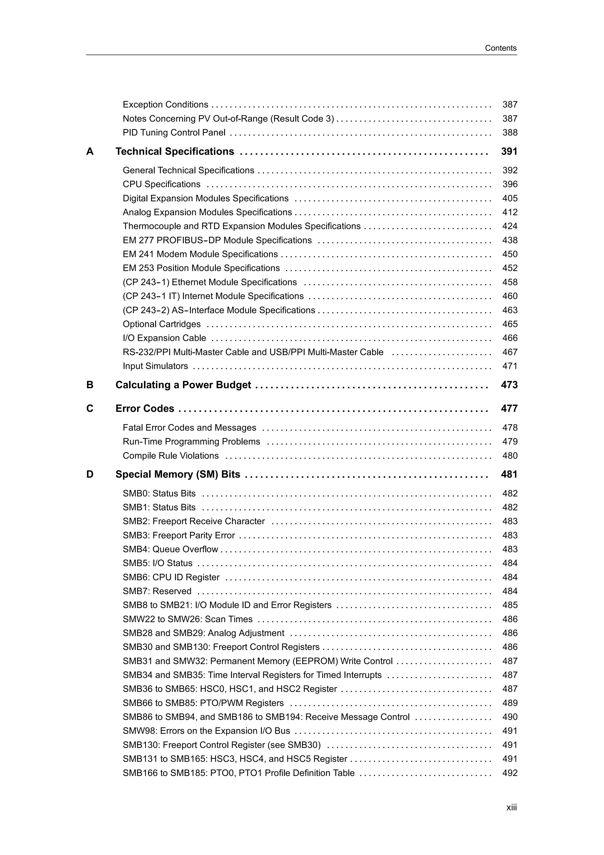 Contents




      Exception Conditions . . . . . . . . . . . . . . . . . . . . . . . . . . . . . . . . . . . . . . . . . . . . . . . . . . . . . . . . . . . . .       387
      Notes Concerning PV Out-of-Range (Result Code 3) . . . . . . . . . . . . . . . . . . . . . . . . . . . . . . . . . .                                 387
      PID Tuning Control Panel . . . . . . . . . . . . . . . . . . . . . . . . . . . . . . . . . . . . . . . . . . . . . . . . . . . . . . . . .           388

A   Technical Specifications . . . . . . . . . . . . . . . . . . . . . . . . . . . . . . . . . . . . . . . . . . . . . . . . .                             391
      General Technical Specifications . . . . . . . . . . . . . . . . . . . . . . . . . . . . . . . . . . . . . . . . . . . . . . . . . . .               392
      CPU Specifications . . . . . . . . . . . . . . . . . . . . . . . . . . . . . . . . . . . . . . . . . . . . . . . . . . . . . . . . . . . . . .       396
      Digital Expansion Modules Specifications . . . . . . . . . . . . . . . . . . . . . . . . . . . . . . . . . . . . . . . . . . .                       405
      Analog Expansion Modules Specifications . . . . . . . . . . . . . . . . . . . . . . . . . . . . . . . . . . . . . . . . . . .                        412
      Thermocouple and RTD Expansion Modules Specifications . . . . . . . . . . . . . . . . . . . . . . . . . . . .                                        424
      EM 277 PROFIBUS--DP Module Specifications . . . . . . . . . . . . . . . . . . . . . . . . . . . . . . . . . . . . . .                                438
      EM 241 Modem Module Specifications . . . . . . . . . . . . . . . . . . . . . . . . . . . . . . . . . . . . . . . . . . . . . .                       450
      EM 253 Position Module Specifications . . . . . . . . . . . . . . . . . . . . . . . . . . . . . . . . . . . . . . . . . . . . .                      452
      (CP 243--1) Ethernet Module Specifications . . . . . . . . . . . . . . . . . . . . . . . . . . . . . . . . . . . . . . . . .                         458
      (CP 243--1 IT) Internet Module Specifications . . . . . . . . . . . . . . . . . . . . . . . . . . . . . . . . . . . . . . . .                        460
      (CP 243--2) AS--Interface Module Specifications . . . . . . . . . . . . . . . . . . . . . . . . . . . . . . . . . . . . . .                          463
      Optional Cartridges . . . . . . . . . . . . . . . . . . . . . . . . . . . . . . . . . . . . . . . . . . . . . . . . . . . . . . . . . . . . . .      465
      I/O Expansion Cable . . . . . . . . . . . . . . . . . . . . . . . . . . . . . . . . . . . . . . . . . . . . . . . . . . . . . . . . . . . . .        466
      RS-232/PPI Multi-Master Cable and USB/PPI Multi-Master Cable . . . . . . . . . . . . . . . . . . . . . .                                             467
      Input Simulators . . . . . . . . . . . . . . . . . . . . . . . . . . . . . . . . . . . . . . . . . . . . . . . . . . . . . . . . . . . . . . . . .   471

B   Calculating a Power Budget . . . . . . . . . . . . . . . . . . . . . . . . . . . . . . . . . . . . . . . . . . . . . .                                 473

C   Error Codes . . . . . . . . . . . . . . . . . . . . . . . . . . . . . . . . . . . . . . . . . . . . . . . . . . . . . . . . . . . . .                  477
      Fatal Error Codes and Messages . . . . . . . . . . . . . . . . . . . . . . . . . . . . . . . . . . . . . . . . . . . . . . . . . .                   478
      Run-Time Programming Problems . . . . . . . . . . . . . . . . . . . . . . . . . . . . . . . . . . . . . . . . . . . . . . . . .                      479
      Compile Rule Violations . . . . . . . . . . . . . . . . . . . . . . . . . . . . . . . . . . . . . . . . . . . . . . . . . . . . . . . . . .          480

D   Special Memory (SM) Bits . . . . . . . . . . . . . . . . . . . . . . . . . . . . . . . . . . . . . . . . . . . . . . . .                               481
      SMB0: Status Bits . . . . . . . . . . . . . . . . . . . . . . . . . . . . . . . . . . . . . . . . . . . . . . . . . . . . . . . . . . . . . . .      482
      SMB1: Status Bits . . . . . . . . . . . . . . . . . . . . . . . . . . . . . . . . . . . . . . . . . . . . . . . . . . . . . . . . . . . . . . .      482
      SMB2: Freeport Receive Character . . . . . . . . . . . . . . . . . . . . . . . . . . . . . . . . . . . . . . . . . . . . . . . .                     483
      SMB3: Freeport Parity Error . . . . . . . . . . . . . . . . . . . . . . . . . . . . . . . . . . . . . . . . . . . . . . . . . . . . . . .            483
      SMB4: Queue Overflow . . . . . . . . . . . . . . . . . . . . . . . . . . . . . . . . . . . . . . . . . . . . . . . . . . . . . . . . . . .           483
      SMB5: I/O Status . . . . . . . . . . . . . . . . . . . . . . . . . . . . . . . . . . . . . . . . . . . . . . . . . . . . . . . . . . . . . . . .     484
      SMB6: CPU ID Register . . . . . . . . . . . . . . . . . . . . . . . . . . . . . . . . . . . . . . . . . . . . . . . . . . . . . . . . . .            484
      SMB7: Reserved . . . . . . . . . . . . . . . . . . . . . . . . . . . . . . . . . . . . . . . . . . . . . . . . . . . . . . . . . . . . . . . .       484
      SMB8 to SMB21: I/O Module ID and Error Registers . . . . . . . . . . . . . . . . . . . . . . . . . . . . . . . . . .                                 485
      SMW22 to SMW26: Scan Times . . . . . . . . . . . . . . . . . . . . . . . . . . . . . . . . . . . . . . . . . . . . . . . . . . .                     486
      SMB28 and SMB29: Analog Adjustment . . . . . . . . . . . . . . . . . . . . . . . . . . . . . . . . . . . . . . . . . . . .                           486
      SMB30 and SMB130: Freeport Control Registers . . . . . . . . . . . . . . . . . . . . . . . . . . . . . . . . . . . . .                               486
      SMB31 and SMW32: Permanent Memory (EEPROM) Write Control . . . . . . . . . . . . . . . . . . . . .                                                   487
      SMB34 and SMB35: Time Interval Registers for Timed Interrupts . . . . . . . . . . . . . . . . . . . . . . .                                          487
      SMB36 to SMB65: HSC0, HSC1, and HSC2 Register . . . . . . . . . . . . . . . . . . . . . . . . . . . . . . . . .                                      487
      SMB66 to SMB85: PTO/PWM Registers . . . . . . . . . . . . . . . . . . . . . . . . . . . . . . . . . . . . . . . . . . . .                            489
      SMB86 to SMB94, and SMB186 to SMB194: Receive Message Control . . . . . . . . . . . . . . . . .                                                      490
      SMW98: Errors on the Expansion I/O Bus . . . . . . . . . . . . . . . . . . . . . . . . . . . . . . . . . . . . . . . . . . .                         491
      SMB130: Freeport Control Register (see SMB30) . . . . . . . . . . . . . . . . . . . . . . . . . . . . . . . . . . . .                                491
      SMB131 to SMB165: HSC3, HSC4, and HSC5 Register . . . . . . . . . . . . . . . . . . . . . . . . . . . . . . .                                        491
      SMB166 to SMB185: PTO0, PTO1 Profile Definition Table . . . . . . . . . . . . . . . . . . . . . . . . . . . . .                                      492


                                                                                                                                                           xiii
 