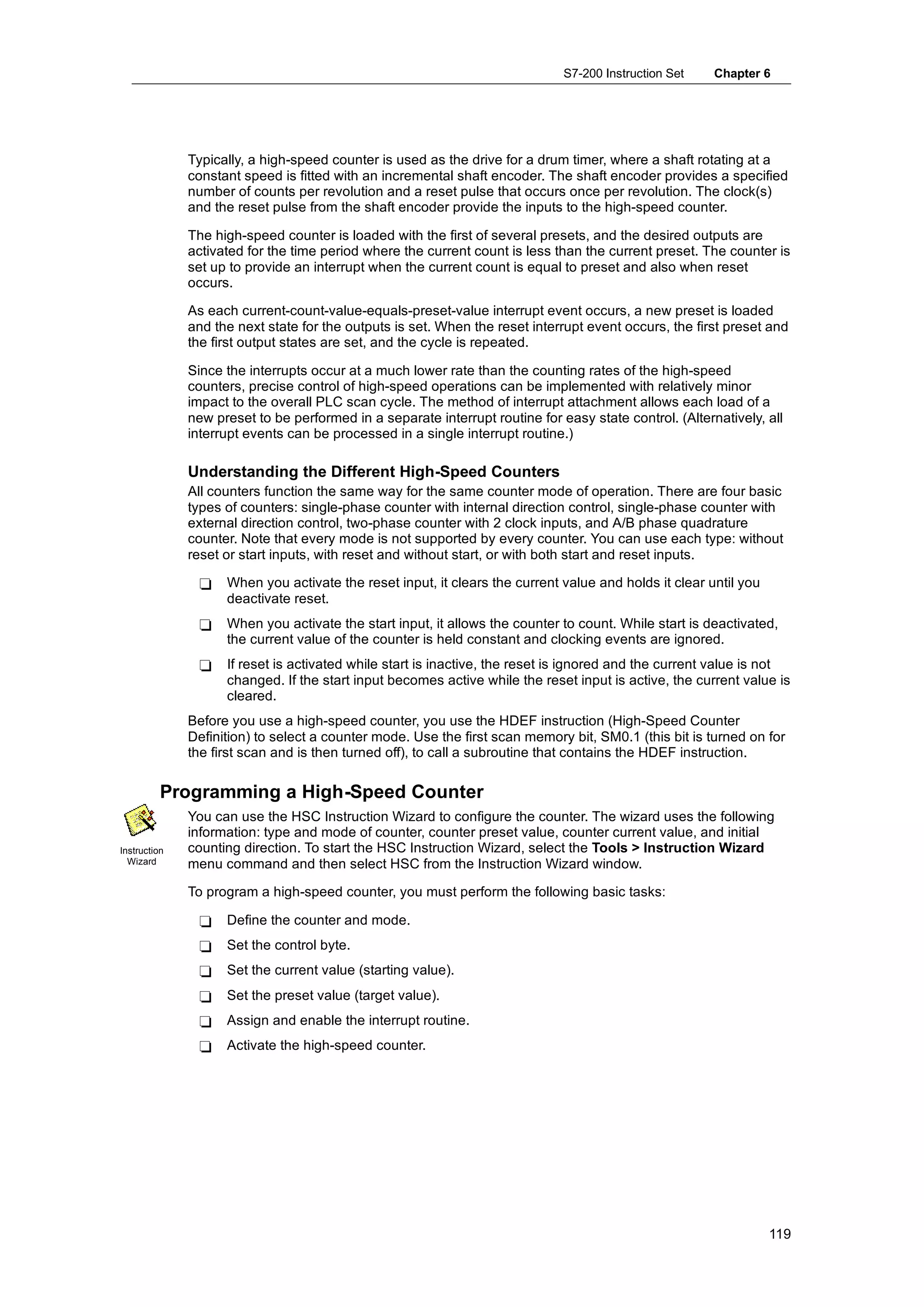 S7-200 Instruction Set    Chapter 6




              Typically, a high-speed counter is used as the drive for a drum timer, where a shaft rotating at a
              constant speed is fitted with an incremental shaft encoder. The shaft encoder provides a specified
              number of counts per revolution and a reset pulse that occurs once per revolution. The clock(s)
              and the reset pulse from the shaft encoder provide the inputs to the high-speed counter.

              The high-speed counter is loaded with the first of several presets, and the desired outputs are
              activated for the time period where the current count is less than the current preset. The counter is
              set up to provide an interrupt when the current count is equal to preset and also when reset
              occurs.

              As each current-count-value-equals-preset-value interrupt event occurs, a new preset is loaded
              and the next state for the outputs is set. When the reset interrupt event occurs, the first preset and
              the first output states are set, and the cycle is repeated.

              Since the interrupts occur at a much lower rate than the counting rates of the high-speed
              counters, precise control of high-speed operations can be implemented with relatively minor
              impact to the overall PLC scan cycle. The method of interrupt attachment allows each load of a
              new preset to be performed in a separate interrupt routine for easy state control. (Alternatively, all
              interrupt events can be processed in a single interrupt routine.)

              Understanding the Different High-Speed Counters
              All counters function the same way for the same counter mode of operation. There are four basic
              types of counters: single-phase counter with internal direction control, single-phase counter with
              external direction control, two-phase counter with 2 clock inputs, and A/B phase quadrature
              counter. Note that every mode is not supported by every counter. You can use each type: without
              reset or start inputs, with reset and without start, or with both start and reset inputs.

               -    When you activate the reset input, it clears the current value and holds it clear until you
                    deactivate reset.
               -    When you activate the start input, it allows the counter to count. While start is deactivated,
                    the current value of the counter is held constant and clocking events are ignored.
               -    If reset is activated while start is inactive, the reset is ignored and the current value is not
                    changed. If the start input becomes active while the reset input is active, the current value is
                    cleared.
              Before you use a high-speed counter, you use the HDEF instruction (High-Speed Counter
              Definition) to select a counter mode. Use the first scan memory bit, SM0.1 (this bit is turned on for
              the first scan and is then turned off), to call a subroutine that contains the HDEF instruction.

          Programming a High-Speed Counter
              You can use the HSC Instruction Wizard to configure the counter. The wizard uses the following
              information: type and mode of counter, counter preset value, counter current value, and initial
Instruction   counting direction. To start the HSC Instruction Wizard, select the Tools > Instruction Wizard
  Wizard      menu command and then select HSC from the Instruction Wizard window.

              To program a high-speed counter, you must perform the following basic tasks:

               -    Define the counter and mode.
               -    Set the control byte.
               -    Set the current value (starting value).
               -    Set the preset value (target value).
               -    Assign and enable the interrupt routine.
               -    Activate the high-speed counter.




                                                                                                                  119
 
