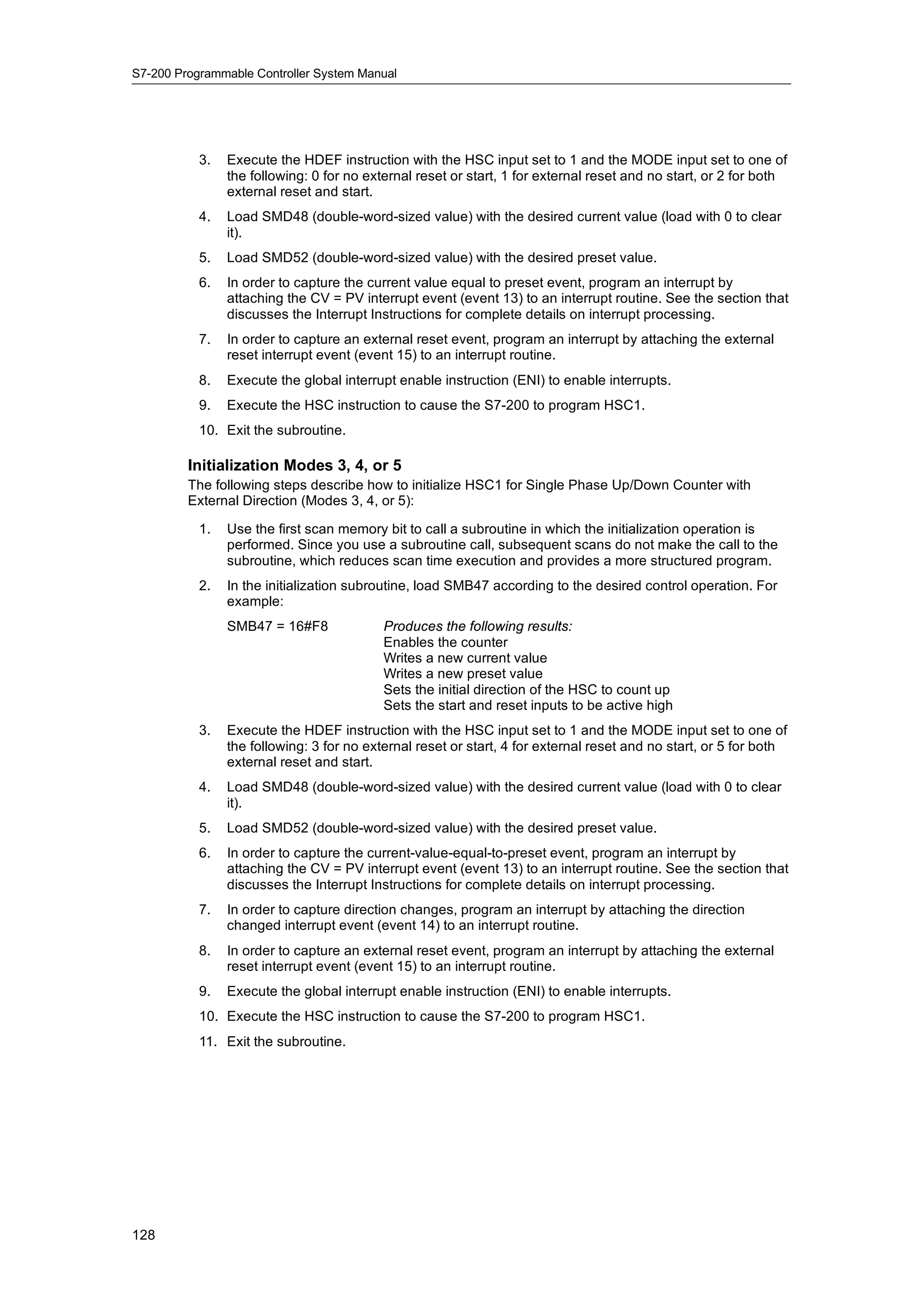 S7-200 Programmable Controller System Manual




           3.   Execute the HDEF instruction with the HSC input set to 1 and the MODE input set to one of
                the following: 0 for no external reset or start, 1 for external reset and no start, or 2 for both
                external reset and start.
           4.   Load SMD48 (double-word-sized value) with the desired current value (load with 0 to clear
                it).
           5.   Load SMD52 (double-word-sized value) with the desired preset value.
           6.   In order to capture the current value equal to preset event, program an interrupt by
                attaching the CV = PV interrupt event (event 13) to an interrupt routine. See the section that
                discusses the Interrupt Instructions for complete details on interrupt processing.
           7.   In order to capture an external reset event, program an interrupt by attaching the external
                reset interrupt event (event 15) to an interrupt routine.
           8.   Execute the global interrupt enable instruction (ENI) to enable interrupts.
           9.   Execute the HSC instruction to cause the S7-200 to program HSC1.
           10. Exit the subroutine.

         Initialization Modes 3, 4, or 5
         The following steps describe how to initialize HSC1 for Single Phase Up/Down Counter with
         External Direction (Modes 3, 4, or 5):

           1.   Use the first scan memory bit to call a subroutine in which the initialization operation is
                performed. Since you use a subroutine call, subsequent scans do not make the call to the
                subroutine, which reduces scan time execution and provides a more structured program.
           2.   In the initialization subroutine, load SMB47 according to the desired control operation. For
                example:
                SMB47 = 16#F8              Produces the following results:
                                           Enables the counter
                                           Writes a new current value
                                           Writes a new preset value
                                           Sets the initial direction of the HSC to count up
                                           Sets the start and reset inputs to be active high
           3.   Execute the HDEF instruction with the HSC input set to 1 and the MODE input set to one of
                the following: 3 for no external reset or start, 4 for external reset and no start, or 5 for both
                external reset and start.
           4.   Load SMD48 (double-word-sized value) with the desired current value (load with 0 to clear
                it).
           5.   Load SMD52 (double-word-sized value) with the desired preset value.
           6.   In order to capture the current-value-equal-to-preset event, program an interrupt by
                attaching the CV = PV interrupt event (event 13) to an interrupt routine. See the section that
                discusses the Interrupt Instructions for complete details on interrupt processing.
           7.   In order to capture direction changes, program an interrupt by attaching the direction
                changed interrupt event (event 14) to an interrupt routine.
           8.   In order to capture an external reset event, program an interrupt by attaching the external
                reset interrupt event (event 15) to an interrupt routine.
           9.   Execute the global interrupt enable instruction (ENI) to enable interrupts.
           10. Execute the HSC instruction to cause the S7-200 to program HSC1.
           11. Exit the subroutine.




128
 