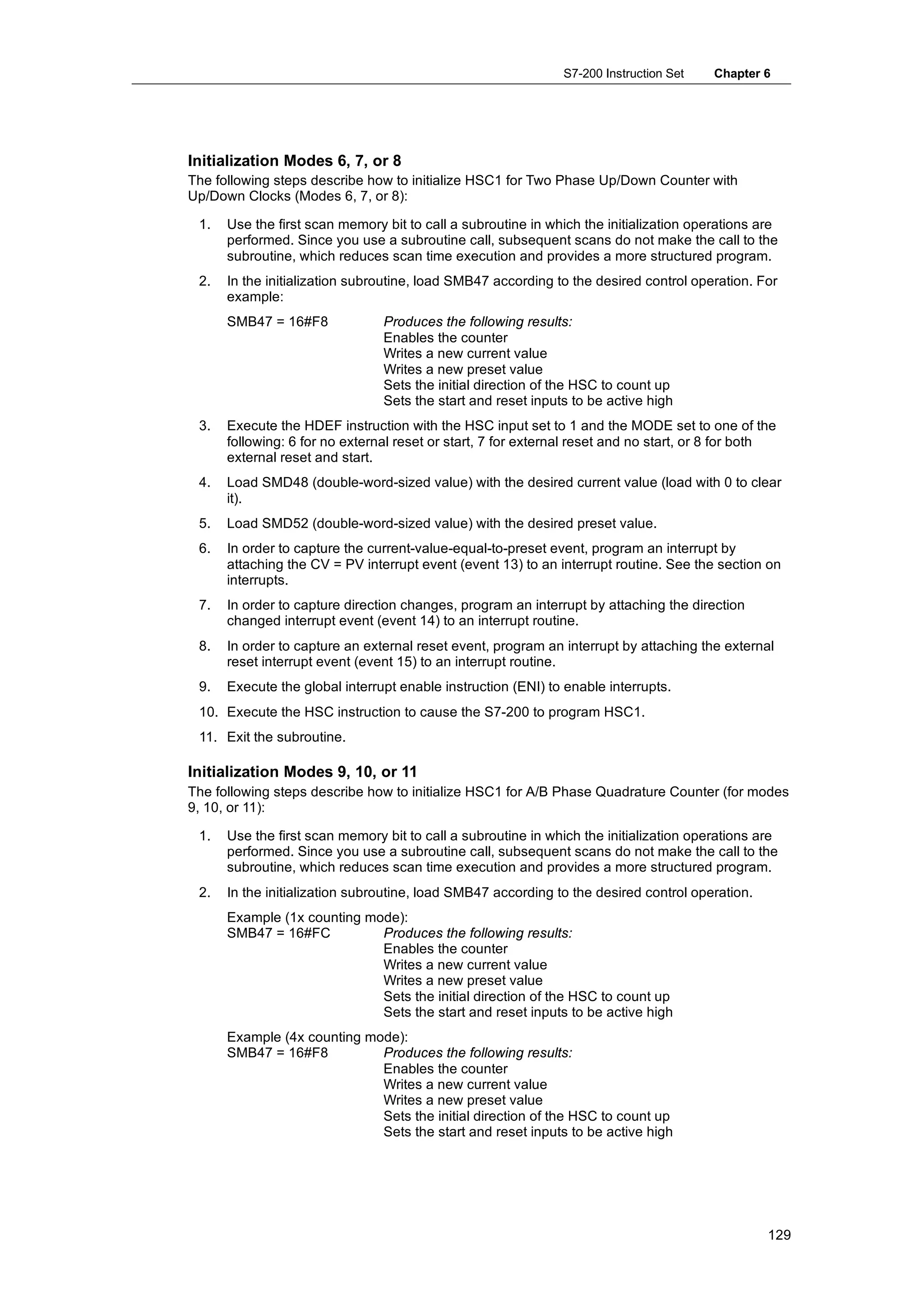 S7-200 Instruction Set    Chapter 6




Initialization Modes 6, 7, or 8
The following steps describe how to initialize HSC1 for Two Phase Up/Down Counter with
Up/Down Clocks (Modes 6, 7, or 8):

 1.   Use the first scan memory bit to call a subroutine in which the initialization operations are
      performed. Since you use a subroutine call, subsequent scans do not make the call to the
      subroutine, which reduces scan time execution and provides a more structured program.
 2.   In the initialization subroutine, load SMB47 according to the desired control operation. For
      example:
      SMB47 = 16#F8             Produces the following results:
                                Enables the counter
                                Writes a new current value
                                Writes a new preset value
                                Sets the initial direction of the HSC to count up
                                Sets the start and reset inputs to be active high
 3.   Execute the HDEF instruction with the HSC input set to 1 and the MODE set to one of the
      following: 6 for no external reset or start, 7 for external reset and no start, or 8 for both
      external reset and start.
 4.   Load SMD48 (double-word-sized value) with the desired current value (load with 0 to clear
      it).
 5.   Load SMD52 (double-word-sized value) with the desired preset value.
 6.   In order to capture the current-value-equal-to-preset event, program an interrupt by
      attaching the CV = PV interrupt event (event 13) to an interrupt routine. See the section on
      interrupts.
 7.   In order to capture direction changes, program an interrupt by attaching the direction
      changed interrupt event (event 14) to an interrupt routine.
 8.   In order to capture an external reset event, program an interrupt by attaching the external
      reset interrupt event (event 15) to an interrupt routine.
 9.   Execute the global interrupt enable instruction (ENI) to enable interrupts.
 10. Execute the HSC instruction to cause the S7-200 to program HSC1.
 11. Exit the subroutine.

Initialization Modes 9, 10, or 11
The following steps describe how to initialize HSC1 for A/B Phase Quadrature Counter (for modes
9, 10, or 11):

 1.   Use the first scan memory bit to call a subroutine in which the initialization operations are
      performed. Since you use a subroutine call, subsequent scans do not make the call to the
      subroutine, which reduces scan time execution and provides a more structured program.
 2.   In the initialization subroutine, load SMB47 according to the desired control operation.
      Example (1x counting mode):
      SMB47 = 16#FC          Produces the following results:
                             Enables the counter
                             Writes a new current value
                             Writes a new preset value
                             Sets the initial direction of the HSC to count up
                             Sets the start and reset inputs to be active high
      Example (4x counting mode):
      SMB47 = 16#F8          Produces the following results:
                             Enables the counter
                             Writes a new current value
                             Writes a new preset value
                             Sets the initial direction of the HSC to count up
                             Sets the start and reset inputs to be active high




                                                                                                 129
 