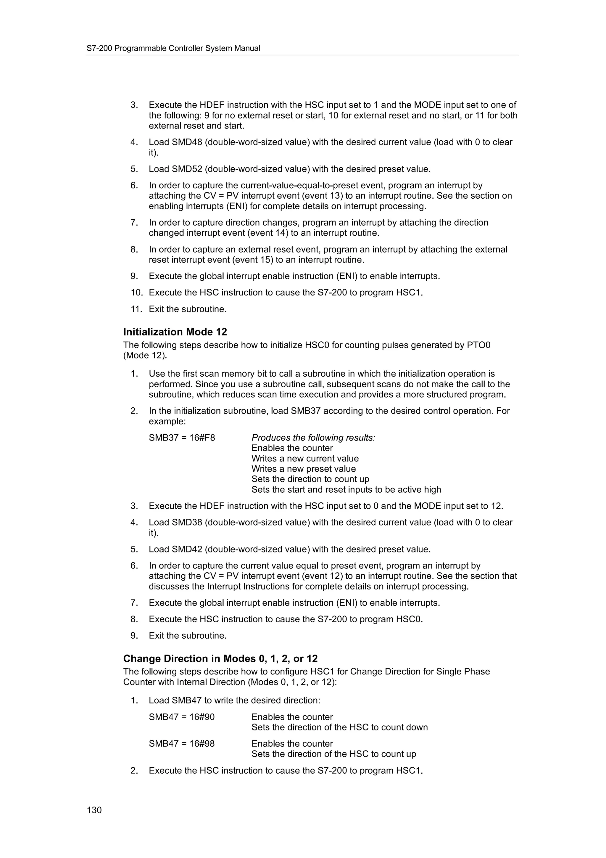 S7-200 Programmable Controller System Manual




           3.   Execute the HDEF instruction with the HSC input set to 1 and the MODE input set to one of
                the following: 9 for no external reset or start, 10 for external reset and no start, or 11 for both
                external reset and start.
           4.   Load SMD48 (double-word-sized value) with the desired current value (load with 0 to clear
                it).
           5.   Load SMD52 (double-word-sized value) with the desired preset value.
           6.   In order to capture the current-value-equal-to-preset event, program an interrupt by
                attaching the CV = PV interrupt event (event 13) to an interrupt routine. See the section on
                enabling interrupts (ENI) for complete details on interrupt processing.
           7.   In order to capture direction changes, program an interrupt by attaching the direction
                changed interrupt event (event 14) to an interrupt routine.
           8.   In order to capture an external reset event, program an interrupt by attaching the external
                reset interrupt event (event 15) to an interrupt routine.
           9.   Execute the global interrupt enable instruction (ENI) to enable interrupts.
           10. Execute the HSC instruction to cause the S7-200 to program HSC1.
           11. Exit the subroutine.

         Initialization Mode 12
         The following steps describe how to initialize HSC0 for counting pulses generated by PTO0
         (Mode 12).

           1.   Use the first scan memory bit to call a subroutine in which the initialization operation is
                performed. Since you use a subroutine call, subsequent scans do not make the call to the
                subroutine, which reduces scan time execution and provides a more structured program.
           2.   In the initialization subroutine, load SMB37 according to the desired control operation. For
                example:
                SMB37 = 16#F8              Produces the following results:
                                           Enables the counter
                                           Writes a new current value
                                           Writes a new preset value
                                           Sets the direction to count up
                                           Sets the start and reset inputs to be active high
           3.   Execute the HDEF instruction with the HSC input set to 0 and the MODE input set to 12.
           4.   Load SMD38 (double-word-sized value) with the desired current value (load with 0 to clear
                it).
           5.   Load SMD42 (double-word-sized value) with the desired preset value.
           6.   In order to capture the current value equal to preset event, program an interrupt by
                attaching the CV = PV interrupt event (event 12) to an interrupt routine. See the section that
                discusses the Interrupt Instructions for complete details on interrupt processing.
           7.   Execute the global interrupt enable instruction (ENI) to enable interrupts.
           8.   Execute the HSC instruction to cause the S7-200 to program HSC0.
           9.   Exit the subroutine.

         Change Direction in Modes 0, 1, 2, or 12
         The following steps describe how to configure HSC1 for Change Direction for Single Phase
         Counter with Internal Direction (Modes 0, 1, 2, or 12):

           1.   Load SMB47 to write the desired direction:
                SMB47 = 16#90              Enables the counter
                                           Sets the direction of the HSC to count down
                SMB47 = 16#98              Enables the counter
                                           Sets the direction of the HSC to count up
           2.   Execute the HSC instruction to cause the S7-200 to program HSC1.



130
 