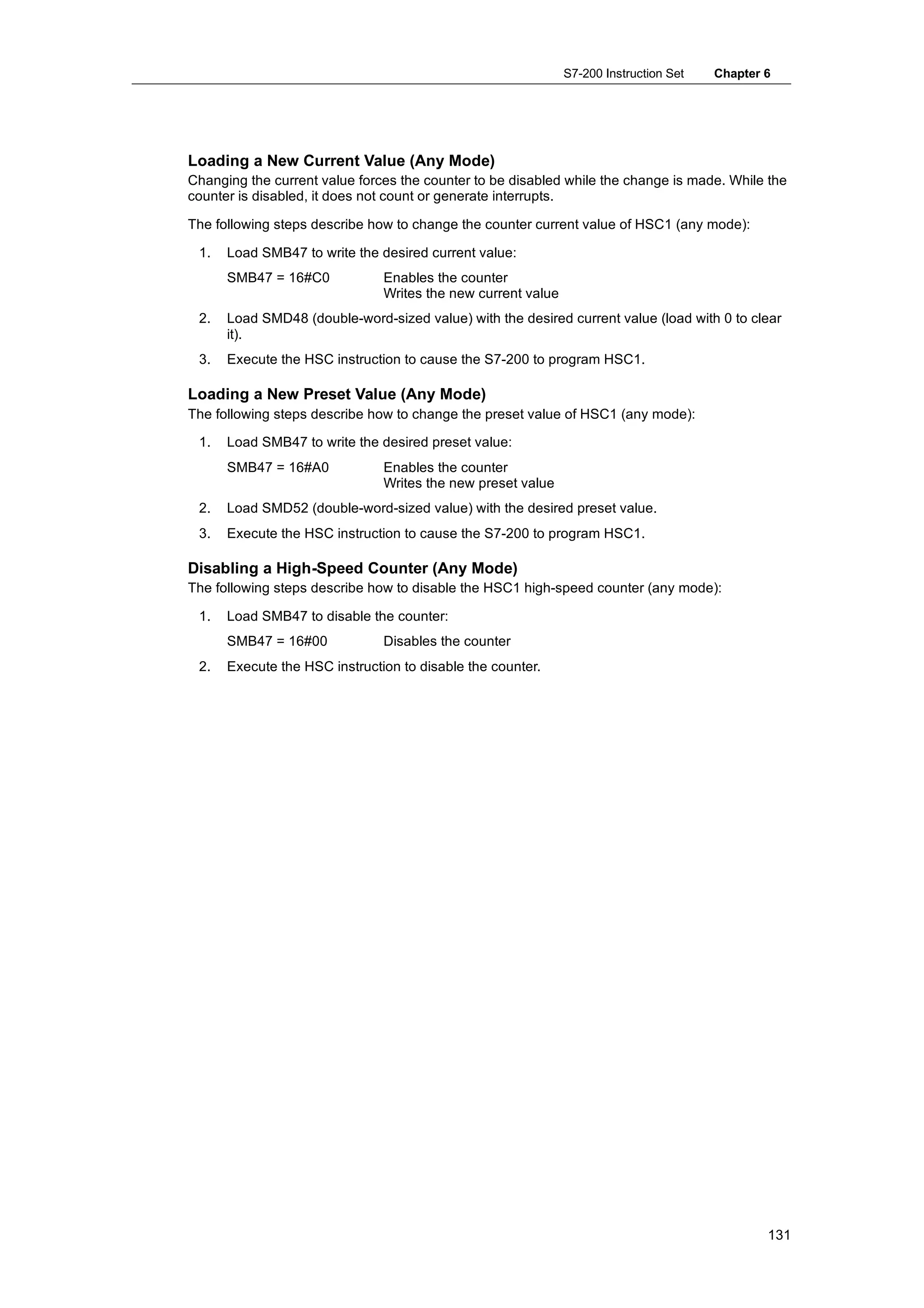 S7-200 Instruction Set   Chapter 6




Loading a New Current Value (Any Mode)
Changing the current value forces the counter to be disabled while the change is made. While the
counter is disabled, it does not count or generate interrupts.

The following steps describe how to change the counter current value of HSC1 (any mode):

 1.   Load SMB47 to write the desired current value:
      SMB47 = 16#C0            Enables the counter
                               Writes the new current value
 2.   Load SMD48 (double-word-sized value) with the desired current value (load with 0 to clear
      it).
 3.   Execute the HSC instruction to cause the S7-200 to program HSC1.

Loading a New Preset Value (Any Mode)
The following steps describe how to change the preset value of HSC1 (any mode):

 1.   Load SMB47 to write the desired preset value:
      SMB47 = 16#A0            Enables the counter
                               Writes the new preset value
 2.   Load SMD52 (double-word-sized value) with the desired preset value.
 3.   Execute the HSC instruction to cause the S7-200 to program HSC1.

Disabling a High-Speed Counter (Any Mode)
The following steps describe how to disable the HSC1 high-speed counter (any mode):

 1.   Load SMB47 to disable the counter:
      SMB47 = 16#00            Disables the counter
 2.   Execute the HSC instruction to disable the counter.




                                                                                               131
 