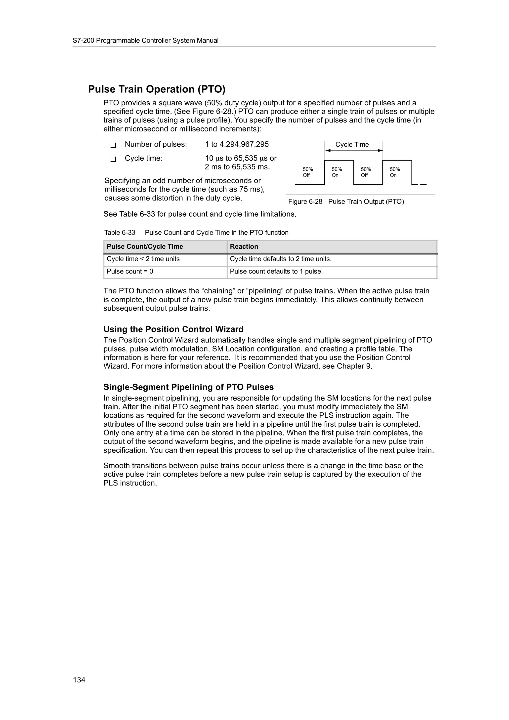 S7-200 Programmable Controller System Manual




      Pulse Train Operation (PTO)
         PTO provides a square wave (50% duty cycle) output for a specified number of pulses and a
         specified cycle time. (See Figure 6-28.) PTO can produce either a single train of pulses or multiple
         trains of pulses (using a pulse profile). You specify the number of pulses and the cycle time (in
         either microsecond or millisecond increments):

           -    Number of pulses:         1 to 4,294,967,295                             Cycle Time

           -    Cycle time:               10 µs to 65,535 µs or
                                          2 ms to 65,535 ms.               50%       50%        50%   50%
                                                                           Off       On         Off   On
         Specifying an odd number of microseconds or
         milliseconds for the cycle time (such as 75 ms),
         causes some distortion in the duty cycle.
                                             cycle                    Figure 6-28 Pulse Train Output (PTO)
         See Table 6-33 for pulse count and cycle time limitations.

         Table 6-33    Pulse Count and Cycle Time in the PTO function

          Pulse Count/Cycle TIme                  Reaction
          Cycle time < 2 time units               Cycle time defaults to 2 time units.
          Pulse count = 0                         Pulse count defaults to 1 pulse.

         The PTO function allows the “chaining” or “pipelining” of pulse trains. When the active pulse train
         is complete, the output of a new pulse train begins immediately. This allows continuity between
         subsequent output pulse trains.

         Using the Position Control Wizard
         The Position Control Wizard automatically handles single and multiple segment pipelining of PTO
         pulses, pulse width modulation, SM Location configuration, and creating a profile table. The
         information is here for your reference. It is recommended that you use the Position Control
         Wizard. For more information about the Position Control Wizard, see Chapter 9.

         Single-Segment Pipelining of PTO Pulses
         In single-segment pipelining, you are responsible for updating the SM locations for the next pulse
         train. After the initial PTO segment has been started, you must modify immediately the SM
         locations as required for the second waveform and execute the PLS instruction again. The
         attributes of the second pulse train are held in a pipeline until the first pulse train is completed.
         Only one entry at a time can be stored in the pipeline. When the first pulse train completes, the
         output of the second waveform begins, and the pipeline is made available for a new pulse train
         specification. You can then repeat this process to set up the characteristics of the next pulse train.

         Smooth transitions between pulse trains occur unless there is a change in the time base or the
         active pulse train completes before a new pulse train setup is captured by the execution of the
         PLS instruction.




134
 