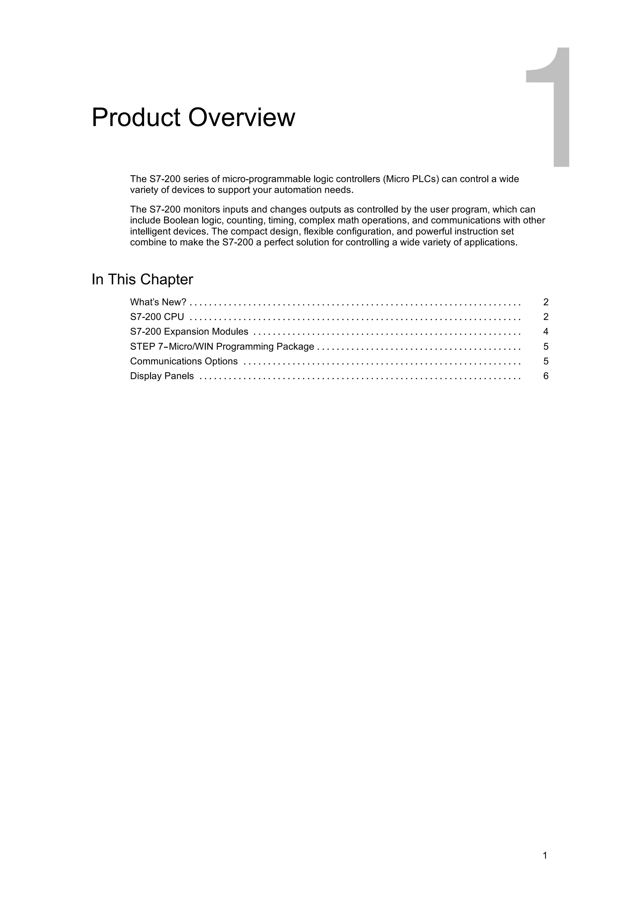 Product Overview

     The S7-200 series of micro-programmable logic controllers (Micro PLCs) can control a wide
     variety of devices to support your automation needs.

     The S7-200 monitors inputs and changes outputs as controlled by the user program, which can
     include Boolean logic, counting, timing, complex math operations, and communications with other
     intelligent devices. The compact design, flexible configuration, and powerful instruction set
     combine to make the S7-200 a perfect solution for controlling a wide variety of applications.



In This Chapter
     What’s New? . . . . . . . . . . . . . . . . . . . . . . . . . . . . . . . . . . . . . . . . . . . . . . . . . . . . . . . . . . . . . . . . . . . .   2
     S7-200 CPU . . . . . . . . . . . . . . . . . . . . . . . . . . . . . . . . . . . . . . . . . . . . . . . . . . . . . . . . . . . . . . . . . . . .    2
     S7-200 Expansion Modules . . . . . . . . . . . . . . . . . . . . . . . . . . . . . . . . . . . . . . . . . . . . . . . . . . . . . . .                4
     STEP 7--Micro/WIN Programming Package . . . . . . . . . . . . . . . . . . . . . . . . . . . . . . . . . . . . . . . . . .                             5
     Communications Options . . . . . . . . . . . . . . . . . . . . . . . . . . . . . . . . . . . . . . . . . . . . . . . . . . . . . . . . .              5
     Display Panels . . . . . . . . . . . . . . . . . . . . . . . . . . . . . . . . . . . . . . . . . . . . . . . . . . . . . . . . . . . . . . . . . .    6




                                                                                                                                                           1
 