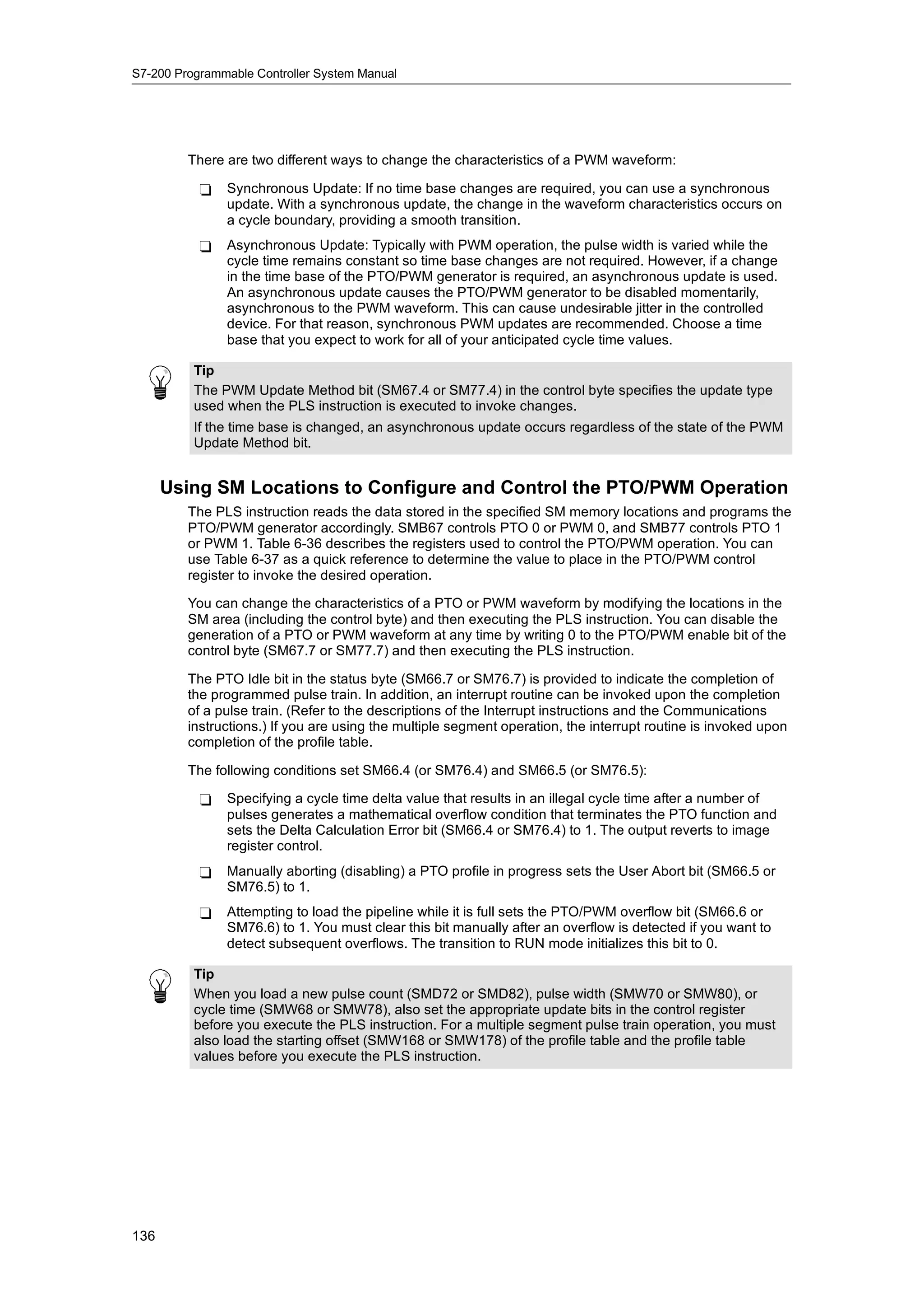 S7-200 Programmable Controller System Manual




         There are two different ways to change the characteristics of a PWM waveform:

           -   Synchronous Update: If no time base changes are required, you can use a synchronous
               update. With a synchronous update, the change in the waveform characteristics occurs on
               a cycle boundary, providing a smooth transition.
           -   Asynchronous Update: Typically with PWM operation, the pulse width is varied while the
               cycle time remains constant so time base changes are not required. However, if a change
               in the time base of the PTO/PWM generator is required, an asynchronous update is used.
               An asynchronous update causes the PTO/PWM generator to be disabled momentarily,
               asynchronous to the PWM waveform. This can cause undesirable jitter in the controlled
               device. For that reason, synchronous PWM updates are recommended. Choose a time
               base that you expect to work for all of your anticipated cycle time values.

          Tip
          The PWM Update Method bit (SM67.4 or SM77.4) in the control byte specifies the update type
          used when the PLS instruction is executed to invoke changes.
          If the time base is changed, an asynchronous update occurs regardless of the state of the PWM
          Update Method bit.


      Using SM Locations to Configure and Control the PTO/PWM Operation
         The PLS instruction reads the data stored in the specified SM memory locations and programs the
         PTO/PWM generator accordingly. SMB67 controls PTO 0 or PWM 0, and SMB77 controls PTO 1
         or PWM 1. Table 6-36 describes the registers used to control the PTO/PWM operation. You can
         use Table 6-37 as a quick reference to determine the value to place in the PTO/PWM control
         register to invoke the desired operation.

         You can change the characteristics of a PTO or PWM waveform by modifying the locations in the
         SM area (including the control byte) and then executing the PLS instruction. You can disable the
         generation of a PTO or PWM waveform at any time by writing 0 to the PTO/PWM enable bit of the
         control byte (SM67.7 or SM77.7) and then executing the PLS instruction.

         The PTO Idle bit in the status byte (SM66.7 or SM76.7) is provided to indicate the completion of
         the programmed pulse train. In addition, an interrupt routine can be invoked upon the completion
         of a pulse train. (Refer to the descriptions of the Interrupt instructions and the Communications
         instructions.) If you are using the multiple segment operation, the interrupt routine is invoked upon
         completion of the profile table.

         The following conditions set SM66.4 (or SM76.4) and SM66.5 (or SM76.5):

           -   Specifying a cycle time delta value that results in an illegal cycle time after a number of
               pulses generates a mathematical overflow condition that terminates the PTO function and
               sets the Delta Calculation Error bit (SM66.4 or SM76.4) to 1. The output reverts to image
               register control.
           -   Manually aborting (disabling) a PTO profile in progress sets the User Abort bit (SM66.5 or
               SM76.5) to 1.
           -   Attempting to load the pipeline while it is full sets the PTO/PWM overflow bit (SM66.6 or
               SM76.6) to 1. You must clear this bit manually after an overflow is detected if you want to
               detect subsequent overflows. The transition to RUN mode initializes this bit to 0.

          Tip
          When you load a new pulse count (SMD72 or SMD82), pulse width (SMW70 or SMW80), or
          cycle time (SMW68 or SMW78), also set the appropriate update bits in the control register
          before you execute the PLS instruction. For a multiple segment pulse train operation, you must
          also load the starting offset (SMW168 or SMW178) of the profile table and the profile table
          values before you execute the PLS instruction.




136
 