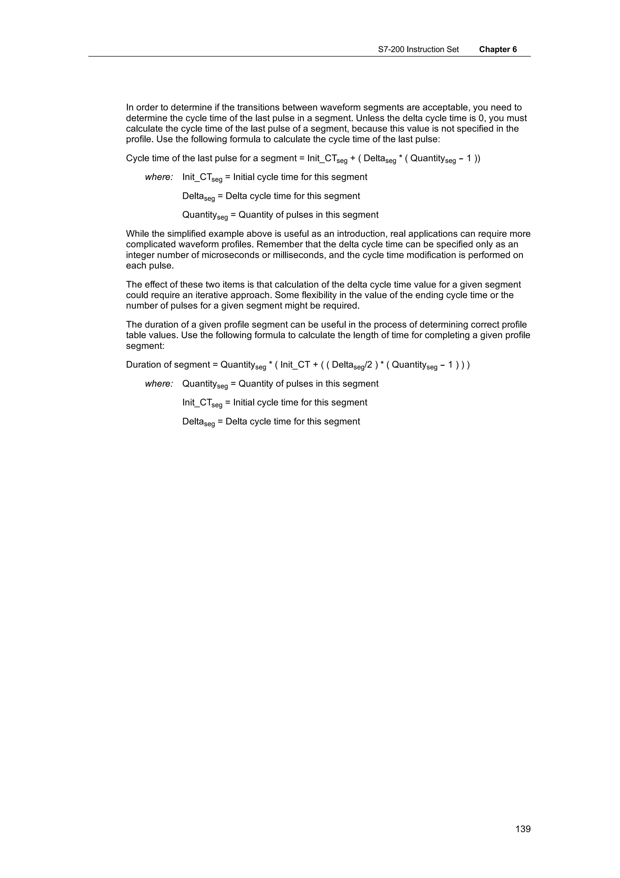 S7-200 Instruction Set      Chapter 6




In order to determine if the transitions between waveform segments are acceptable, you need to
determine the cycle time of the last pulse in a segment. Unless the delta cycle time is 0, you must
calculate the cycle time of the last pulse of a segment, because this value is not specified in the
profile. Use the following formula to calculate the cycle time of the last pulse:

Cycle time of the last pulse for a segment = Init_CTseg + ( Deltaseg * ( Quantityseg -- 1 ))

    where:    Init_CTseg = Initial cycle time for this segment

              Deltaseg = Delta cycle time for this segment

              Quantityseg = Quantity of pulses in this segment

While the simplified example above is useful as an introduction, real applications can require more
complicated waveform profiles. Remember that the delta cycle time can be specified only as an
integer number of microseconds or milliseconds, and the cycle time modification is performed on
each pulse.

The effect of these two items is that calculation of the delta cycle time value for a given segment
could require an iterative approach. Some flexibility in the value of the ending cycle time or the
number of pulses for a given segment might be required.

The duration of a given profile segment can be useful in the process of determining correct profile
table values. Use the following formula to calculate the length of time for completing a given profile
segment:

Duration of segment = Quantityseg * ( Init_CT + ( ( Deltaseg/2 ) * ( Quantityseg -- 1 ) ) )

    where:    Quantityseg = Quantity of pulses in this segment

              Init_CTseg = Initial cycle time for this segment

              Deltaseg = Delta cycle time for this segment




                                                                                                      139
 