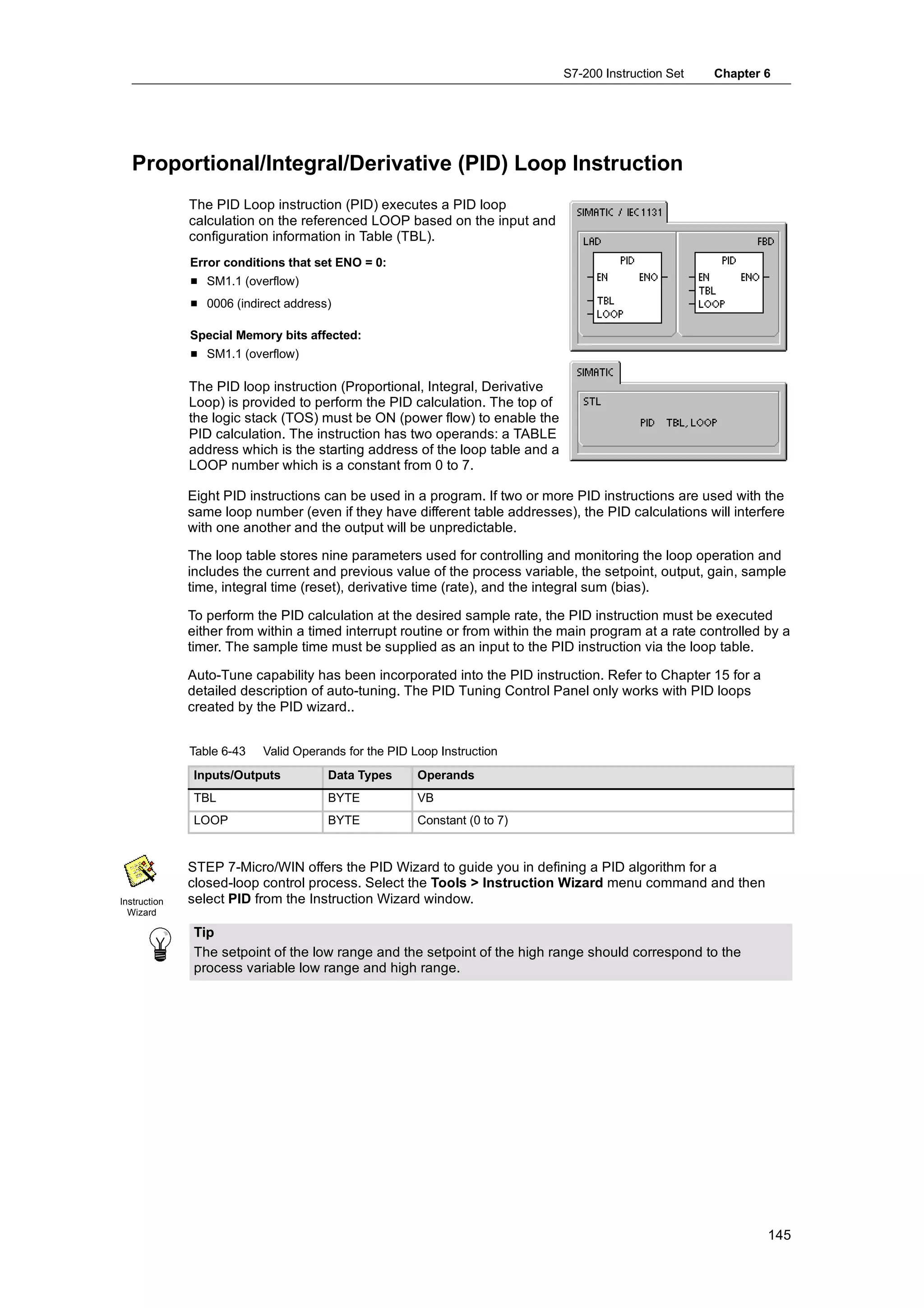 S7-200 Instruction Set   Chapter 6




   Proportional/Integral/Derivative (PID) Loop Instruction
              The PID Loop instruction (PID) executes a PID loop
              calculation on the referenced LOOP based on the input and
              configuration information in Table (TBL).
              Error conditions that set ENO = 0:
              H SM1.1 (overflow)
              H 0006 (indirect address)

              Special Memory bits affected:
              H SM1.1 (overflow)

              The PID loop instruction (Proportional, Integral, Derivative
              Loop) is provided to perform the PID calculation. The top of
              the logic stack (TOS) must be ON (power flow) to enable the
              PID calculation. The instruction has two operands: a TABLE
              address which is the starting address of the loop table and a
              LOOP number which is a constant from 0 to 7.

              Eight PID instructions can be used in a program. If two or more PID instructions are used with the
              same loop number (even if they have different table addresses), the PID calculations will interfere
              with one another and the output will be unpredictable.

              The loop table stores nine parameters used for controlling and monitoring the loop operation and
              includes the current and previous value of the process variable, the setpoint, output, gain, sample
              time, integral time (reset), derivative time (rate), and the integral sum (bias).

              To perform the PID calculation at the desired sample rate, the PID instruction must be executed
              either from within a timed interrupt routine or from within the main program at a rate controlled by a
              timer. The sample time must be supplied as an input to the PID instruction via the loop table.

              Auto-Tune capability has been incorporated into the PID instruction. Refer to Chapter 15 for a
              detailed description of auto-tuning. The PID Tuning Control Panel only works with PID loops
              created by the PID wizard..


              Table 6-43   Valid Operands for the PID Loop Instruction
               Inputs/Outputs         Data Types       Operands
               TBL                    BYTE             VB
               LOOP                   BYTE             Constant (0 to 7)


              STEP 7-Micro/WIN offers the PID Wizard to guide you in defining a PID algorithm for a
              closed-loop control process. Select the Tools > Instruction Wizard menu command and then
Instruction   select PID from the Instruction Wizard window.
  Wizard

               Tip
               The setpoint of the low range and the setpoint of the high range should correspond to the
               process variable low range and high range.




                                                                                                                145
 