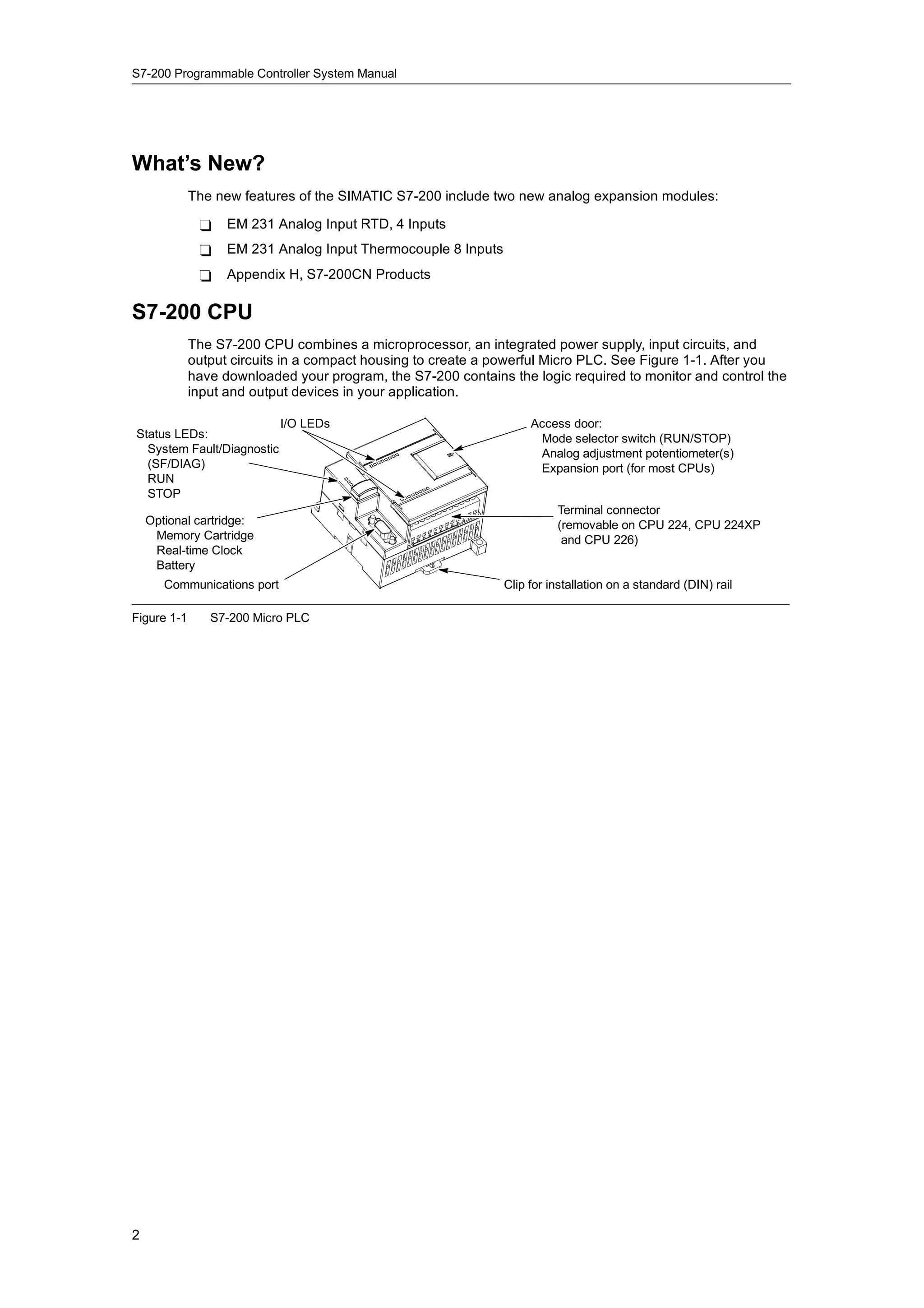 S7-200 Programmable Controller System Manual




What’s New?
             The new features of the SIMATIC S7-200 include two new analog expansion modules:

              -    EM 231 Analog Input RTD, 4 Inputs
              -    EM 231 Analog Input Thermocouple 8 Inputs
              -    Appendix H, S7-200CN Products

S7-200 CPU
             The S7-200 CPU combines a microprocessor, an integrated power supply, input circuits, and
             output circuits in a compact housing to create a powerful Micro PLC. See Figure 1-1. After you
             have downloaded your program, the S7-200 contains the logic required to monitor and control the
             input and output devices in your application.

                             I/O LEDs                               Access door:
Status LEDs:                                                         Mode selector switch (RUN/STOP)
  System Fault/Diagnostic                                            Analog adjustment potentiometer(s)
  (SF/DIAG)                                                          Expansion port (for most CPUs)
  RUN
  STOP
                                                                         Terminal connector
    Optional cartridge:                                                  (removable on CPU 224, CPU 224XP
     Memory Cartridge                                                     and CPU 226)
     Real-time Clock
     Battery
       Communications port                                     Clip for installation on a standard (DIN) rail

Figure 1-1      S7-200 Micro PLC




2
 