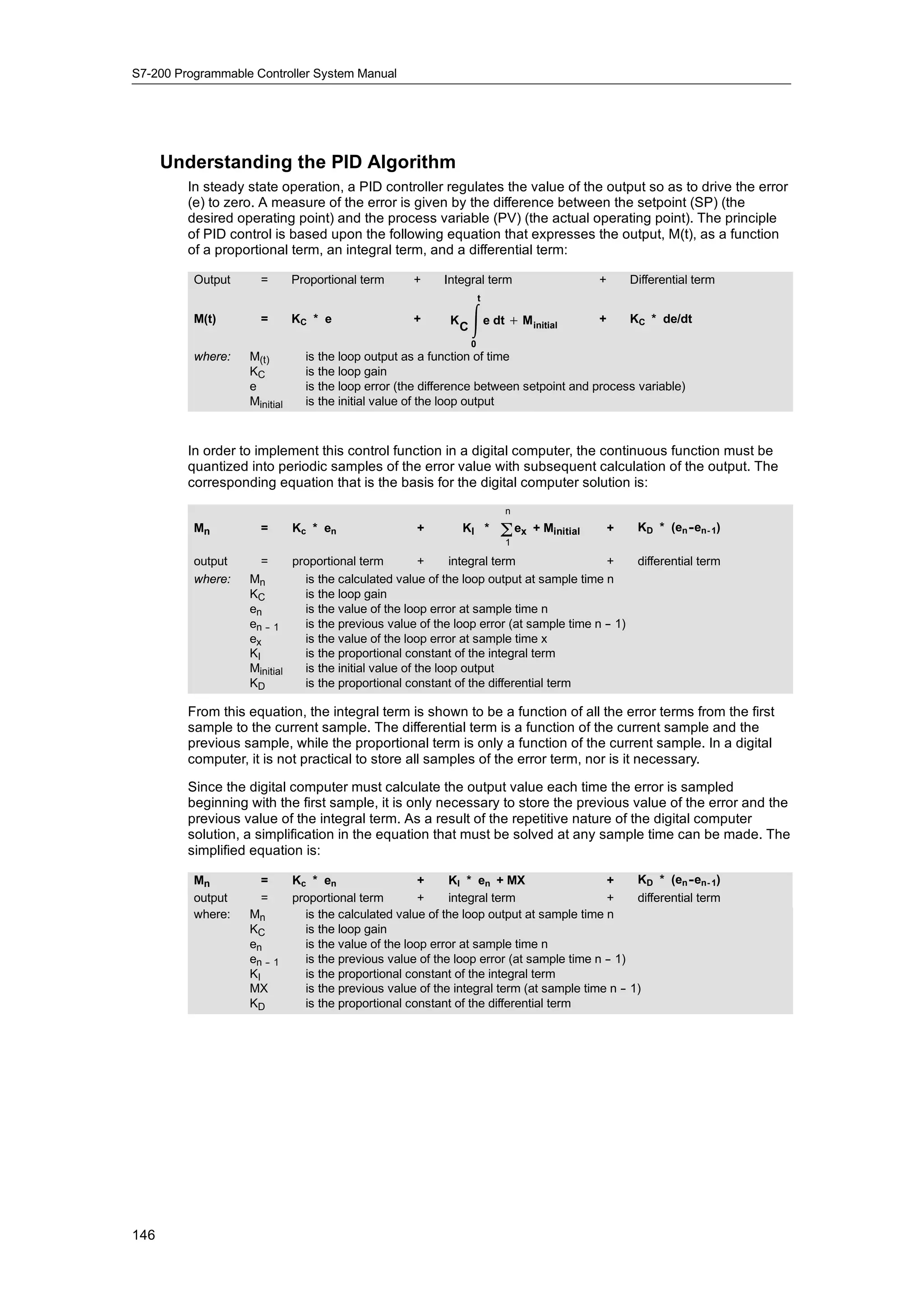 S7-200 Programmable Controller System Manual




      Understanding the PID Algorithm
         In steady state operation, a PID controller regulates the value of the output so as to drive the error
         (e) to zero. A measure of the error is given by the difference between the setpoint (SP) (the
         desired operating point) and the process variable (PV) (the actual operating point). The principle
         of PID control is based upon the following equation that expresses the output, M(t), as a function
         of a proportional term, an integral term, and a differential term:

          Output     =        Proportional term      +     Integral term                        +       Differential term
                                                                        t

          M(t)       =        KC * e                 +      K
                                                                C
                                                                     e dt + M     initial
                                                                                                +       KC * de/dt
                                                                    0
          where:   M(t)         is the loop output as a function of time
                   KC           is the loop gain
                   e            is the loop error (the difference between setpoint and process variable)
                   Minitial     is the initial value of the loop output



         In order to implement this control function in a digital computer, the continuous function must be
         quantized into periodic samples of the error value with subsequent calculation of the output. The
         corresponding equation that is the basis for the digital computer solution is:
                                                                            n
          Mn         =        Kc * en                 +         KI *        Σ ex
                                                                            1
                                                                                   + Minitial       +    KD * (en - en- 1)

          output      =     proportional term          +     integral term              +    differential term
          where:   Mn         is the calculated value of the loop output at sample time n
                   KC         is the loop gain
                   en         is the value of the loop error at sample time n
                   en -- 1    is the previous value of the loop error (at sample time n - 1)
                                                                                        -
                   ex         is the value of the loop error at sample time x
                   KI         is the proportional constant of the integral term
                   Minitial   is the initial value of the loop output
                   KD         is the proportional constant of the differential term

         From this equation, the integral term is shown to be a function of all the error terms from the first
         sample to the current sample. The differential term is a function of the current sample and the
         previous sample, while the proportional term is only a function of the current sample. In a digital
         computer, it is not practical to store all samples of the error term, nor is it necessary.

         Since the digital computer must calculate the output value each time the error is sampled
         beginning with the first sample, it is only necessary to store the previous value of the error and the
         previous value of the integral term. As a result of the repetitive nature of the digital computer
         solution, a simplification in the equation that must be solved at any sample time can be made. The
         simplified equation is:

          Mn         =        Kc * en                  +     KI * en + MX                 +     KD * (en - en- 1)
          output     =        proportional term        +     integral term                +     differential term
          where:   Mn           is the calculated value of the loop output at sample time n
                   KC           is the loop gain
                   en           is the value of the loop error at sample time n
                   en -- 1      is the previous value of the loop error (at sample time n - 1)
                                                                                          -
                   KI           is the proportional constant of the integral term
                   MX           is the previous value of the integral term (at sample time n - 1)
                                                                                             -
                   KD           is the proportional constant of the differential term




146
 