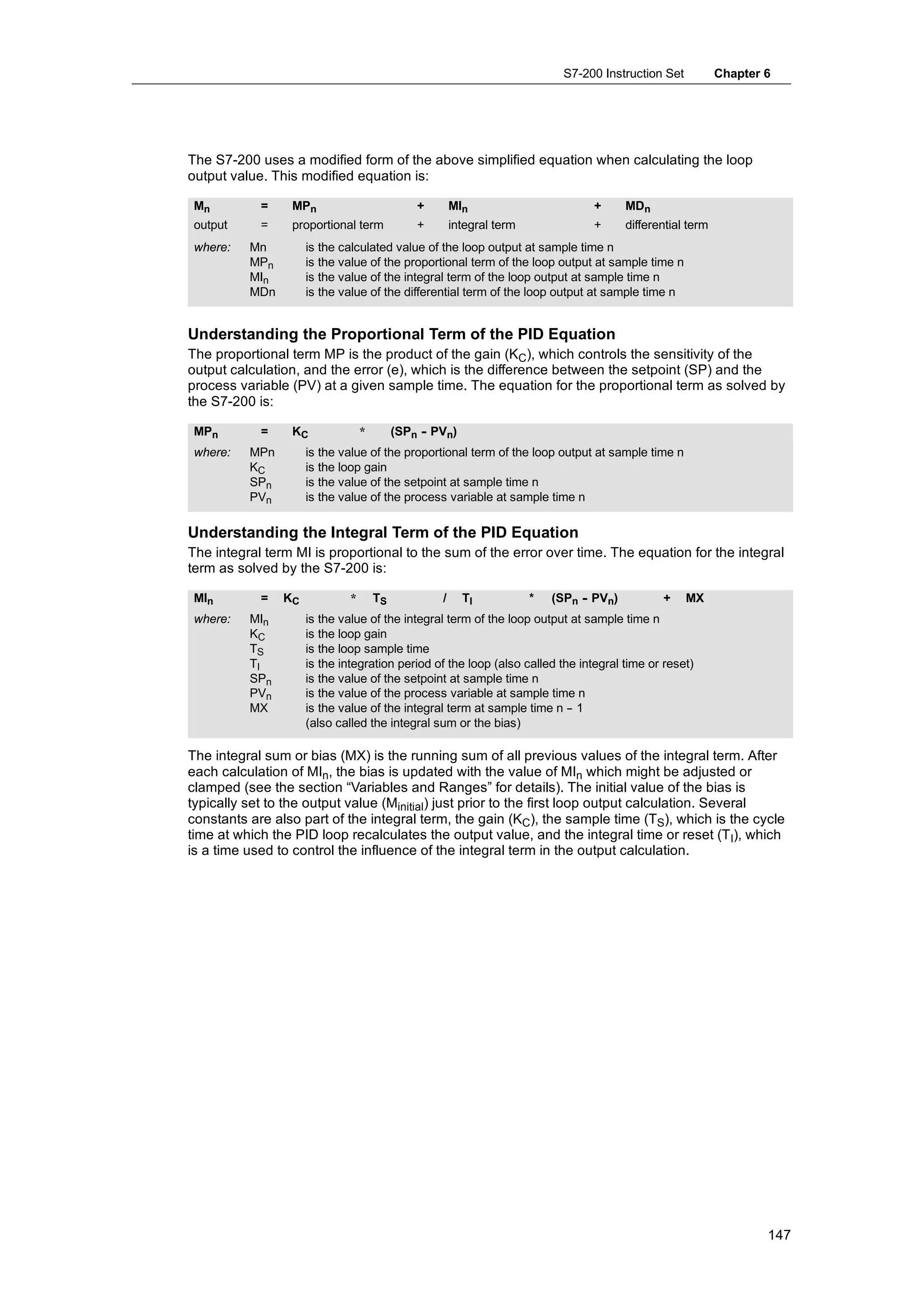 S7-200 Instruction Set           Chapter 6




The S7-200 uses a modified form of the above simplified equation when calculating the loop
output value. This modified equation is:

 Mn         =    MPn                          +       MIn                        +      MDn
 output     =    proportional term            +       integral term              +      differential term
 where:   Mn         is the calculated value of the loop output at sample time n
          MPn        is the value of the proportional term of the loop output at sample time n
          MIn        is the value of the integral term of the loop output at sample time n
          MDn        is the value of the differential term of the loop output at sample time n


Understanding the Proportional Term of the PID Equation
The proportional term MP is the product of the gain (KC), which controls the sensitivity of the
output calculation, and the error (e), which is the difference between the setpoint (SP) and the
process variable (PV) at a given sample time. The equation for the proportional term as solved by
the S7-200 is:

 MPn        =    KC              *        (SPn - PVn)
 where:   MPn        is the value of the proportional term of the loop output at sample time n
          KC         is the loop gain
          SPn        is the value of the setpoint at sample time n
          PVn        is the value of the process variable at sample time n

Understanding the Integral Term of the PID Equation
The integral term MI is proportional to the sum of the error over time. The equation for the integral
term as solved by the S7-200 is:

 MIn        =   KC           *       TS           /     TI            *   (SPn - PVn)          +    MX
 where:   MIn        is the value of the integral term of the loop output at sample time n
          KC         is the loop gain
          TS         is the loop sample time
          TI         is the integration period of the loop (also called the integral time or reset)
          SPn        is the value of the setpoint at sample time n
          PVn        is the value of the process variable at sample time n
          MX         is the value of the integral term at sample time n - 1
                                                                          -
                     (also called the integral sum or the bias)

The integral sum or bias (MX) is the running sum of all previous values of the integral term. After
each calculation of MIn, the bias is updated with the value of MIn which might be adjusted or
clamped (see the section “Variables and Ranges” for details). The initial value of the bias is
typically set to the output value (Minitial) just prior to the first loop output calculation. Several
constants are also part of the integral term, the gain (KC), the sample time (TS), which is the cycle
time at which the PID loop recalculates the output value, and the integral time or reset (TI), which
is a time used to control the influence of the integral term in the output calculation.




                                                                                                                    147
 