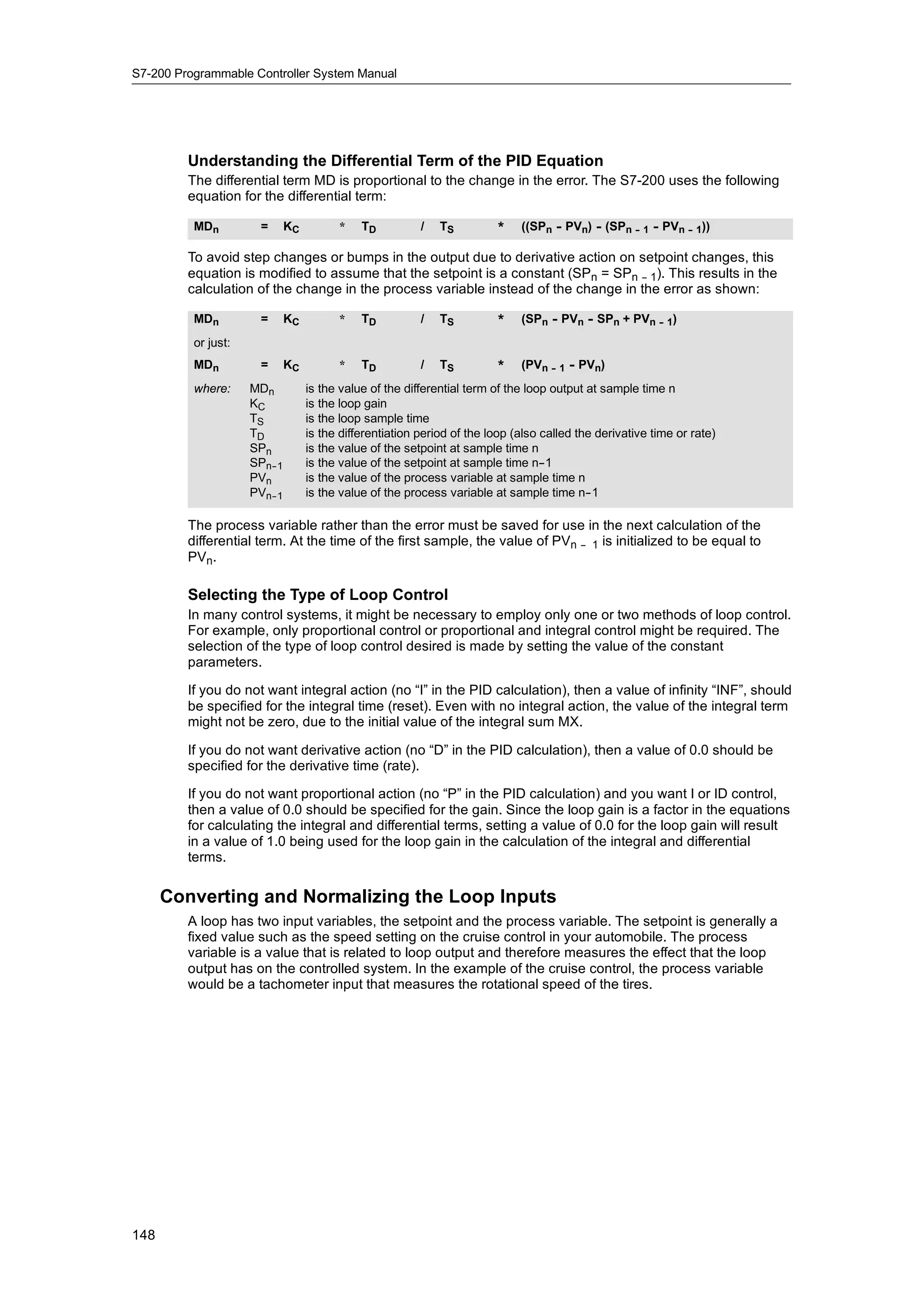 S7-200 Programmable Controller System Manual




         Understanding the Differential Term of the PID Equation
         The differential term MD is proportional to the change in the error. The S7-200 uses the following
         equation for the differential term:

          MDn          =      KC         *    TD          /   TS         *    ((SPn - PVn) - (SPn -- 1 - PVn -- 1))

         To avoid step changes or bumps in the output due to derivative action on setpoint changes, this
         equation is modified to assume that the setpoint is a constant (SPn = SPn -- 1). This results in the
         calculation of the change in the process variable instead of the change in the error as shown:

          MDn          =      KC         *    TD          /   TS         *    (SPn - PVn - SPn + PVn -- 1)
          or just:
          MDn          =      KC         *    TD          /   TS         *    (PVn -- 1 - PVn)
          where:     MDn           is the value of the differential term of the loop output at sample time n
                     KC            is the loop gain
                     TS            is the loop sample time
                     TD            is the differentiation period of the loop (also called the derivative time or rate)
                     SPn           is the value of the setpoint at sample time n
                     SPn--1        is the value of the setpoint at sample time n-  -1
                     PVn           is the value of the process variable at sample time n
                     PVn--1        is the value of the process variable at sample time n-   -1

         The process variable rather than the error must be saved for use in the next calculation of the
         differential term. At the time of the first sample, the value of PVn -- 1 is initialized to be equal to
         PVn.

         Selecting the Type of Loop Control
         In many control systems, it might be necessary to employ only one or two methods of loop control.
         For example, only proportional control or proportional and integral control might be required. The
         selection of the type of loop control desired is made by setting the value of the constant
         parameters.

         If you do not want integral action (no “I” in the PID calculation), then a value of infinity “INF”, should
         be specified for the integral time (reset). Even with no integral action, the value of the integral term
         might not be zero, due to the initial value of the integral sum MX.

         If you do not want derivative action (no “D” in the PID calculation), then a value of 0.0 should be
         specified for the derivative time (rate).

         If you do not want proportional action (no “P” in the PID calculation) and you want I or ID control,
         then a value of 0.0 should be specified for the gain. Since the loop gain is a factor in the equations
         for calculating the integral and differential terms, setting a value of 0.0 for the loop gain will result
         in a value of 1.0 being used for the loop gain in the calculation of the integral and differential
         terms.

      Converting and Normalizing the Loop Inputs
         A loop has two input variables, the setpoint and the process variable. The setpoint is generally a
         fixed value such as the speed setting on the cruise control in your automobile. The process
         variable is a value that is related to loop output and therefore measures the effect that the loop
         output has on the controlled system. In the example of the cruise control, the process variable
         would be a tachometer input that measures the rotational speed of the tires.




148
 