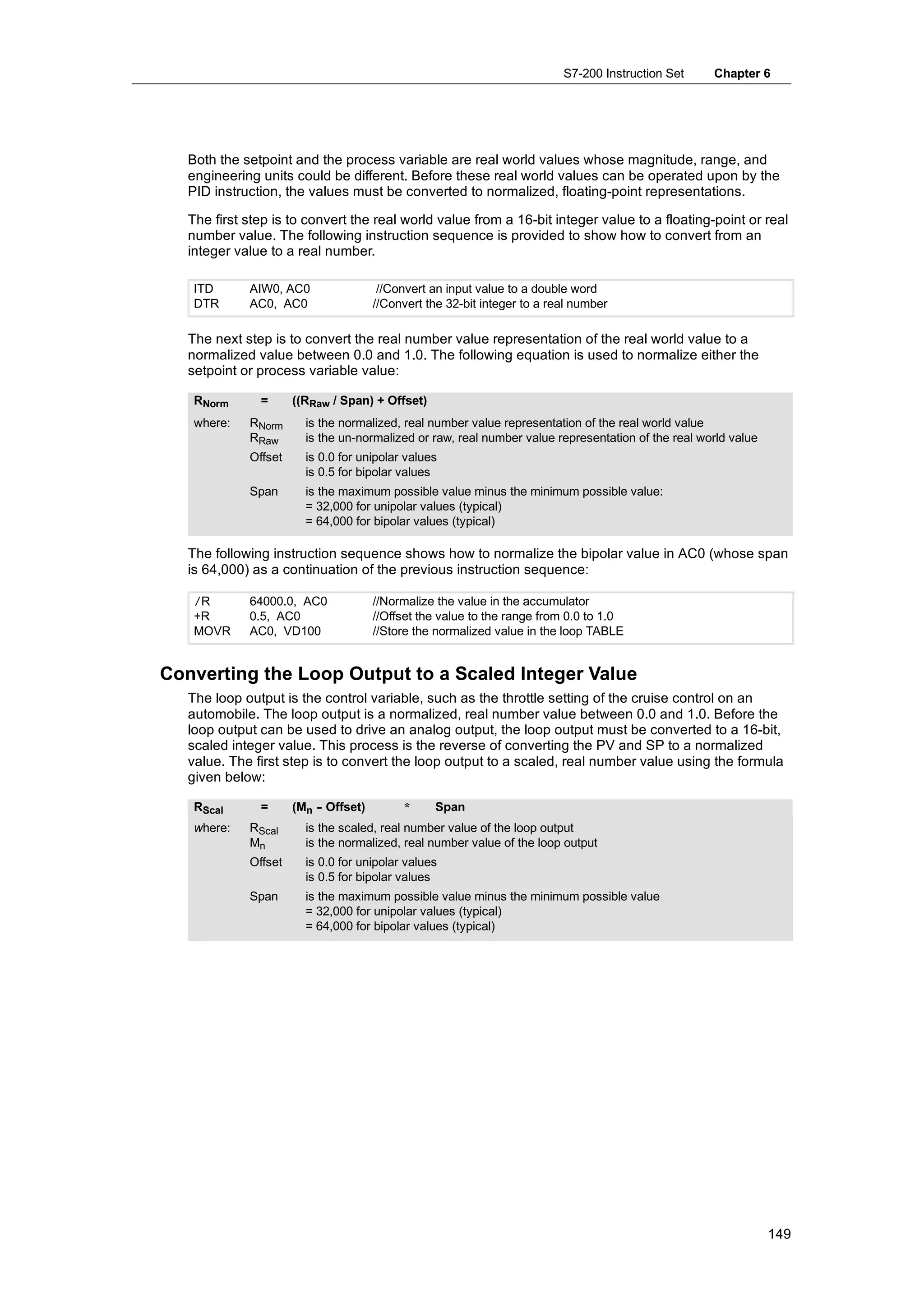 S7-200 Instruction Set    Chapter 6




   Both the setpoint and the process variable are real world values whose magnitude, range, and
   engineering units could be different. Before these real world values can be operated upon by the
   PID instruction, the values must be converted to normalized, floating-point representations.

   The first step is to convert the real world value from a 16-bit integer value to a floating-point or real
   number value. The following instruction sequence is provided to show how to convert from an
   integer value to a real number.

    ITD      AIW0, AC0                 //Convert an input value to a double word
    DTR      AC0, AC0                 //Convert the 32-bit integer to a real number

   The next step is to convert the real number value representation of the real world value to a
   normalized value between 0.0 and 1.0. The following equation is used to normalize either the
   setpoint or process variable value:

    RNorm      =      ((RRaw / Span) + Offset)
    where:   RNorm      is the normalized, real number value representation of the real world value
             RRaw       is the un-normalized or raw, real number value representation of the real world value
             Offset     is 0.0 for unipolar values
                        is 0.5 for bipolar values
             Span       is the maximum possible value minus the minimum possible value:
                        = 32,000 for unipolar values (typical)
                        = 64,000 for bipolar values (typical)

   The following instruction sequence shows how to normalize the bipolar value in AC0 (whose span
   is 64,000) as a continuation of the previous instruction sequence:

    /R       64000.0, AC0             //Normalize the value in the accumulator
    +R       0.5, AC0                 //Offset the value to the range from 0.0 to 1.0
    MOVR     AC0, VD100               //Store the normalized value in the loop TABLE


Converting the Loop Output to a Scaled Integer Value
   The loop output is the control variable, such as the throttle setting of the cruise control on an
   automobile. The loop output is a normalized, real number value between 0.0 and 1.0. Before the
   loop output can be used to drive an analog output, the loop output must be converted to a 16-bit,
   scaled integer value. This process is the reverse of converting the PV and SP to a normalized
   value. The first step is to convert the loop output to a scaled, real number value using the formula
   given below:

    RScal      =      (Mn - Offset)         *     Span
    where:   RScal      is the scaled, real number value of the loop output
             Mn         is the normalized, real number value of the loop output
             Offset     is 0.0 for unipolar values
                        is 0.5 for bipolar values
             Span       is the maximum possible value minus the minimum possible value
                        = 32,000 for unipolar values (typical)
                        = 64,000 for bipolar values (typical)




                                                                                                                149
 
