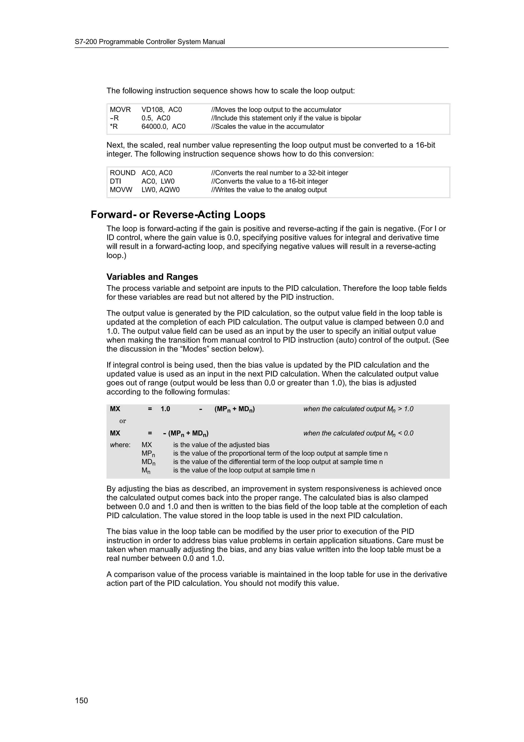 S7-200 Programmable Controller System Manual




         The following instruction sequence shows how to scale the loop output:

          MOVR     VD108, AC0              //Moves the loop output to the accumulator
          -
          -R       0.5, AC0                //Include this statement only if the value is bipolar
          *R       64000.0, AC0            //Scales the value in the accumulator

         Next, the scaled, real number value representing the loop output must be converted to a 16-bit
         integer. The following instruction sequence shows how to do this conversion:

          ROUND AC0, AC0                   //Converts the real number to a 32-bit integer
          DTI   AC0, LW0                   //Converts the value to a 16-bit integer
          MOVW LW0, AQW0                   //Writes the value to the analog output


      Forward- or Reverse-Acting Loops
         The loop is forward-acting if the gain is positive and reverse-acting if the gain is negative. (For I or
         ID control, where the gain value is 0.0, specifying positive values for integral and derivative time
         will result in a forward-acting loop, and specifying negative values will result in a reverse-acting
         loop.)

         Variables and Ranges
         The process variable and setpoint are inputs to the PID calculation. Therefore the loop table fields
         for these variables are read but not altered by the PID instruction.

         The output value is generated by the PID calculation, so the output value field in the loop table is
         updated at the completion of each PID calculation. The output value is clamped between 0.0 and
         1.0. The output value field can be used as an input by the user to specify an initial output value
         when making the transition from manual control to PID instruction (auto) control of the output. (See
         the discussion in the “Modes” section below).

         If integral control is being used, then the bias value is updated by the PID calculation and the
         updated value is used as an input in the next PID calculation. When the calculated output value
         goes out of range (output would be less than 0.0 or greater than 1.0), the bias is adjusted
         according to the following formulas:

          MX         =   1.0           -     (MPn + MDn)                   when the calculated output Mn > 1.0
             or
          MX         =    - (MPn + MDn)                                    when the calculated output Mn < 0.0
          where:   MX          is the value of the adjusted bias
                   MPn         is the value of the proportional term of the loop output at sample time n
                   MDn         is the value of the differential term of the loop output at sample time n
                   Mn          is the value of the loop output at sample time n

         By adjusting the bias as described, an improvement in system responsiveness is achieved once
         the calculated output comes back into the proper range. The calculated bias is also clamped
         between 0.0 and 1.0 and then is written to the bias field of the loop table at the completion of each
         PID calculation. The value stored in the loop table is used in the next PID calculation.

         The bias value in the loop table can be modified by the user prior to execution of the PID
         instruction in order to address bias value problems in certain application situations. Care must be
         taken when manually adjusting the bias, and any bias value written into the loop table must be a
         real number between 0.0 and 1.0.

         A comparison value of the process variable is maintained in the loop table for use in the derivative
         action part of the PID calculation. You should not modify this value.




150
 