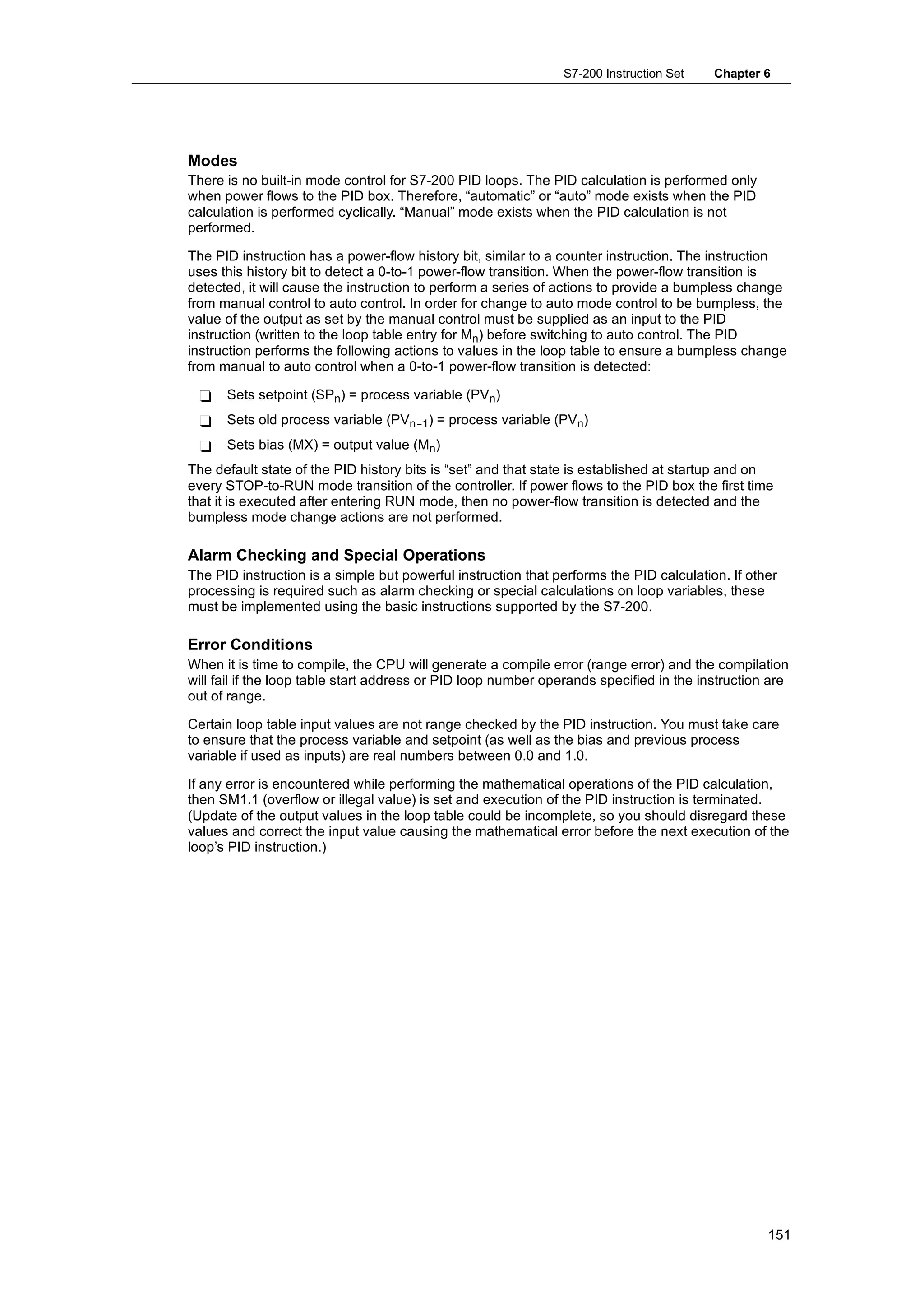 S7-200 Instruction Set    Chapter 6




Modes
There is no built-in mode control for S7-200 PID loops. The PID calculation is performed only
when power flows to the PID box. Therefore, “automatic” or “auto” mode exists when the PID
calculation is performed cyclically. “Manual” mode exists when the PID calculation is not
performed.

The PID instruction has a power-flow history bit, similar to a counter instruction. The instruction
uses this history bit to detect a 0-to-1 power-flow transition. When the power-flow transition is
detected, it will cause the instruction to perform a series of actions to provide a bumpless change
from manual control to auto control. In order for change to auto mode control to be bumpless, the
value of the output as set by the manual control must be supplied as an input to the PID
instruction (written to the loop table entry for Mn) before switching to auto control. The PID
instruction performs the following actions to values in the loop table to ensure a bumpless change
from manual to auto control when a 0-to-1 power-flow transition is detected:

 -    Sets setpoint (SPn) = process variable (PVn)
 -    Sets old process variable (PVn--1) = process variable (PVn)
 -    Sets bias (MX) = output value (Mn)
The default state of the PID history bits is “set” and that state is established at startup and on
every STOP-to-RUN mode transition of the controller. If power flows to the PID box the first time
that it is executed after entering RUN mode, then no power-flow transition is detected and the
bumpless mode change actions are not performed.

Alarm Checking and Special Operations
The PID instruction is a simple but powerful instruction that performs the PID calculation. If other
processing is required such as alarm checking or special calculations on loop variables, these
must be implemented using the basic instructions supported by the S7-200.

Error Conditions
When it is time to compile, the CPU will generate a compile error (range error) and the compilation
will fail if the loop table start address or PID loop number operands specified in the instruction are
out of range.

Certain loop table input values are not range checked by the PID instruction. You must take care
to ensure that the process variable and setpoint (as well as the bias and previous process
variable if used as inputs) are real numbers between 0.0 and 1.0.

If any error is encountered while performing the mathematical operations of the PID calculation,
then SM1.1 (overflow or illegal value) is set and execution of the PID instruction is terminated.
(Update of the output values in the loop table could be incomplete, so you should disregard these
values and correct the input value causing the mathematical error before the next execution of the
loop’s PID instruction.)




                                                                                                  151
 