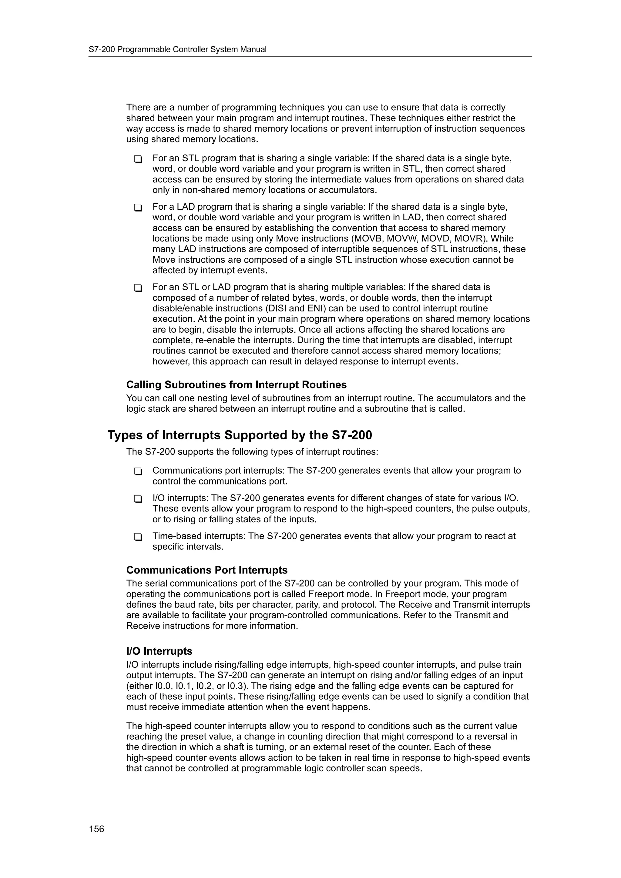 S7-200 Programmable Controller System Manual




         There are a number of programming techniques you can use to ensure that data is correctly
         shared between your main program and interrupt routines. These techniques either restrict the
         way access is made to shared memory locations or prevent interruption of instruction sequences
         using shared memory locations.

           -   For an STL program that is sharing a single variable: If the shared data is a single byte,
               word, or double word variable and your program is written in STL, then correct shared
               access can be ensured by storing the intermediate values from operations on shared data
               only in non-shared memory locations or accumulators.
           -   For a LAD program that is sharing a single variable: If the shared data is a single byte,
               word, or double word variable and your program is written in LAD, then correct shared
               access can be ensured by establishing the convention that access to shared memory
               locations be made using only Move instructions (MOVB, MOVW, MOVD, MOVR). While
               many LAD instructions are composed of interruptible sequences of STL instructions, these
               Move instructions are composed of a single STL instruction whose execution cannot be
               affected by interrupt events.
           -   For an STL or LAD program that is sharing multiple variables: If the shared data is
               composed of a number of related bytes, words, or double words, then the interrupt
               disable/enable instructions (DISI and ENI) can be used to control interrupt routine
               execution. At the point in your main program where operations on shared memory locations
               are to begin, disable the interrupts. Once all actions affecting the shared locations are
               complete, re-enable the interrupts. During the time that interrupts are disabled, interrupt
               routines cannot be executed and therefore cannot access shared memory locations;
               however, this approach can result in delayed response to interrupt events.

         Calling Subroutines from Interrupt Routines
         You can call one nesting level of subroutines from an interrupt routine. The accumulators and the
         logic stack are shared between an interrupt routine and a subroutine that is called.

      Types of Interrupts Supported by the S7-200
         The S7-200 supports the following types of interrupt routines:

           -   Communications port interrupts: The S7-200 generates events that allow your program to
               control the communications port.
           -   I/O interrupts: The S7-200 generates events for different changes of state for various I/O.
               These events allow your program to respond to the high-speed counters, the pulse outputs,
               or to rising or falling states of the inputs.
           -   Time-based interrupts: The S7-200 generates events that allow your program to react at
               specific intervals.

         Communications Port Interrupts
         The serial communications port of the S7-200 can be controlled by your program. This mode of
         operating the communications port is called Freeport mode. In Freeport mode, your program
         defines the baud rate, bits per character, parity, and protocol. The Receive and Transmit interrupts
         are available to facilitate your program-controlled communications. Refer to the Transmit and
         Receive instructions for more information.

         I/O Interrupts
         I/O interrupts include rising/falling edge interrupts, high-speed counter interrupts, and pulse train
         output interrupts. The S7-200 can generate an interrupt on rising and/or falling edges of an input
         (either I0.0, I0.1, I0.2, or I0.3). The rising edge and the falling edge events can be captured for
         each of these input points. These rising/falling edge events can be used to signify a condition that
         must receive immediate attention when the event happens.

         The high-speed counter interrupts allow you to respond to conditions such as the current value
         reaching the preset value, a change in counting direction that might correspond to a reversal in
         the direction in which a shaft is turning, or an external reset of the counter. Each of these
         high-speed counter events allows action to be taken in real time in response to high-speed events
         that cannot be controlled at programmable logic controller scan speeds.




156
 