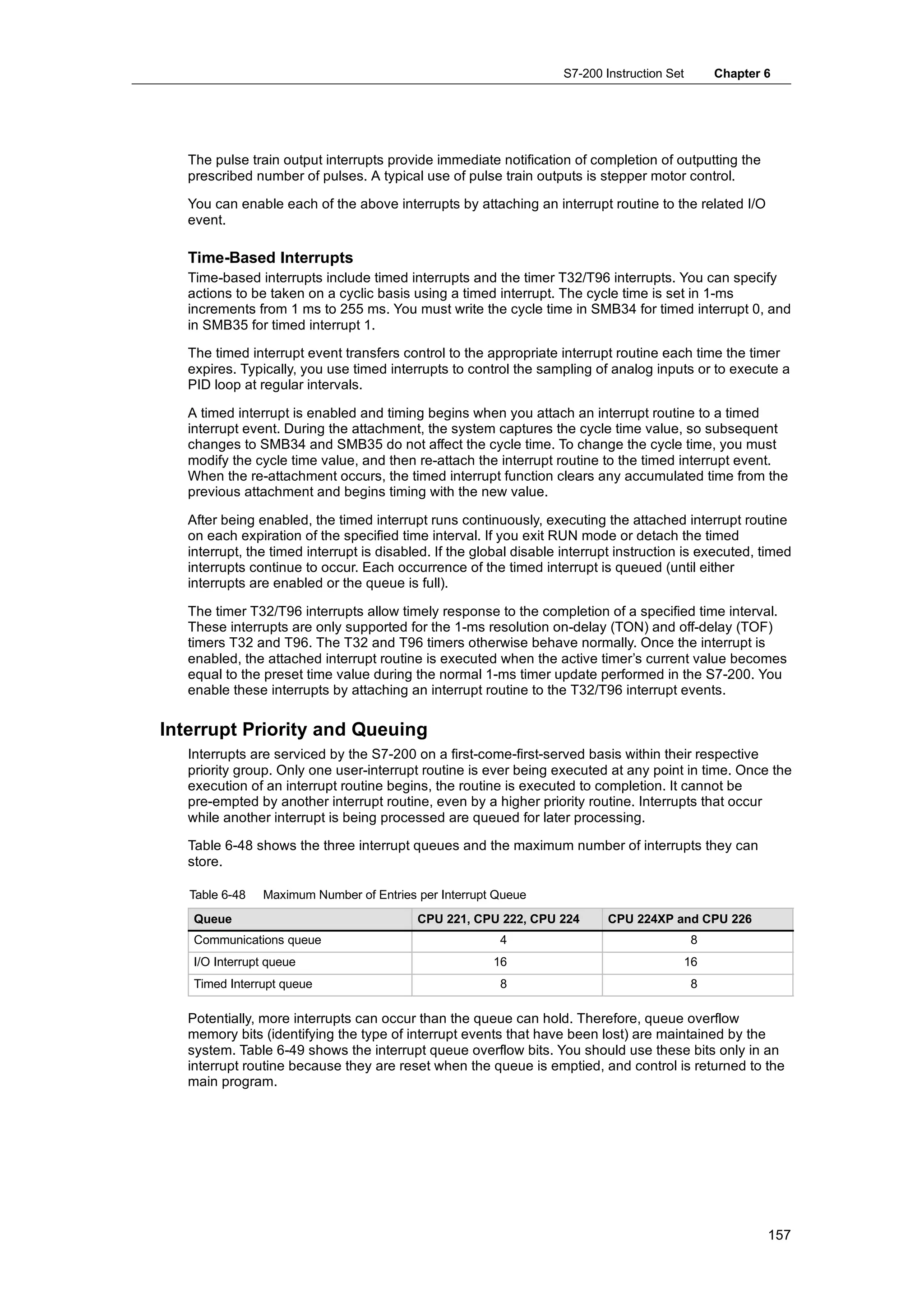 S7-200 Instruction Set       Chapter 6




   The pulse train output interrupts provide immediate notification of completion of outputting the
   prescribed number of pulses. A typical use of pulse train outputs is stepper motor control.

   You can enable each of the above interrupts by attaching an interrupt routine to the related I/O
   event.

   Time-Based Interrupts
   Time-based interrupts include timed interrupts and the timer T32/T96 interrupts. You can specify
   actions to be taken on a cyclic basis using a timed interrupt. The cycle time is set in 1-ms
   increments from 1 ms to 255 ms. You must write the cycle time in SMB34 for timed interrupt 0, and
   in SMB35 for timed interrupt 1.

   The timed interrupt event transfers control to the appropriate interrupt routine each time the timer
   expires. Typically, you use timed interrupts to control the sampling of analog inputs or to execute a
   PID loop at regular intervals.

   A timed interrupt is enabled and timing begins when you attach an interrupt routine to a timed
   interrupt event. During the attachment, the system captures the cycle time value, so subsequent
   changes to SMB34 and SMB35 do not affect the cycle time. To change the cycle time, you must
   modify the cycle time value, and then re-attach the interrupt routine to the timed interrupt event.
   When the re-attachment occurs, the timed interrupt function clears any accumulated time from the
   previous attachment and begins timing with the new value.

   After being enabled, the timed interrupt runs continuously, executing the attached interrupt routine
   on each expiration of the specified time interval. If you exit RUN mode or detach the timed
   interrupt, the timed interrupt is disabled. If the global disable interrupt instruction is executed, timed
   interrupts continue to occur. Each occurrence of the timed interrupt is queued (until either
   interrupts are enabled or the queue is full).

   The timer T32/T96 interrupts allow timely response to the completion of a specified time interval.
   These interrupts are only supported for the 1-ms resolution on-delay (TON) and off-delay (TOF)
   timers T32 and T96. The T32 and T96 timers otherwise behave normally. Once the interrupt is
   enabled, the attached interrupt routine is executed when the active timer’s current value becomes
   equal to the preset time value during the normal 1-ms timer update performed in the S7-200. You
   enable these interrupts by attaching an interrupt routine to the T32/T96 interrupt events.

Interrupt Priority and Queuing
   Interrupts are serviced by the S7-200 on a first-come-first-served basis within their respective
   priority group. Only one user-interrupt routine is ever being executed at any point in time. Once the
   execution of an interrupt routine begins, the routine is executed to completion. It cannot be
   pre-empted by another interrupt routine, even by a higher priority routine. Interrupts that occur
   while another interrupt is being processed are queued for later processing.

   Table 6-48 shows the three interrupt queues and the maximum number of interrupts they can
   store.

   Table 6-48   Maximum Number of Entries per Interrupt Queue
    Queue                                  CPU 221, CPU 222, CPU 224        CPU 224XP and CPU 226
    Communications queue                                 4                                   8
    I/O Interrupt queue                                 16                                16
    Timed Interrupt queue                                8                                   8

   Potentially, more interrupts can occur than the queue can hold. Therefore, queue overflow
   memory bits (identifying the type of interrupt events that have been lost) are maintained by the
   system. Table 6-49 shows the interrupt queue overflow bits. You should use these bits only in an
   interrupt routine because they are reset when the queue is emptied, and control is returned to the
   main program.




                                                                                                         157
 