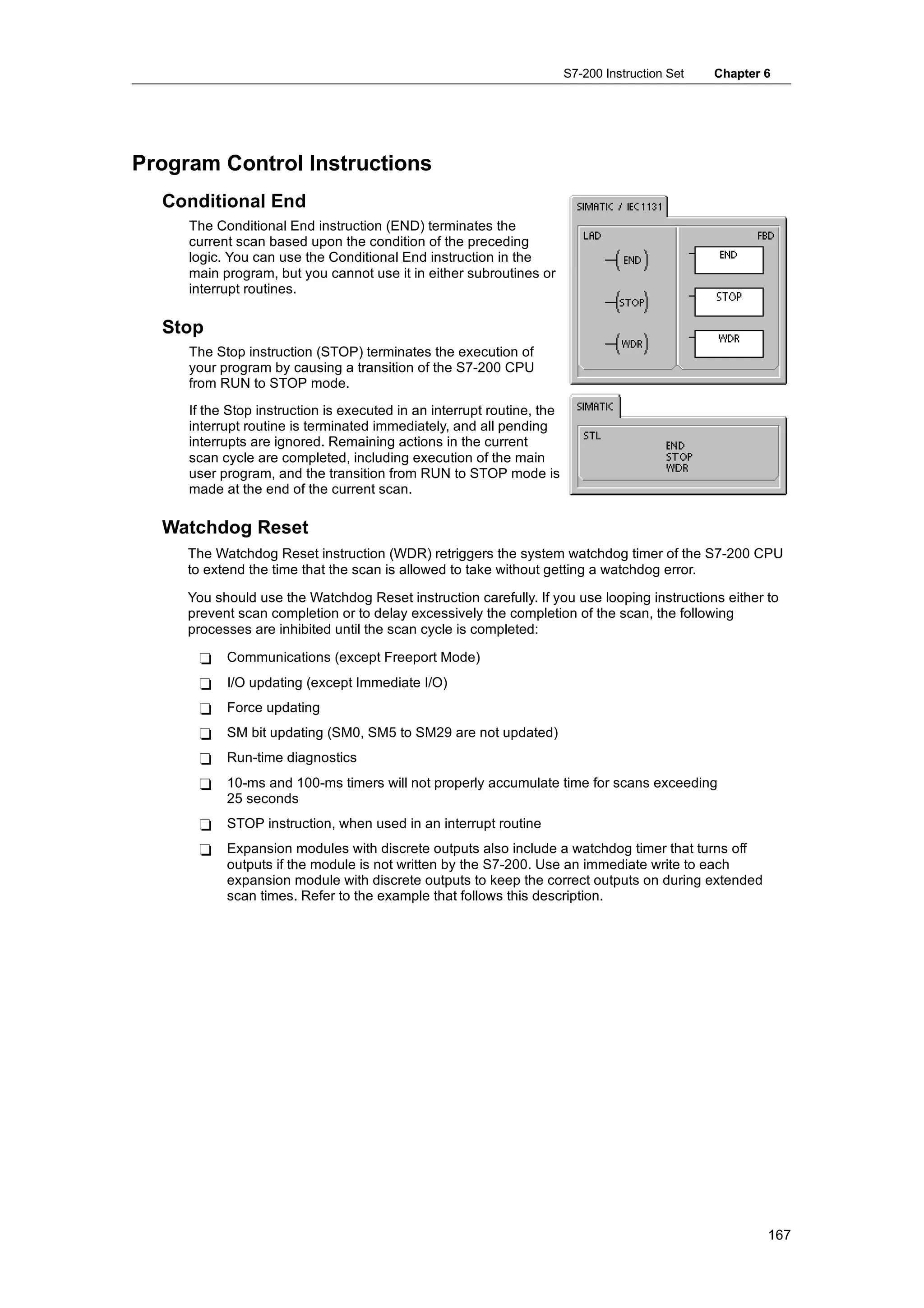 S7-200 Instruction Set   Chapter 6




Program Control Instructions
  Conditional End
     The Conditional End instruction (END) terminates the
     current scan based upon the condition of the preceding
     logic. You can use the Conditional End instruction in the
     main program, but you cannot use it in either subroutines or
     interrupt routines.

  Stop
     The Stop instruction (STOP) terminates the execution of
     your program by causing a transition of the S7-200 CPU
     from RUN to STOP mode.
     If the Stop instruction is executed in an interrupt routine, the
     interrupt routine is terminated immediately, and all pending
     interrupts are ignored. Remaining actions in the current
     scan cycle are completed, including execution of the main
     user program, and the transition from RUN to STOP mode is
     made at the end of the current scan.

  Watchdog Reset
     The Watchdog Reset instruction (WDR) retriggers the system watchdog timer of the S7-200 CPU
     to extend the time that the scan is allowed to take without getting a watchdog error.

     You should use the Watchdog Reset instruction carefully. If you use looping instructions either to
     prevent scan completion or to delay excessively the completion of the scan, the following
     processes are inhibited until the scan cycle is completed:

      -    Communications (except Freeport Mode)
      -    I/O updating (except Immediate I/O)
      -    Force updating
      -    SM bit updating (SM0, SM5 to SM29 are not updated)
      -    Run-time diagnostics
      -    10-ms and 100-ms timers will not properly accumulate time for scans exceeding
           25 seconds
      -    STOP instruction, when used in an interrupt routine
      -    Expansion modules with discrete outputs also include a watchdog timer that turns off
           outputs if the module is not written by the S7-200. Use an immediate write to each
           expansion module with discrete outputs to keep the correct outputs on during extended
           scan times. Refer to the example that follows this description.




                                                                                                         167
 