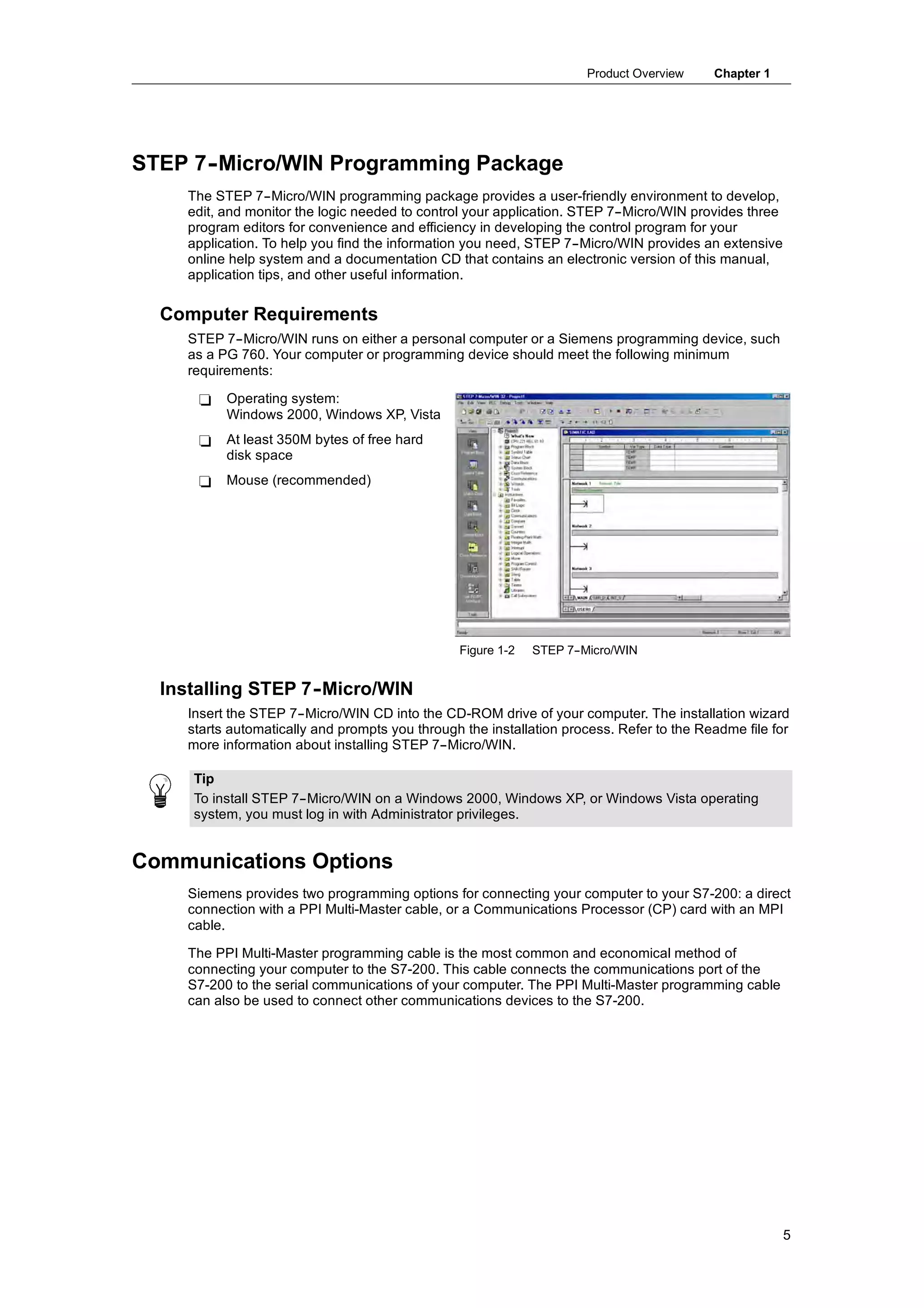 Product Overview     Chapter 1




STEP 7-
      -Micro/WIN Programming Package
    The STEP 7--Micro/WIN programming package provides a user-friendly environment to develop,
    edit, and monitor the logic needed to control your application. STEP 7--Micro/WIN provides three
    program editors for convenience and efficiency in developing the control program for your
    application. To help you find the information you need, STEP 7--Micro/WIN provides an extensive
    online help system and a documentation CD that contains an electronic version of this manual,
    application tips, and other useful information.

  Computer Requirements
    STEP 7--Micro/WIN runs on either a personal computer or a Siemens programming device, such
    as a PG 760. Your computer or programming device should meet the following minimum
    requirements:

      -   Operating system:
          Windows 2000, Windows XP, Vista
      -   At least 350M bytes of free hard
          disk space
      -   Mouse (recommended)




                                                Figure 1-2   STEP 7-
                                                                   -Micro/WIN


  Installing STEP 7-
                   -Micro/WIN
    Insert the STEP 7--Micro/WIN CD into the CD-ROM drive of your computer. The installation wizard
    starts automatically and prompts you through the installation process. Refer to the Readme file for
    more information about installing STEP 7--Micro/WIN.

     Tip
     To install STEP 7--Micro/WIN on a Windows 2000, Windows XP, or Windows Vista operating
     system, you must log in with Administrator privileges.


Communications Options
    Siemens provides two programming options for connecting your computer to your S7-200: a direct
    connection with a PPI Multi-Master cable, or a Communications Processor (CP) card with an MPI
    cable.

    The PPI Multi-Master programming cable is the most common and economical method of
    connecting your computer to the S7-200. This cable connects the communications port of the
    S7-200 to the serial communications of your computer. The PPI Multi-Master programming cable
    can also be used to connect other communications devices to the S7-200.




                                                                                                       5
 