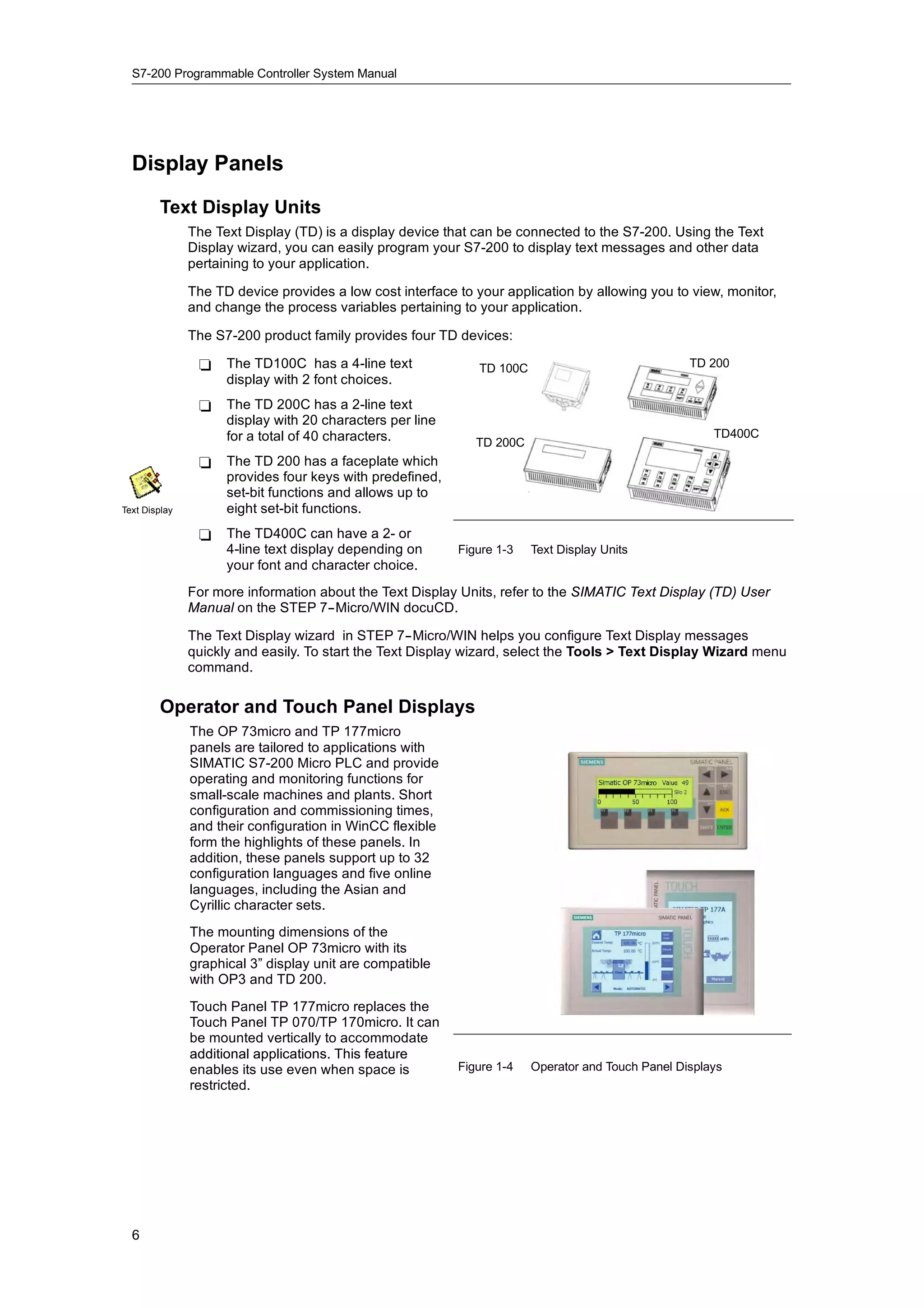 S7-200 Programmable Controller System Manual




  Display Panels
        Text Display Units
               The Text Display (TD) is a display device that can be connected to the S7-200. Using the Text
               Display wizard, you can easily program your S7-200 to display text messages and other data
               pertaining to your application.

               The TD device provides a low cost interface to your application by allowing you to view, monitor,
               and change the process variables pertaining to your application.

               The S7-200 product family provides four TD devices:

                -    The TD100C has a 4-line text              TD 100C                              TD 200
                     display with 2 font choices.
                -    The TD 200C has a 2-line text
                     display with 20 characters per line
                     for a total of 40 characters.                                                      TD400C
                                                              TD 200C
                -    The TD 200 has a faceplate which
                     provides four keys with predefined,
                     set-bit functions and allows up to
Text Display         eight set-bit functions.
                -    The TD400C can have a 2- or
                                               2
                     4-line text display depending on      Figure 1-3    Text Display Units
                     your font and character choice.
               For more information about the Text Display Units, refer to the SIMATIC Text Display (TD) User
               Manual on the STEP 7--Micro/WIN docuCD.

               The Text Display wizard in STEP 7--Micro/WIN helps you configure Text Display messages
               quickly and easily. To start the Text Display wizard, select the Tools > Text Display Wizard menu
               command.

        Operator and Touch Panel Displays
               The OP 73micro and TP 177micro
               panels are tailored to applications with
               SIMATIC S7-200 Micro PLC and provide
               operating and monitoring functions for
               small-scale machines and plants. Short
               configuration and commissioning times,
               and their configuration in WinCC flexible
               form the highlights of these panels. In
               addition, these panels support up to 32
               configuration languages and five online
               languages, including the Asian and
               Cyrillic character sets.
               The mounting dimensions of the
               Operator Panel OP 73micro with its
               graphical 3” display unit are compatible
               with OP3 and TD 200.
               Touch Panel TP 177micro replaces the
               Touch Panel TP 070/TP 170micro. It can
               be mounted vertically to accommodate
               additional applications. This feature
               enables its use even when space is          Figure 1-4    Operator and Touch Panel Displays
               restricted.




  6
 