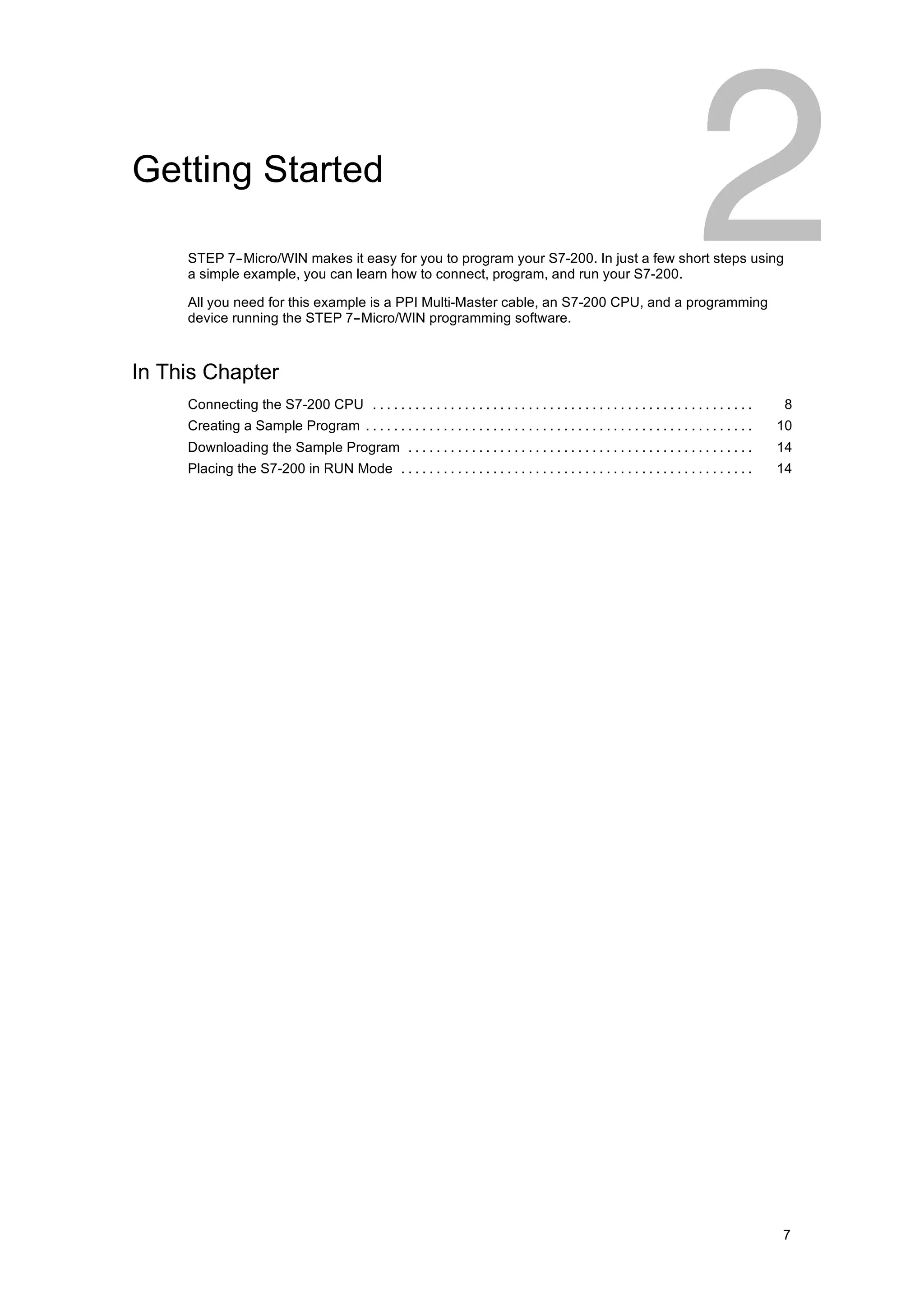Getting Started

     STEP 7--Micro/WIN makes it easy for you to program your S7-200. In just a few short steps using
     a simple example, you can learn how to connect, program, and run your S7-200.

     All you need for this example is a PPI Multi-Master cable, an S7-200 CPU, and a programming
     device running the STEP 7--Micro/WIN programming software.



In This Chapter
     Connecting the S7-200 CPU . . . . . . . . . . . . . . . . . . . . . . . . . . . . . . . . . . . . . . . . . . . . . . . . . . . . . .      8
     Creating a Sample Program . . . . . . . . . . . . . . . . . . . . . . . . . . . . . . . . . . . . . . . . . . . . . . . . . . . . . . .   10
     Downloading the Sample Program . . . . . . . . . . . . . . . . . . . . . . . . . . . . . . . . . . . . . . . . . . . . . . . . .          14
     Placing the S7-200 in RUN Mode . . . . . . . . . . . . . . . . . . . . . . . . . . . . . . . . . . . . . . . . . . . . . . . . . .        14




                                                                                                                                               7
 