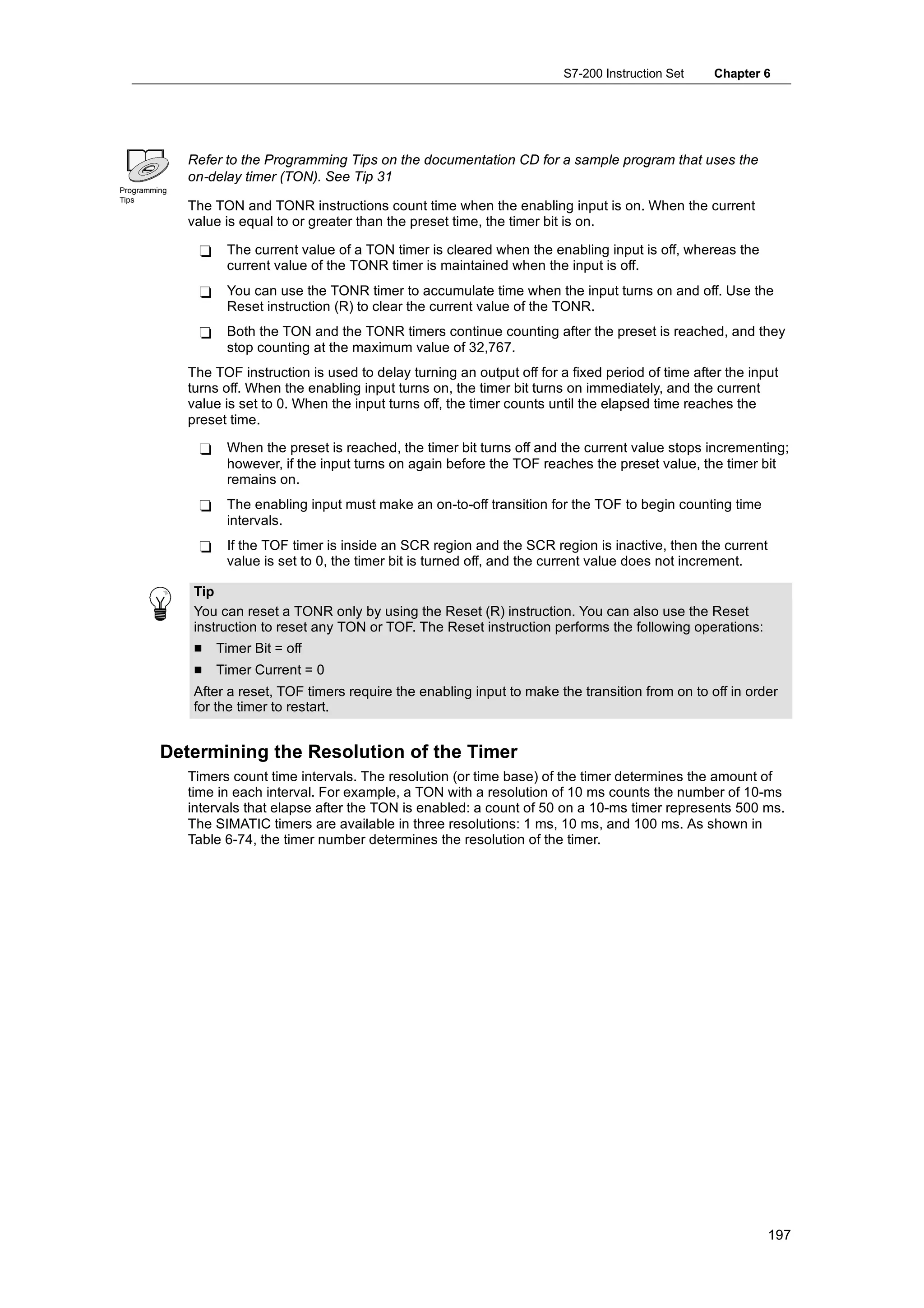 S7-200 Instruction Set    Chapter 6




              Refer to the Programming Tips on the documentation CD for a sample program that uses the
              on-delay timer (TON). See Tip 31
Programming
Tips
              The TON and TONR instructions count time when the enabling input is on. When the current
              value is equal to or greater than the preset time, the timer bit is on.

               -    The current value of a TON timer is cleared when the enabling input is off, whereas the
                    current value of the TONR timer is maintained when the input is off.
               -    You can use the TONR timer to accumulate time when the input turns on and off. Use the
                    Reset instruction (R) to clear the current value of the TONR.
               -    Both the TON and the TONR timers continue counting after the preset is reached, and they
                    stop counting at the maximum value of 32,767.
              The TOF instruction is used to delay turning an output off for a fixed period of time after the input
              turns off. When the enabling input turns on, the timer bit turns on immediately, and the current
              value is set to 0. When the input turns off, the timer counts until the elapsed time reaches the
              preset time.

               -    When the preset is reached, the timer bit turns off and the current value stops incrementing;
                    however, if the input turns on again before the TOF reaches the preset value, the timer bit
                    remains on.
               -    The enabling input must make an on-to-off transition for the TOF to begin counting time
                    intervals.
               -    If the TOF timer is inside an SCR region and the SCR region is inactive, then the current
                    value is set to 0, the timer bit is turned off, and the current value does not increment.

               Tip
               You can reset a TONR only by using the Reset (R) instruction. You can also use the Reset
               instruction to reset any TON or TOF. The Reset instruction performs the following operations:
               H   Timer Bit = off
               H   Timer Current = 0
               After a reset, TOF timers require the enabling input to make the transition from on to off in order
               for the timer to restart.


         Determining the Resolution of the Timer
              Timers count time intervals. The resolution (or time base) of the timer determines the amount of
              time in each interval. For example, a TON with a resolution of 10 ms counts the number of 10-ms
              intervals that elapse after the TON is enabled: a count of 50 on a 10-ms timer represents 500 ms.
              The SIMATIC timers are available in three resolutions: 1 ms, 10 ms, and 100 ms. As shown in
              Table 6-74, the timer number determines the resolution of the timer.




                                                                                                                 197
 