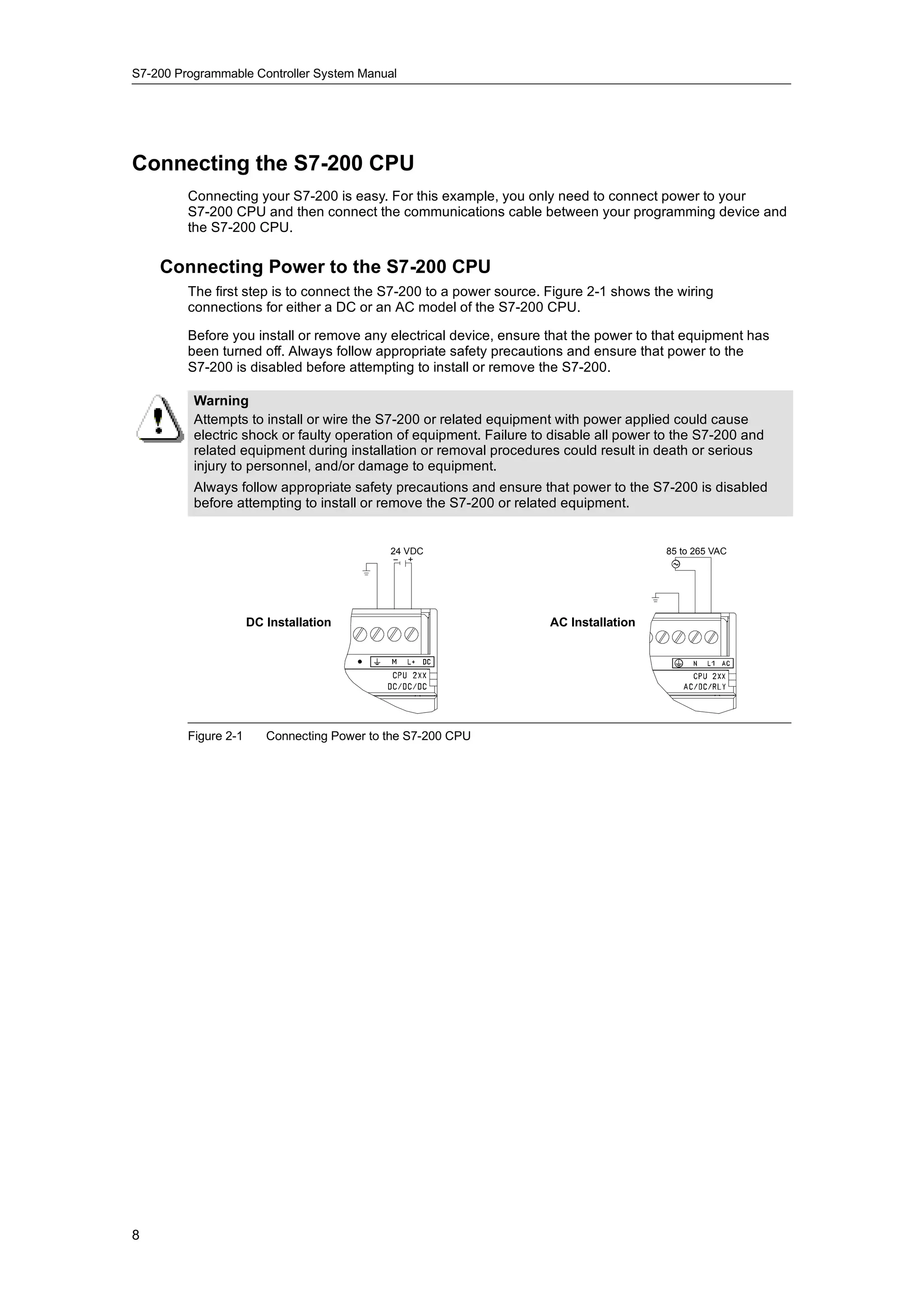 S7-200 Programmable Controller System Manual




Connecting the S7-200 CPU
         Connecting your S7-200 is easy. For this example, you only need to connect power to your
         S7-200 CPU and then connect the communications cable between your programming device and
         the S7-200 CPU.

    Connecting Power to the S7-200 CPU
         The first step is to connect the S7-200 to a power source. Figure 2-1 shows the wiring
         connections for either a DC or an AC model of the S7-200 CPU.

         Before you install or remove any electrical device, ensure that the power to that equipment has
         been turned off. Always follow appropriate safety precautions and ensure that power to the
         S7-200 is disabled before attempting to install or remove the S7-200.

          Warning
          Attempts to install or wire the S7-200 or related equipment with power applied could cause
          electric shock or faulty operation of equipment. Failure to disable all power to the S7-200 and
          related equipment during installation or removal procedures could result in death or serious
          injury to personnel, and/or damage to equipment.
          Always follow appropriate safety precautions and ensure that power to the S7-200 is disabled
          before attempting to install or remove the S7-200 or related equipment.


                                             24 VDC                                     85 to 265 VAC




                      DC Installation                                AC Installation




         Figure 2-1      Connecting Power to the S7-200 CPU




8
 
