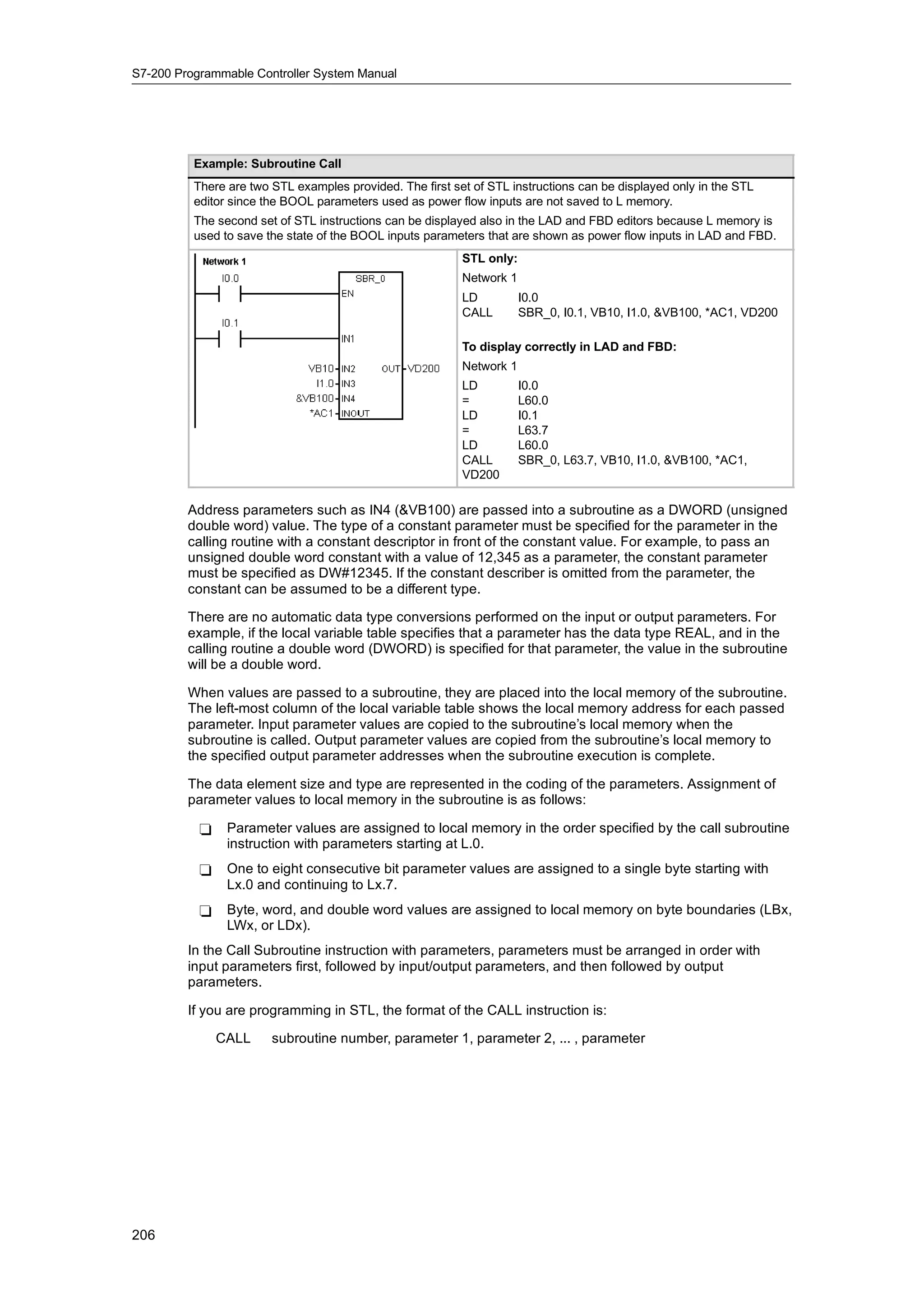 S7-200 Programmable Controller System Manual




          Example: Subroutine Call
          There are two STL examples provided. The first set of STL instructions can be displayed only in the STL
          editor since the BOOL parameters used as power flow inputs are not saved to L memory.
          The second set of STL instructions can be displayed also in the LAD and FBD editors because L memory is
          used to save the state of the BOOL inputs parameters that are shown as power flow inputs in LAD and FBD.
                                                           STL only:
                                                           Network 1
                                                           LD          I0.0
                                                           CALL        SBR_0, I0.1, VB10, I1.0, &VB100, *AC1, VD200

                                                           To display correctly in LAD and FBD:
                                                           Network 1
                                                           LD          I0.0
                                                           =           L60.0
                                                           LD          I0.1
                                                           =           L63.7
                                                           LD          L60.0
                                                           CALL        SBR_0, L63.7, VB10, I1.0, &VB100, *AC1,
                                                           VD200

         Address parameters such as IN4 (&VB100) are passed into a subroutine as a DWORD (unsigned
         double word) value. The type of a constant parameter must be specified for the parameter in the
         calling routine with a constant descriptor in front of the constant value. For example, to pass an
         unsigned double word constant with a value of 12,345 as a parameter, the constant parameter
         must be specified as DW#12345. If the constant describer is omitted from the parameter, the
         constant can be assumed to be a different type.

         There are no automatic data type conversions performed on the input or output parameters. For
         example, if the local variable table specifies that a parameter has the data type REAL, and in the
         calling routine a double word (DWORD) is specified for that parameter, the value in the subroutine
         will be a double word.

         When values are passed to a subroutine, they are placed into the local memory of the subroutine.
         The left-most column of the local variable table shows the local memory address for each passed
         parameter. Input parameter values are copied to the subroutine’s local memory when the
         subroutine is called. Output parameter values are copied from the subroutine’s local memory to
         the specified output parameter addresses when the subroutine execution is complete.

         The data element size and type are represented in the coding of the parameters. Assignment of
         parameter values to local memory in the subroutine is as follows:

           -    Parameter values are assigned to local memory in the order specified by the call subroutine
                instruction with parameters starting at L.0.
           -    One to eight consecutive bit parameter values are assigned to a single byte starting with
                Lx.0 and continuing to Lx.7.
           -    Byte, word, and double word values are assigned to local memory on byte boundaries (LBx,
                LWx, or LDx).
         In the Call Subroutine instruction with parameters, parameters must be arranged in order with
         input parameters first, followed by input/output parameters, and then followed by output
         parameters.

         If you are programming in STL, the format of the CALL instruction is:

               CALL     subroutine number, parameter 1, parameter 2, ... , parameter




206
 