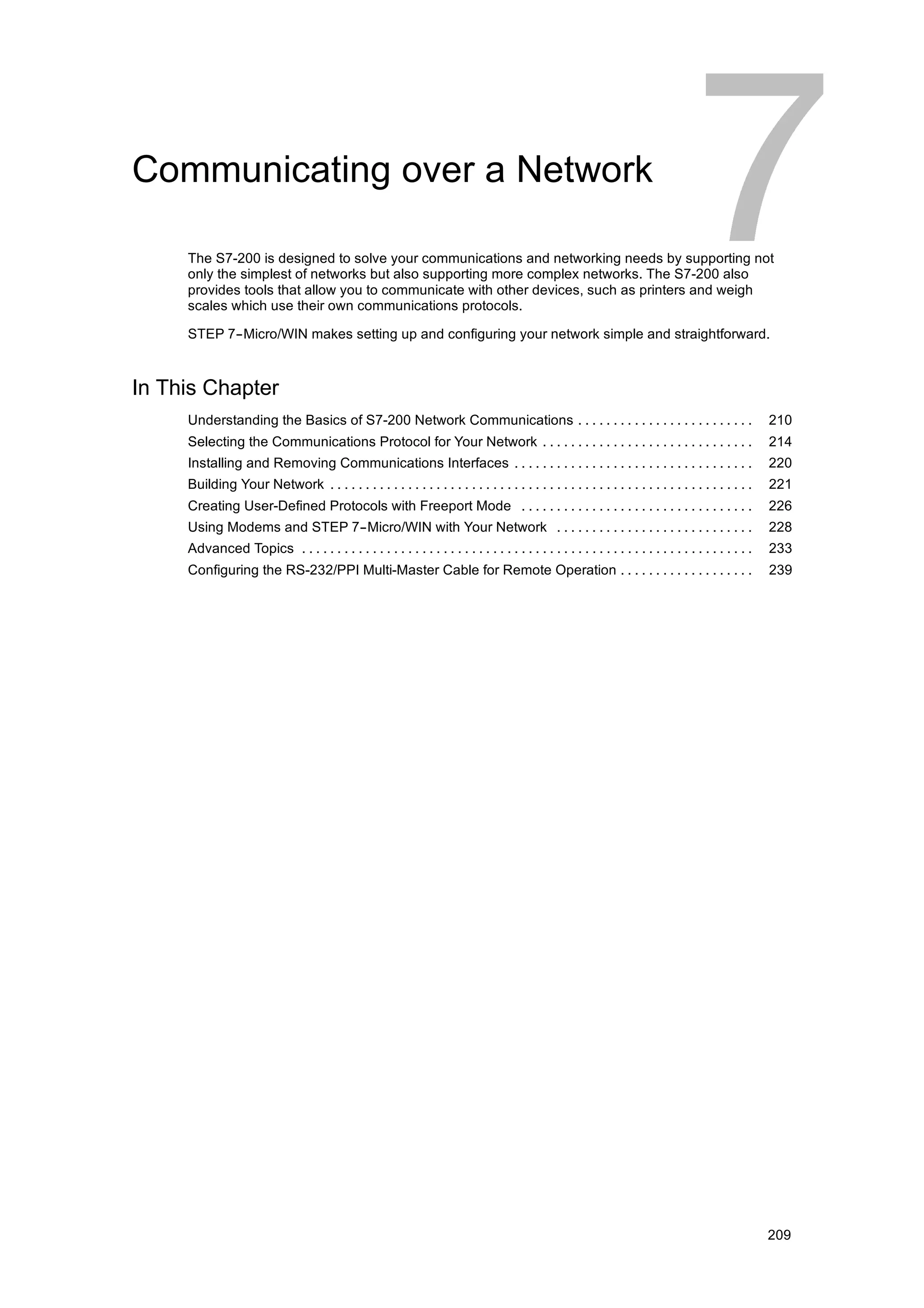 Communicating over a Network

     The S7-200 is designed to solve your communications and networking needs by supporting not
     only the simplest of networks but also supporting more complex networks. The S7-200 also
     provides tools that allow you to communicate with other devices, such as printers and weigh
     scales which use their own communications protocols.

     STEP 7--Micro/WIN makes setting up and configuring your network simple and straightforward.



In This Chapter
     Understanding the Basics of S7-200 Network Communications . . . . . . . . . . . . . . . . . . . . . . . . .                                       210
     Selecting the Communications Protocol for Your Network . . . . . . . . . . . . . . . . . . . . . . . . . . . . . .                                214
     Installing and Removing Communications Interfaces . . . . . . . . . . . . . . . . . . . . . . . . . . . . . . . . . .                             220
     Building Your Network . . . . . . . . . . . . . . . . . . . . . . . . . . . . . . . . . . . . . . . . . . . . . . . . . . . . . . . . . . . .     221
     Creating User-Defined Protocols with Freeport Mode . . . . . . . . . . . . . . . . . . . . . . . . . . . . . . . . .                              226
     Using Modems and STEP 7--Micro/WIN with Your Network . . . . . . . . . . . . . . . . . . . . . . . . . . . .                                      228
     Advanced Topics . . . . . . . . . . . . . . . . . . . . . . . . . . . . . . . . . . . . . . . . . . . . . . . . . . . . . . . . . . . . . . . .   233
     Configuring the RS-232/PPI Multi-Master Cable for Remote Operation . . . . . . . . . . . . . . . . . . .                                          239




                                                                                                                                                       209
 