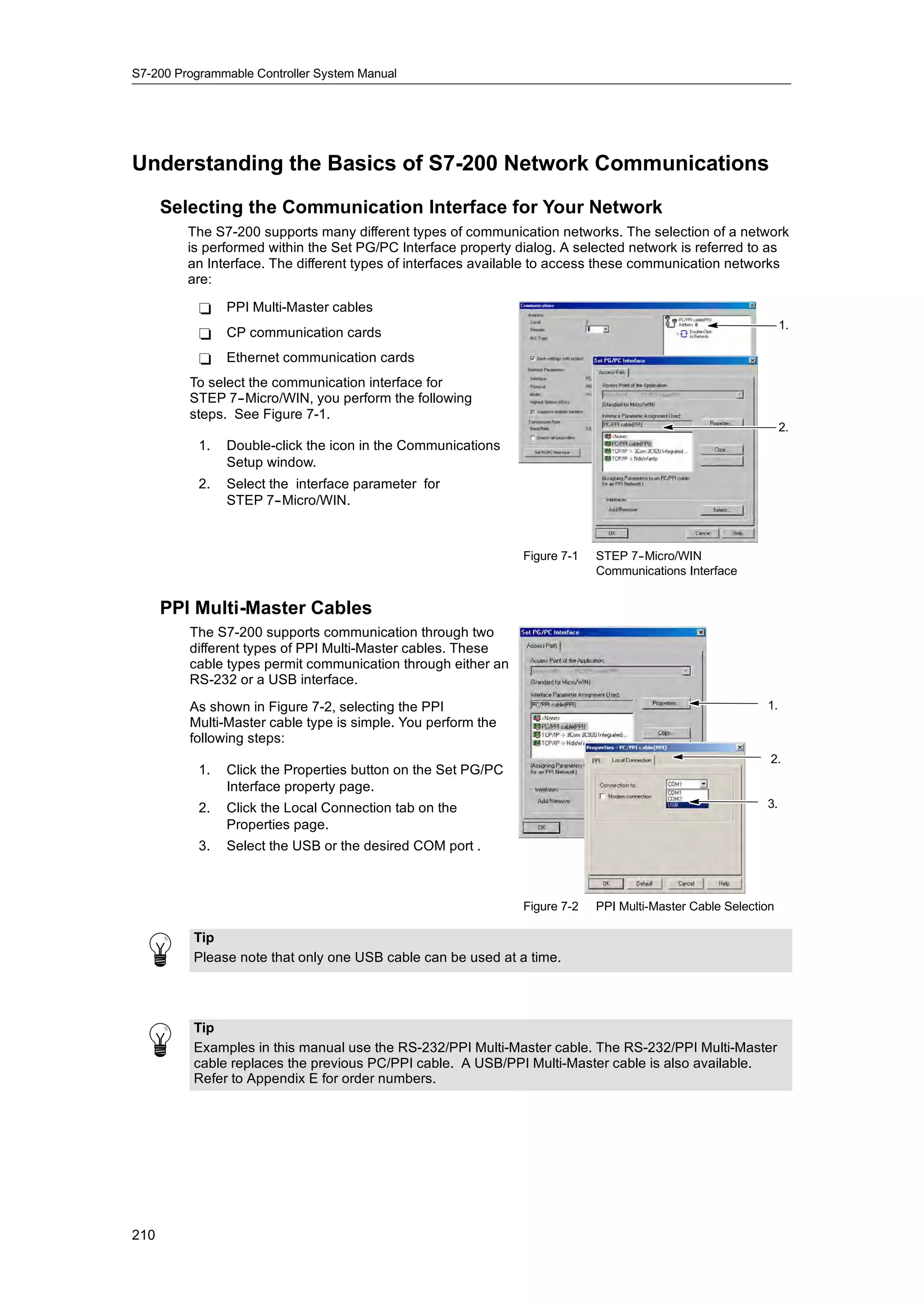 S7-200 Programmable Controller System Manual




Understanding the Basics of S7-200 Network Communications
      Selecting the Communication Interface for Your Network
         The S7-200 supports many different types of communication networks. The selection of a network
         is performed within the Set PG/PC Interface property dialog. A selected network is referred to as
         an Interface. The different types of interfaces available to access these communication networks
         are:

           -    PPI Multi-Master cables
                                                                                                               1.
           -    CP communication cards
           -    Ethernet communication cards
         To select the communication interface for
         STEP 7--Micro/WIN, you perform the following
         steps. See Figure 7-1.
                                                                                                               2.
           1.   Double-click the icon in the Communications
                Setup window.
           2.   Select the interface parameter for
                STEP 7--Micro/WIN.



                                                               Figure 7-1   STEP 7-
                                                                                  -Micro/WIN
                                                                            Communications Interface


      PPI Multi-Master Cables
         The S7-200 supports communication through two
         different types of PPI Multi-Master cables. These
         cable types permit communication through either an
         RS-232 or a USB interface.
         As shown in Figure 7-2, selecting the PPI                                                        1.
         Multi-Master cable type is simple. You perform the
         following steps:
                                                                                                           2.
           1.   Click the Properties button on the Set PG/PC
                Interface property page.
           2.   Click the Local Connection tab on the                                                     3.
                Properties page.
           3.   Select the USB or the desired COM port .



                                                               Figure 7-2   PPI Multi-Master Cable Selection

          Tip
          Please note that only one USB cable can be used at a time.




          Tip
          Examples in this manual use the RS-232/PPI Multi-Master cable. The RS-232/PPI Multi-Master
          cable replaces the previous PC/PPI cable. A USB/PPI Multi-Master cable is also available.
          Refer to Appendix E for order numbers.




210
 