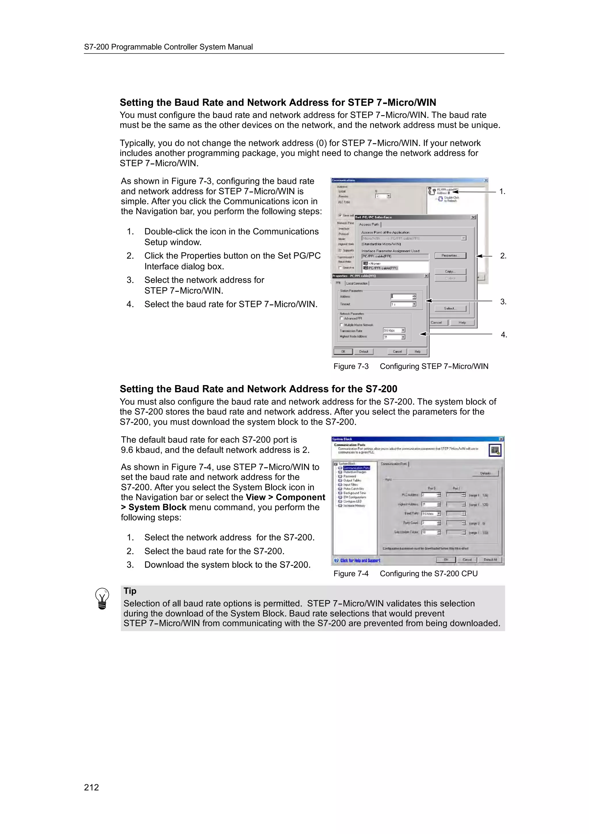 S7-200 Programmable Controller System Manual




         Setting the Baud Rate and Network Address for STEP 7-
                                                             -Micro/WIN
         You must configure the baud rate and network address for STEP 7--Micro/WIN. The baud rate
         must be the same as the other devices on the network, and the network address must be unique.

         Typically, you do not change the network address (0) for STEP 7--Micro/WIN. If your network
         includes another programming package, you might need to change the network address for
         STEP 7--Micro/WIN.

         As shown in Figure 7-3, configuring the baud rate
         and network address for STEP 7--Micro/WIN is                                                       1.
         simple. After you click the Communications icon in
         the Navigation bar, you perform the following steps:

           1.   Double-click the icon in the Communications
                Setup window.
           2.   Click the Properties button on the Set PG/PC                                                2.
                Interface dialog box.
           3.   Select the network address for
                STEP 7--Micro/WIN.
           4.   Select the baud rate for STEP 7--Micro/WIN.                                                 3.



                                                                                                            4.



                                                                Figure 7-3   Configuring STEP 7-
                                                                                               -Micro/WIN

         Setting the Baud Rate and Network Address for the S7-200
         You must also configure the baud rate and network address for the S7-200. The system block of
         the S7-200 stores the baud rate and network address. After you select the parameters for the
         S7-200, you must download the system block to the S7-200.

         The default baud rate for each S7-200 port is
         9.6 kbaud, and the default network address is 2.
         As shown in Figure 7-4, use STEP 7--Micro/WIN to
         set the baud rate and network address for the
         S7-200. After you select the System Block icon in
         the Navigation bar or select the View > Component
         > System Block menu command, you perform the
         following steps:

           1.   Select the network address for the S7-200.
           2.   Select the baud rate for the S7-200.
           3.   Download the system block to the S7-200.
                                                                Figure 7-4   Configuring the S7-200 CPU

          Tip
          Selection of all baud rate options is permitted. STEP 7--Micro/WIN validates this selection
          during the download of the System Block. Baud rate selections that would prevent
          STEP 7--Micro/WIN from communicating with the S7-200 are prevented from being downloaded.




212
 