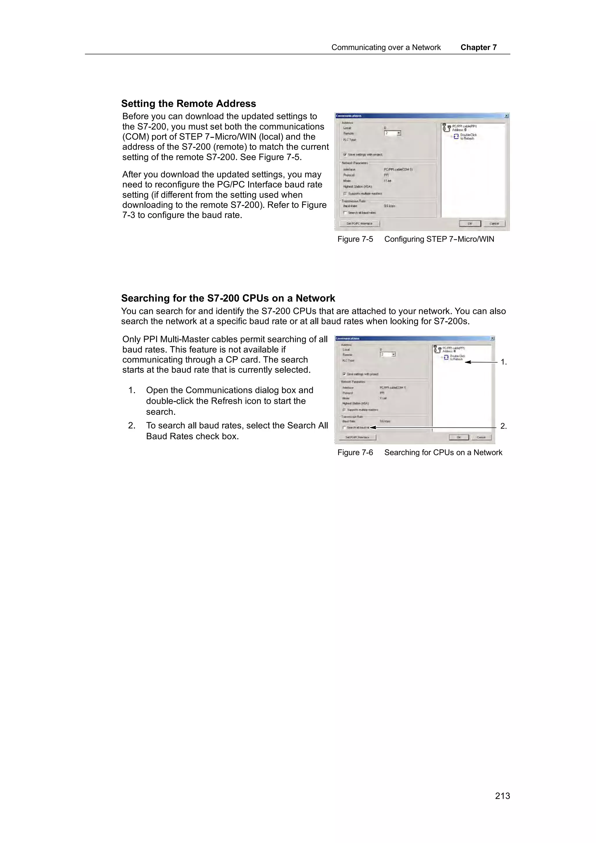 Communicating over a Network     Chapter 7




Setting the Remote Address
Before you can download the updated settings to
the S7-200, you must set both the communications
(COM) port of STEP 7--Micro/WIN (local) and the
address of the S7-200 (remote) to match the current
setting of the remote S7-200. See Figure 7-5.
After you download the updated settings, you may
need to reconfigure the PG/PC Interface baud rate
setting (if different from the setting used when
downloading to the remote S7-200). Refer to Figure
7-3 to configure the baud rate.

                                                         Figure 7-5   Configuring STEP 7-
                                                                                        -Micro/WIN




Searching for the S7-200 CPUs on a Network
You can search for and identify the S7-200 CPUs that are attached to your network. You can also
search the network at a specific baud rate or at all baud rates when looking for S7-200s.

Only PPI Multi-Master cables permit searching of all
baud rates. This feature is not available if
communicating through a CP card. The search                                                           1.
starts at the baud rate that is currently selected.

 1.   Open the Communications dialog box and
      double-click the Refresh icon to start the
      search.
 2.   To search all baud rates, select the Search All                                                 2.
      Baud Rates check box.
                                                         Figure 7-6   Searching for CPUs on a Network




                                                                                                     213
 