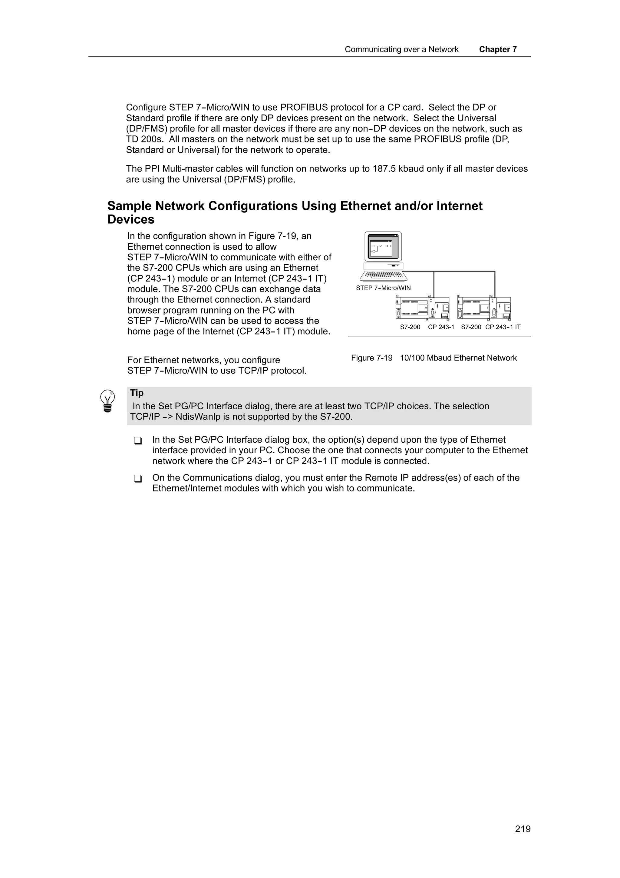 Communicating over a Network            Chapter 7




  Configure STEP 7--Micro/WIN to use PROFIBUS protocol for a CP card. Select the DP or
  Standard profile if there are only DP devices present on the network. Select the Universal
  (DP/FMS) profile for all master devices if there are any non--DP devices on the network, such as
  TD 200s. All masters on the network must be set up to use the same PROFIBUS profile (DP,
  Standard or Universal) for the network to operate.

  The PPI Multi-master cables will function on networks up to 187.5 kbaud only if all master devices
  are using the Universal (DP/FMS) profile.

Sample Network Configurations Using Ethernet and/or Internet
Devices
   In the configuration shown in Figure 7-19, an
   Ethernet connection is used to allow
   STEP 7--Micro/WIN to communicate with either of
   the S7-200 CPUs which are using an Ethernet
   (CP 243--1) module or an Internet (CP 243--1 IT)
   module. The S7-200 CPUs can exchange data              STEP 7-
                                                                -Micro/WIN
   through the Ethernet connection. A standard
   browser program running on the PC with
   STEP 7--Micro/WIN can be used to access the
                                                                      S7-200   CP 243-1   S7-200 CP 243- IT
                                                                                                       -1
   home page of the Internet (CP 243--1 IT) module.


   For Ethernet networks, you configure                 Figure 7-19 10/100 Mbaud Ethernet Network
   STEP 7--Micro/WIN to use TCP/IP protocol.

   Tip
   In the Set PG/PC Interface dialog, there are at least two TCP/IP choices. The selection
   TCP/IP --> NdisWanlp is not supported by the S7-200.

    -   In the Set PG/PC Interface dialog box, the option(s) depend upon the type of Ethernet
        interface provided in your PC. Choose the one that connects your computer to the Ethernet
        network where the CP 243--1 or CP 243--1 IT module is connected.
    -   On the Communications dialog, you must enter the Remote IP address(es) of each of the
        Ethernet/Internet modules with which you wish to communicate.




                                                                                                         219
 