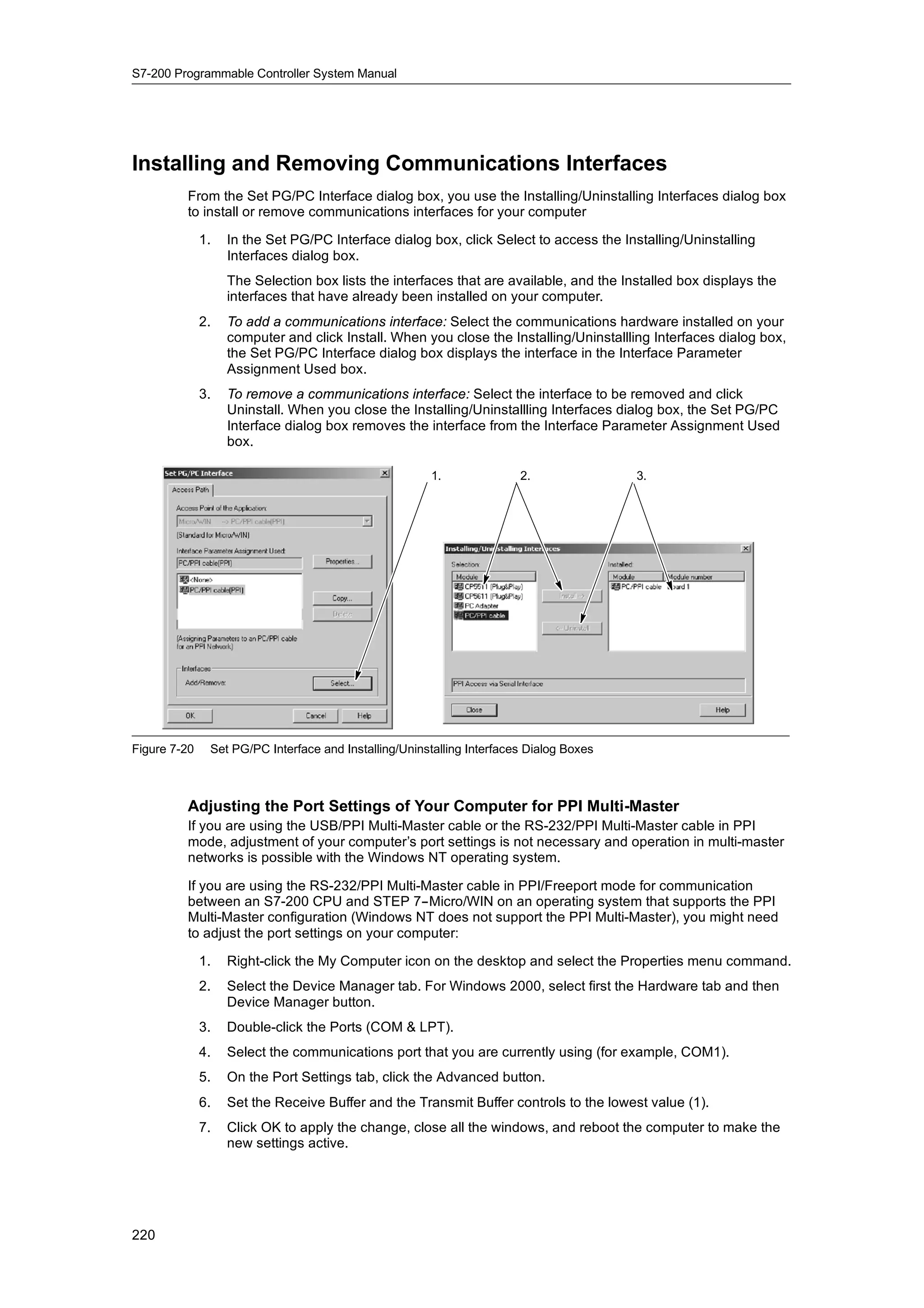 S7-200 Programmable Controller System Manual




Installing and Removing Communications Interfaces
         From the Set PG/PC Interface dialog box, you use the Installing/Uninstalling Interfaces dialog box
         to install or remove communications interfaces for your computer

              1.   In the Set PG/PC Interface dialog box, click Select to access the Installing/Uninstalling
                   Interfaces dialog box.
                   The Selection box lists the interfaces that are available, and the Installed box displays the
                   interfaces that have already been installed on your computer.
              2.   To add a communications interface: Select the communications hardware installed on your
                   computer and click Install. When you close the Installing/Uninstallling Interfaces dialog box,
                   the Set PG/PC Interface dialog box displays the interface in the Interface Parameter
                   Assignment Used box.
              3.   To remove a communications interface: Select the interface to be removed and click
                   Uninstall. When you close the Installing/Uninstallling Interfaces dialog box, the Set PG/PC
                   Interface dialog box removes the interface from the Interface Parameter Assignment Used
                   box.

                                                       1.               2.               3.




Figure 7-20    Set PG/PC Interface and Installing/Uninstalling Interfaces Dialog Boxes



         Adjusting the Port Settings of Your Computer for PPI Multi-Master
         If you are using the USB/PPI Multi-Master cable or the RS-232/PPI Multi-Master cable in PPI
         mode, adjustment of your computer’s port settings is not necessary and operation in multi-master
         networks is possible with the Windows NT operating system.

         If you are using the RS-232/PPI Multi-Master cable in PPI/Freeport mode for communication
         between an S7-200 CPU and STEP 7--Micro/WIN on an operating system that supports the PPI
         Multi-Master configuration (Windows NT does not support the PPI Multi-Master), you might need
         to adjust the port settings on your computer:

              1.   Right-click the My Computer icon on the desktop and select the Properties menu command.
              2.   Select the Device Manager tab. For Windows 2000, select first the Hardware tab and then
                   Device Manager button.
              3.   Double-click the Ports (COM & LPT).
              4.   Select the communications port that you are currently using (for example, COM1).
              5.   On the Port Settings tab, click the Advanced button.
              6.   Set the Receive Buffer and the Transmit Buffer controls to the lowest value (1).
              7.   Click OK to apply the change, close all the windows, and reboot the computer to make the
                   new settings active.




220
 