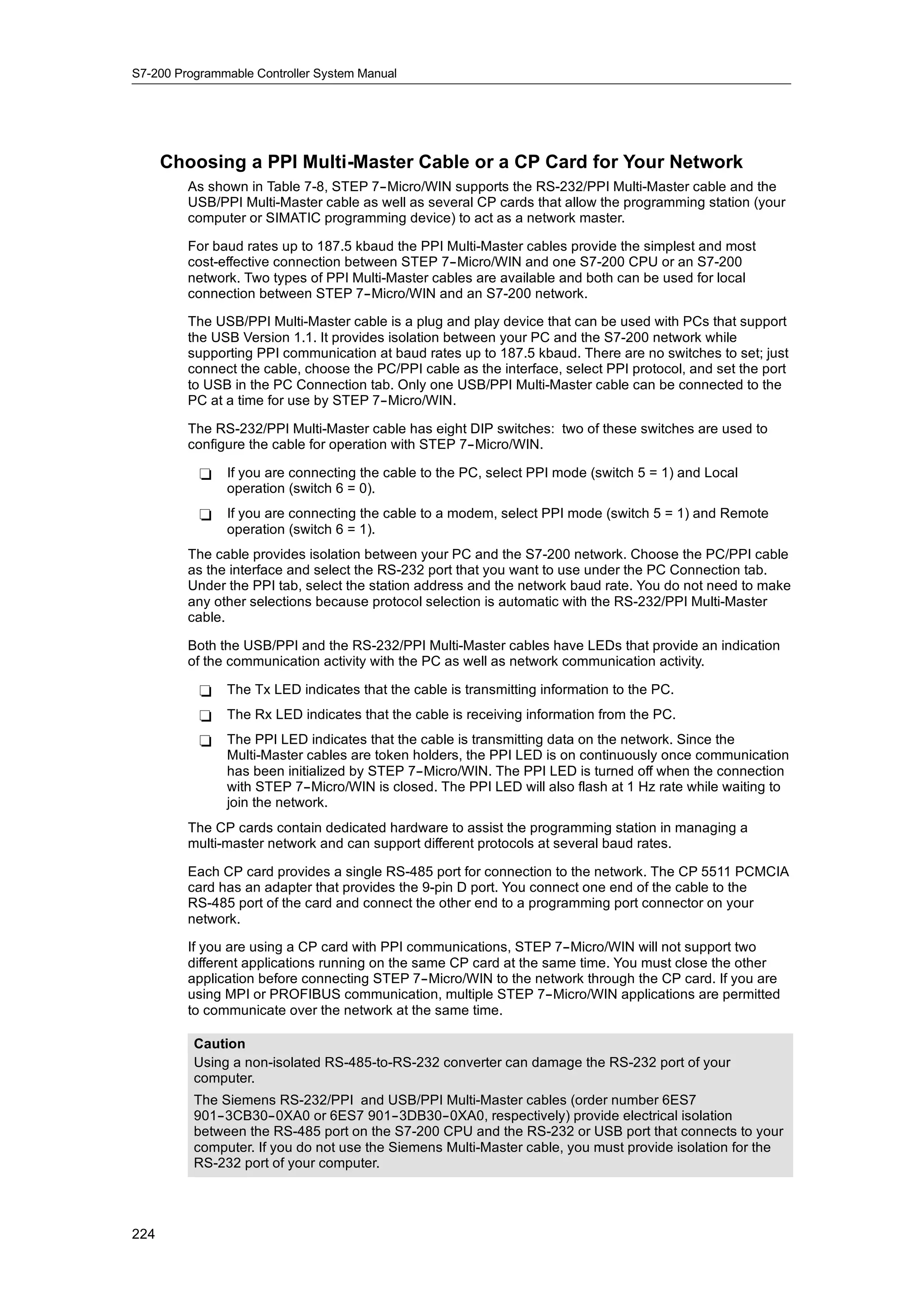 S7-200 Programmable Controller System Manual




      Choosing a PPI Multi-Master Cable or a CP Card for Your Network
         As shown in Table 7-8, STEP 7--Micro/WIN supports the RS-232/PPI Multi-Master cable and the
         USB/PPI Multi-Master cable as well as several CP cards that allow the programming station (your
         computer or SIMATIC programming device) to act as a network master.

         For baud rates up to 187.5 kbaud the PPI Multi-Master cables provide the simplest and most
         cost-effective connection between STEP 7--Micro/WIN and one S7-200 CPU or an S7-200
         network. Two types of PPI Multi-Master cables are available and both can be used for local
         connection between STEP 7--Micro/WIN and an S7-200 network.

         The USB/PPI Multi-Master cable is a plug and play device that can be used with PCs that support
         the USB Version 1.1. It provides isolation between your PC and the S7-200 network while
         supporting PPI communication at baud rates up to 187.5 kbaud. There are no switches to set; just
         connect the cable, choose the PC/PPI cable as the interface, select PPI protocol, and set the port
         to USB in the PC Connection tab. Only one USB/PPI Multi-Master cable can be connected to the
         PC at a time for use by STEP 7--Micro/WIN.

         The RS-232/PPI Multi-Master cable has eight DIP switches: two of these switches are used to
         configure the cable for operation with STEP 7--Micro/WIN.

           -   If you are connecting the cable to the PC, select PPI mode (switch 5 = 1) and Local
               operation (switch 6 = 0).
           -   If you are connecting the cable to a modem, select PPI mode (switch 5 = 1) and Remote
               operation (switch 6 = 1).
         The cable provides isolation between your PC and the S7-200 network. Choose the PC/PPI cable
         as the interface and select the RS-232 port that you want to use under the PC Connection tab.
         Under the PPI tab, select the station address and the network baud rate. You do not need to make
         any other selections because protocol selection is automatic with the RS-232/PPI Multi-Master
         cable.

         Both the USB/PPI and the RS-232/PPI Multi-Master cables have LEDs that provide an indication
         of the communication activity with the PC as well as network communication activity.

           -   The Tx LED indicates that the cable is transmitting information to the PC.
           -   The Rx LED indicates that the cable is receiving information from the PC.
           -   The PPI LED indicates that the cable is transmitting data on the network. Since the
               Multi-Master cables are token holders, the PPI LED is on continuously once communication
               has been initialized by STEP 7--Micro/WIN. The PPI LED is turned off when the connection
               with STEP 7--Micro/WIN is closed. The PPI LED will also flash at 1 Hz rate while waiting to
               join the network.
         The CP cards contain dedicated hardware to assist the programming station in managing a
         multi-master network and can support different protocols at several baud rates.

         Each CP card provides a single RS-485 port for connection to the network. The CP 5511 PCMCIA
         card has an adapter that provides the 9-pin D port. You connect one end of the cable to the
         RS-485 port of the card and connect the other end to a programming port connector on your
         network.

         If you are using a CP card with PPI communications, STEP 7--Micro/WIN will not support two
         different applications running on the same CP card at the same time. You must close the other
         application before connecting STEP 7--Micro/WIN to the network through the CP card. If you are
         using MPI or PROFIBUS communication, multiple STEP 7--Micro/WIN applications are permitted
         to communicate over the network at the same time.

          Caution
          Using a non-isolated RS-485-to-RS-232 converter can damage the RS-232 port of your
          computer.
          The Siemens RS-232/PPI and USB/PPI Multi-Master cables (order number 6ES7
          901--3CB30--0XA0 or 6ES7 901--3DB30--0XA0, respectively) provide electrical isolation
          between the RS-485 port on the S7-200 CPU and the RS-232 or USB port that connects to your
          computer. If you do not use the Siemens Multi-Master cable, you must provide isolation for the
          RS-232 port of your computer.




224
 