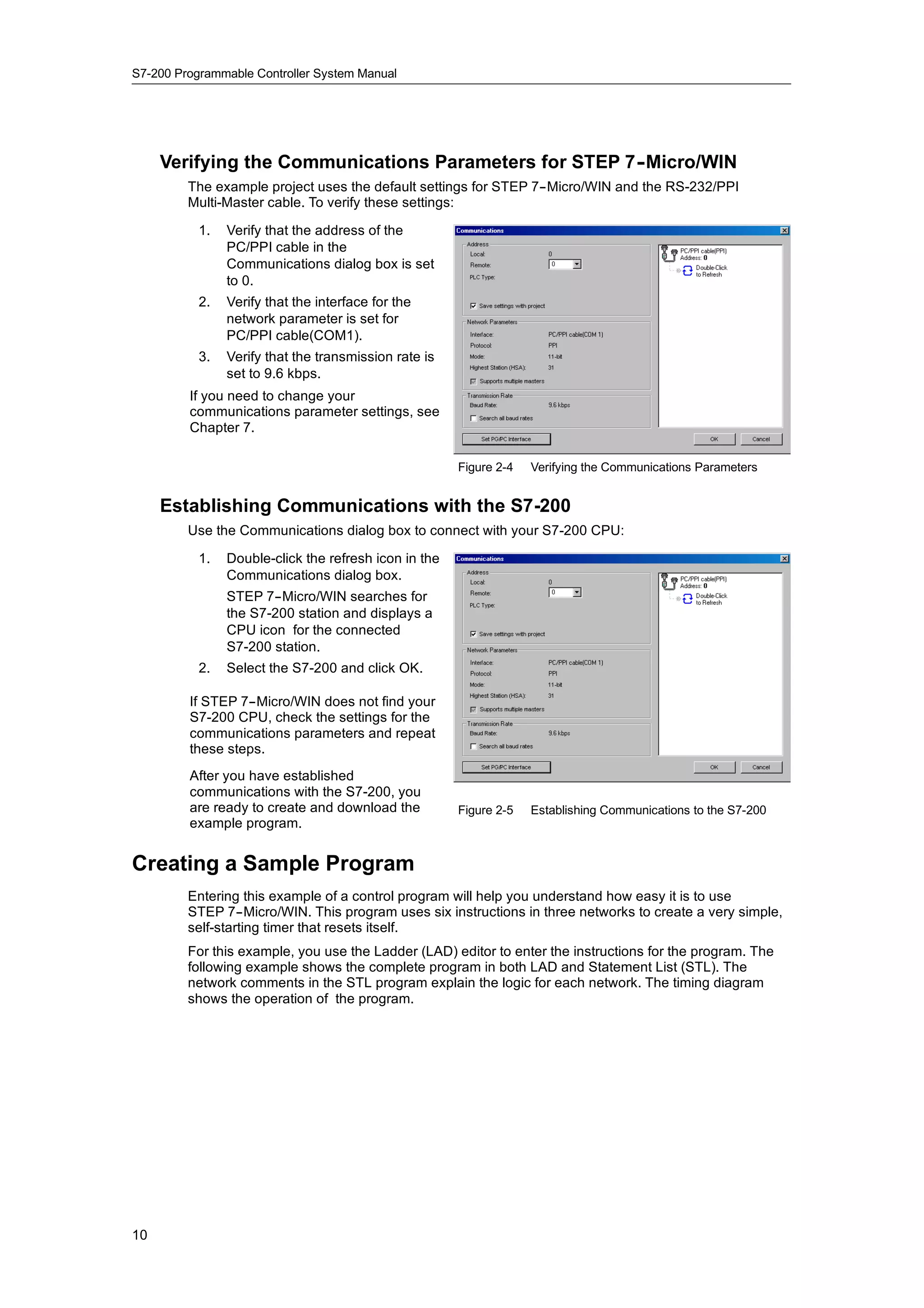S7-200 Programmable Controller System Manual




     Verifying the Communications Parameters for STEP 7-
                                                       -Micro/WIN
         The example project uses the default settings for STEP 7--Micro/WIN and the RS-232/PPI
         Multi-Master cable. To verify these settings:

           1.   Verify that the address of the
                PC/PPI cable in the
                Communications dialog box is set
                to 0.
           2.   Verify that the interface for the
                network parameter is set for
                PC/PPI cable(COM1).
           3.   Verify that the transmission rate is
                set to 9.6 kbps.
         If you need to change your
         communications parameter settings, see
         Chapter 7.

                                                       Figure 2-4   Verifying the Communications Parameters


     Establishing Communications with the S7-200
         Use the Communications dialog box to connect with your S7-200 CPU:

           1.   Double-click the refresh icon in the
                Communications dialog box.
                STEP 7--Micro/WIN searches for
                the S7-200 station and displays a
                CPU icon for the connected
                S7-200 station.
           2.   Select the S7-200 and click OK.

         If STEP 7--Micro/WIN does not find your
         S7-200 CPU, check the settings for the
         communications parameters and repeat
         these steps.
         After you have established
         communications with the S7-200, you
         co     u cat o s t t e S 00,
         are ready to create and download the          Figure 2-5   Establishing Communications to the S7-200
         example program.


Creating a Sample Program
         Entering this example of a control program will help you understand how easy it is to use
         STEP 7--Micro/WIN. This program uses six instructions in three networks to create a very simple,
         self-starting timer that resets itself.
         For this example, you use the Ladder (LAD) editor to enter the instructions for the program. The
         following example shows the complete program in both LAD and Statement List (STL). The
         network comments in the STL program explain the logic for each network. The timing diagram
         shows the operation of the program.




10
 