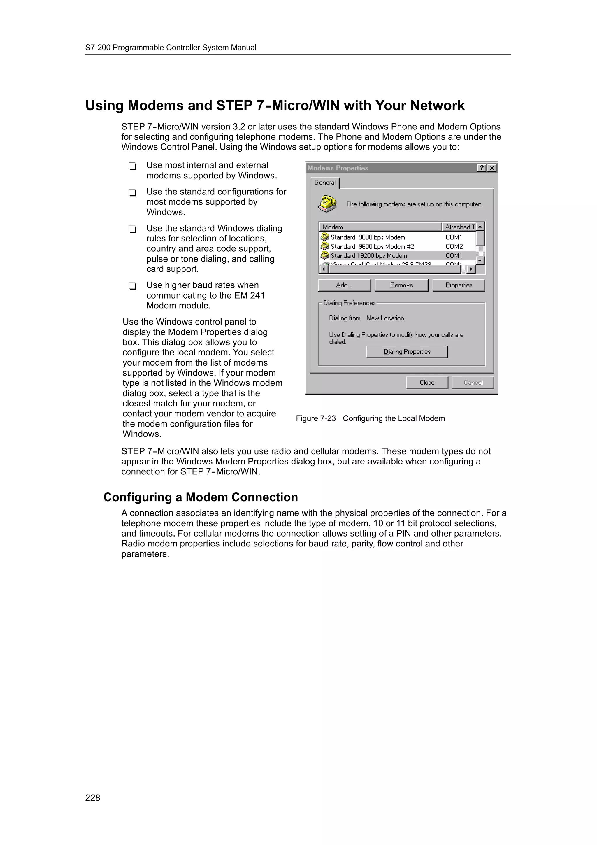 S7-200 Programmable Controller System Manual




Using Modems and STEP 7-
                       -Micro/WIN with Your Network
         STEP 7--Micro/WIN version 3.2 or later uses the standard Windows Phone and Modem Options
         for selecting and configuring telephone modems. The Phone and Modem Options are under the
         Windows Control Panel. Using the Windows setup options for modems allows you to:

           -   Use most internal and external
               modems supported by Windows.
           -   Use the standard configurations for
               most modems supported by
               Windows.
           -   Use the standard Windows dialing
               rules for selection of locations,
               country and area code support,
               pulse or tone dialing, and calling
               card support.
           -   Use higher baud rates when
               communicating to the EM 241
               Modem module.
         Use the Windows control panel to
         display the Modem Properties dialog
         box. This dialog box allows you to
         configure the local modem. You select
         your modem from the list of modems
         supported by Windows. If your modem
         type is not listed in the Windows modem
         dialog box, select a type that is the
         closest match for your modem, or
         contact your modem vendor to acquire
                                                     Figure 7-23 Configuring the Local Modem
         the modem configuration files for
         Windows.
         STEP 7--Micro/WIN also lets you use radio and cellular modems. These modem types do not
         appear in the Windows Modem Properties dialog box, but are available when configuring a
         connection for STEP 7--Micro/WIN.


      Configuring a Modem Connection
         A connection associates an identifying name with the physical properties of the connection. For a
         telephone modem these properties include the type of modem, 10 or 11 bit protocol selections,
         and timeouts. For cellular modems the connection allows setting of a PIN and other parameters.
         Radio modem properties include selections for baud rate, parity, flow control and other
         parameters.




228
 