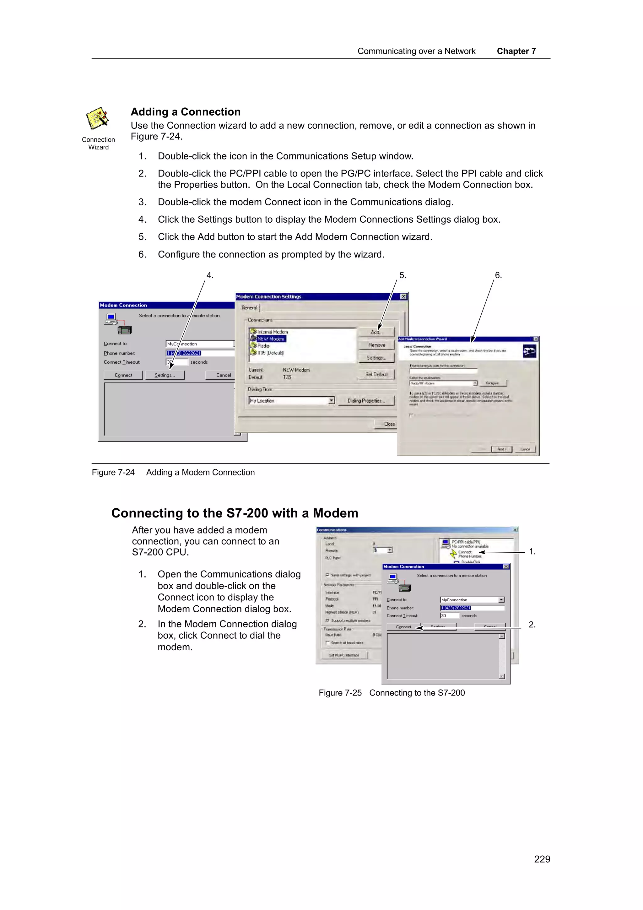 Communicating over a Network    Chapter 7




             Adding a Connection
             Use the Connection wizard to add a new connection, remove, or edit a connection as shown in
Connection   Figure 7-24.
  Wizard
                1.   Double-click the icon in the Communications Setup window.
                2.   Double-click the PC/PPI cable to open the PG/PC interface. Select the PPI cable and click
                     the Properties button. On the Local Connection tab, check the Modem Connection box.
                3.   Double-click the modem Connect icon in the Communications dialog.
                4.   Click the Settings button to display the Modem Connections Settings dialog box.
                5.   Click the Add button to start the Add Modem Connection wizard.
                6.   Configure the connection as prompted by the wizard.

                                4.                                           5.                   6.




  Figure 7-24    Adding a Modem Connection



        Connecting to the S7-200 with a Modem
             After you have added a modem
             connection, you can connect to an
             S7-200 CPU.                                                                                  1.

                1.   Open the Communications dialog
                     box and double-click on the
                     Connect icon to display the
                     Modem Connection dialog box.
                2.   In the Modem Connection dialog                                                       2.
                     box, click Connect to dial the
                     modem.



                                                          Figure 7-25 Connecting to the S7-200




                                                                                                           229
 
