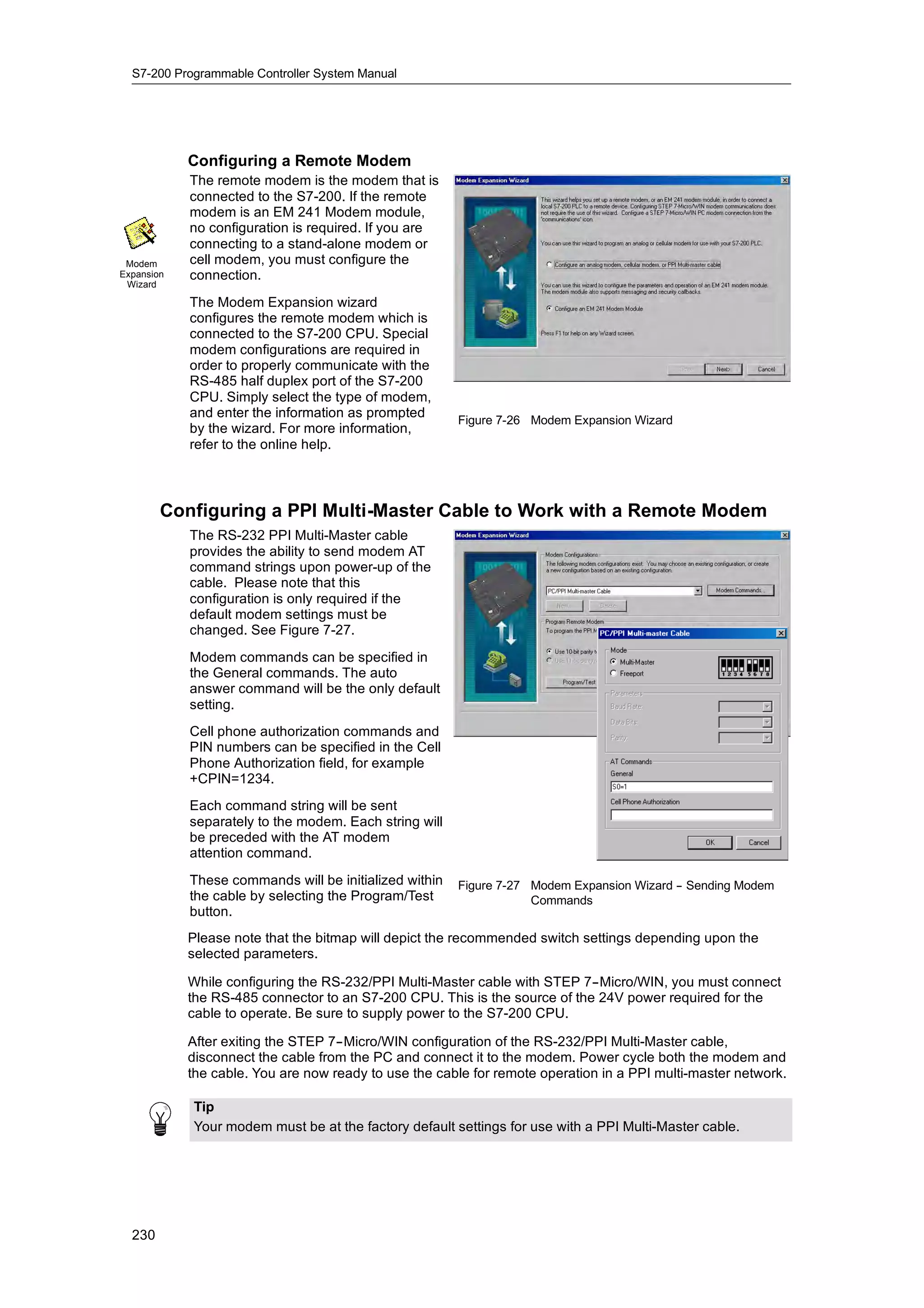 S7-200 Programmable Controller System Manual




            Configuring a Remote Modem
            The remote modem is the modem that is
            connected to the S7-200. If the remote
            modem is an EM 241 Modem module,
            no configuration is required. If you are
            connecting to a stand-alone modem or
 Modem      cell modem, you must configure the
Expansion   connection.
 Wizard

            The Modem Expansion wizard
            configures the remote modem which is
            connected to the S7-200 CPU. Special
            modem configurations are required in
            order to properly communicate with the
            RS-485 half duplex port of the S7-200
            CPU. Simply select the type of modem,
            and enter the information as prompted
                                                         Figure 7-26 Modem Expansion Wizard
            by the wizard. For more information,
            refer to the online help.



        Configuring a PPI Multi-Master Cable to Work with a Remote Modem
            The RS-232 PPI Multi-Master cable
            provides the ability to send modem AT
            command strings upon power-up of the
            cable. Please note that this
            configuration is only required if the
            default modem settings must be
            changed. See Figure 7-27.
            Modem commands can be specified in
            the General commands. The auto
            answer command will be the only default
            setting.
            Cell phone authorization commands and
            PIN numbers can be specified in the Cell
            Phone Authorization field, for example
            +CPIN=1234.
            Each command string will be sent
            separately to the modem. Each string will
            be preceded with the AT modem
            attention command.
            These commands will be initialized within
            Th              d    ill b i iti li d ithi   Figure 7-27 Modem Expansion Wizard - Sending Modem
                                                                                            -
            the cable by selecting the Program/Test                  Commands
            button.
            Please note that the bitmap will depict the recommended switch settings depending upon the
            selected parameters.

            While configuring the RS-232/PPI Multi-Master cable with STEP 7--Micro/WIN, you must connect
            the RS-485 connector to an S7-200 CPU. This is the source of the 24V power required for the
            cable to operate. Be sure to supply power to the S7-200 CPU.

            After exiting the STEP 7--Micro/WIN configuration of the RS-232/PPI Multi-Master cable,
            disconnect the cable from the PC and connect it to the modem. Power cycle both the modem and
            the cable. You are now ready to use the cable for remote operation in a PPI multi-master network.

            Tip
            Your modem must be at the factory default settings for use with a PPI Multi-Master cable.




  230
 