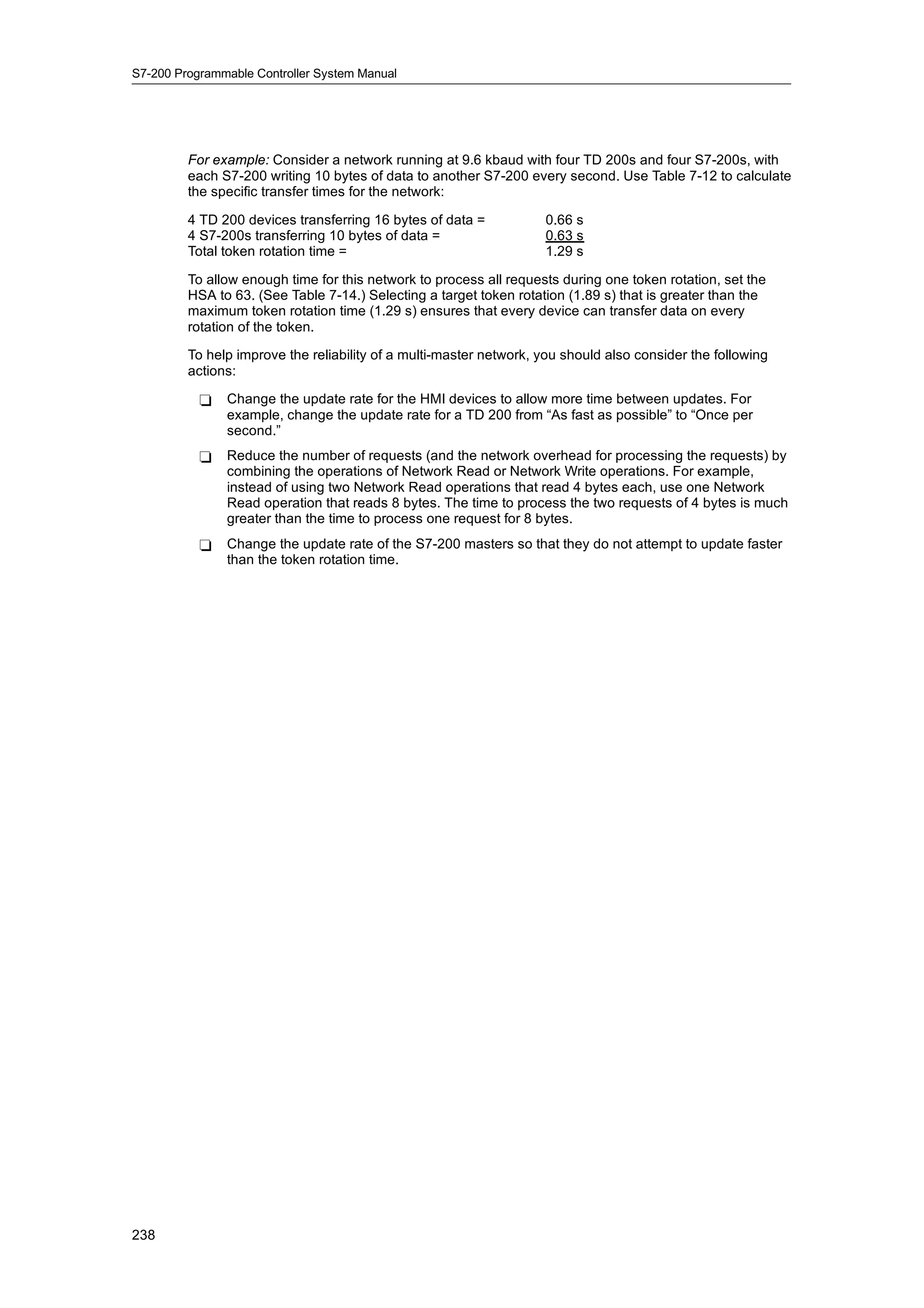 S7-200 Programmable Controller System Manual




         For example: Consider a network running at 9.6 kbaud with four TD 200s and four S7-200s, with
         each S7-200 writing 10 bytes of data to another S7-200 every second. Use Table 7-12 to calculate
         the specific transfer times for the network:

         4 TD 200 devices transferring 16 bytes of data =           0.66 s
         4 S7-200s transferring 10 bytes of data =                  0.63 s
         Total token rotation time =                                1.29 s

         To allow enough time for this network to process all requests during one token rotation, set the
         HSA to 63. (See Table 7-14.) Selecting a target token rotation (1.89 s) that is greater than the
         maximum token rotation time (1.29 s) ensures that every device can transfer data on every
         rotation of the token.

         To help improve the reliability of a multi-master network, you should also consider the following
         actions:

           -   Change the update rate for the HMI devices to allow more time between updates. For
               example, change the update rate for a TD 200 from “As fast as possible” to “Once per
               second.”
           -   Reduce the number of requests (and the network overhead for processing the requests) by
               combining the operations of Network Read or Network Write operations. For example,
               instead of using two Network Read operations that read 4 bytes each, use one Network
               Read operation that reads 8 bytes. The time to process the two requests of 4 bytes is much
               greater than the time to process one request for 8 bytes.
           -   Change the update rate of the S7-200 masters so that they do not attempt to update faster
               than the token rotation time.




238
 