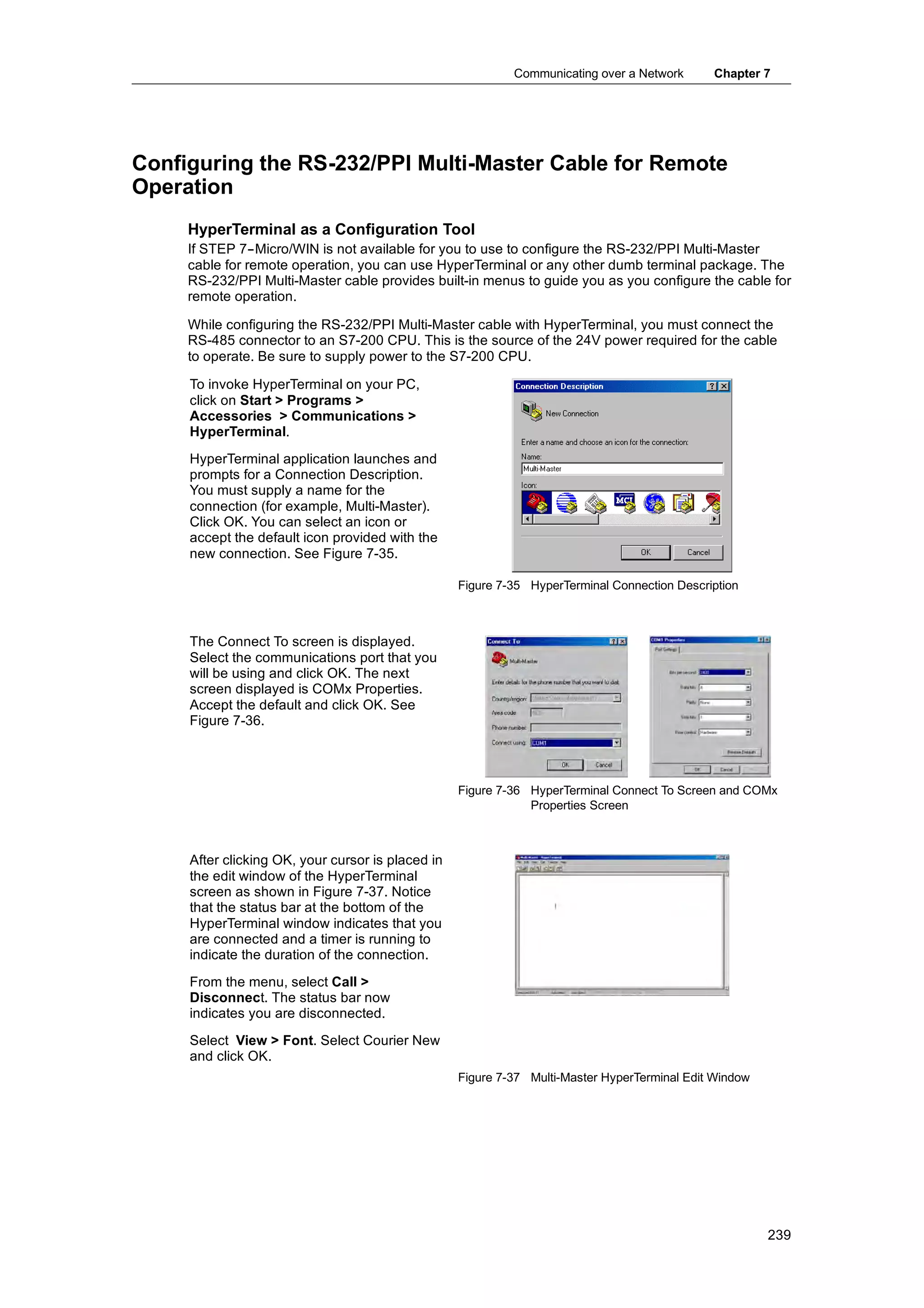 Communicating over a Network      Chapter 7




Configuring the RS-232/PPI Multi-Master Cable for Remote
Operation
     HyperTerminal as a Configuration Tool
     If STEP 7--Micro/WIN is not available for you to use to configure the RS-232/PPI Multi-Master
     cable for remote operation, you can use HyperTerminal or any other dumb terminal package. The
     RS-232/PPI Multi-Master cable provides built-in menus to guide you as you configure the cable for
     remote operation.

     While configuring the RS-232/PPI Multi-Master cable with HyperTerminal, you must connect the
     RS-485 connector to an S7-200 CPU. This is the source of the 24V power required for the cable
     to operate. Be sure to supply power to the S7-200 CPU.

     To invoke HyperTerminal on your PC,
     click on Start > Programs >
     Accessories > Communications >
     HyperTerminal.
     HyperTerminal application launches and
     prompts for a Connection Description.
     You must supply a name for the
     connection (for example, Multi-Master).
     Click OK. You can select an icon or
     accept the default icon provided with the
     new connection. See Figure 7-35.

                                                   Figure 7-35 HyperTerminal Connection Description



     The Connect To screen is displayed.
     Select the communications port that you
     will be using and click OK. The next
     screen displayed is COMx Properties.
     Accept the default and click OK. See
     Figure 7-36.




                                                   Figure 7-36 HyperTerminal Connect To Screen and COMx
                                                               Properties Screen



     After clicking OK, your cursor is placed in
     the edit window of the HyperTerminal
     screen as shown in Figure 7-37. Notice
     that the status bar at the bottom of the
     HyperTerminal window indicates that you
     are connected and a timer is running to
     indicate the duration of the connection.
     From the menu, select Call >
     Disconnect. The status bar now
     indicates you are disconnected.
     Select View > Font. Select Courier New
     and click OK.
                                                   Figure 7-37 Multi-Master HyperTerminal Edit Window




                                                                                                        239
 