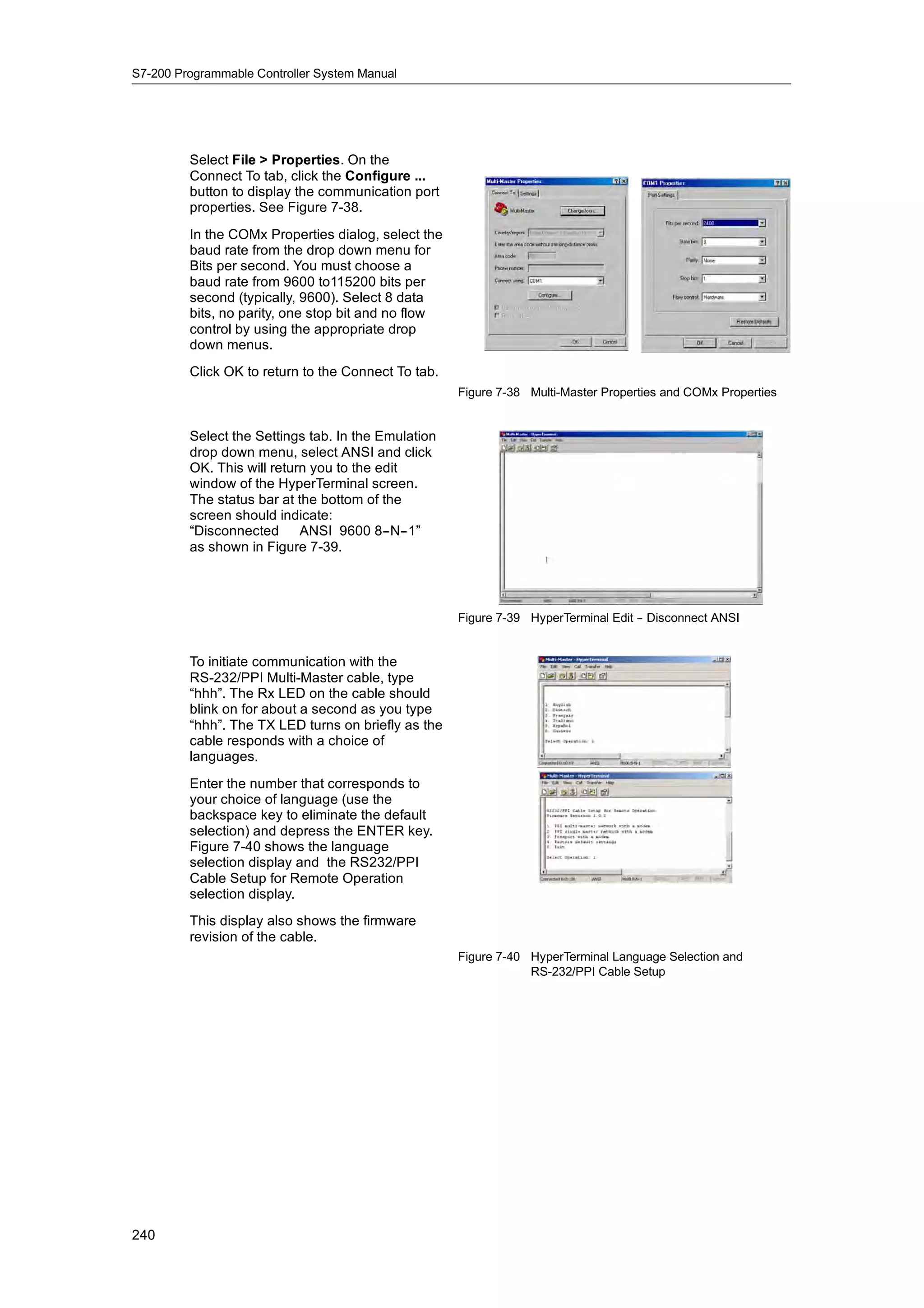 S7-200 Programmable Controller System Manual




         Select File > Properties. On the
         Connect To tab, click the Configure ...
         button to display the communication port
         properties. See Figure 7-38.
         In the COMx Properties dialog, select the
         baud rate from the drop down menu for
         Bits per second. You must choose a
         baud rate from 9600 to115200 bits per
         second (typically, 9600). Select 8 data
         bits, no parity, one stop bit and no flow
         control by using the appropriate drop
         down menus.
         Click OK to return to the Connect To tab.
                                                     Figure 7-38 Multi-Master Properties and COMx Properties


         Select the Settings tab. In the Emulation
         drop down menu, select ANSI and click
         OK. This will return you to the edit
         window of the HyperTerminal screen.
         The status bar at the bottom of the
         screen should indicate:
         “Disconnected ANSI 9600 8--N--1”
         as shown in Figure 7-39.




                                                     Figure 7-39 HyperTerminal Edit - Disconnect ANSI
                                                                                    -


         To initiate communication with the
         RS-232/PPI Multi-Master cable, type
         “hhh”. The Rx LED on the cable should
         blink on for about a second as you type
         “hhh”. The TX LED turns on briefly as the
         cable responds with a choice of
         languages.
         Enter the number that corresponds to
         your choice of language (use the
         backspace key to eliminate the default
         selection) and depress the ENTER key.
         Figure 7-40 shows the language
         selection display and the RS232/PPI
         Cable Setup for Remote Operation
         selection display.
         This display also shows the firmware
         revision of the cable.
                                                     Figure 7-40 HyperTerminal Language Selection and
                                                                 RS-232/PPI Cable Setup




240
 