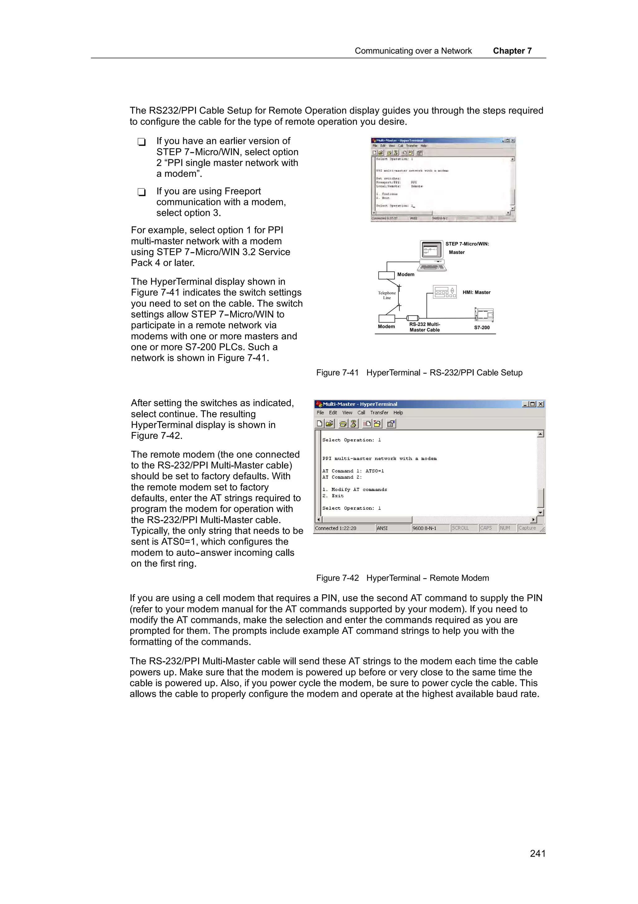Communicating over a Network                            Chapter 7




The RS232/PPI Cable Setup for Remote Operation display guides you through the steps required
to configure the cable for the type of remote operation you desire.

 -    If you have an earlier version of
      STEP 7--Micro/WIN, select option
      2 “PPI single master network with
      a modem”.
 -    If you are using Freeport
      communication with a modem,
      select option 3.
For example, select option 1 for PPI
multi-master network with a modem                                                          STEP 7-Micro/WIN:

using STEP 7--Micro/WIN 3.2 Service                                                         Master

Pack 4 or later.
                                                                        Modem
The HyperTerminal display shown in
Figure 7-41 indicates the switch settings                   Telephone
                                                               Line
                                                                                                 HMI: Master

you need to set on the cable. The switch
settings allow STEP 7--Micro/WIN to
participate in a remote network via                         Modem          RS-232 Multi-
                                                                           Master Cable               S7-200

modems with one or more masters and
one or more S7-200 PLCs. Such a
network is shown in Figure 7-41.
                                              Figure 7-41 HyperTerminal - RS-232/PPI Cable Setup
                                                                        -


After setting the switches as indicated,
select continue. The resulting
HyperTerminal display is shown in
Figure 7-42.
The remote modem (the one connected
to the RS-232/PPI Multi-Master cable)
should be set to factory defaults. With
the remote modem set to factory
defaults, enter the AT strings required to
program the modem for operation with
the RS-232/PPI Multi-Master cable.
Typically, the only string that needs to be
sent is ATS0=1, which configures the
modem to auto--answer incoming calls
on the first ring.
                                              Figure 7-42 HyperTerminal - Remote Modem
                                                                        -

If you are using a cell modem that requires a PIN, use the second AT command to supply the PIN
(refer to your modem manual for the AT commands supported by your modem). If you need to
modify the AT commands, make the selection and enter the commands required as you are
prompted for them. The prompts include example AT command strings to help you with the
formatting of the commands.

The RS-232/PPI Multi-Master cable will send these AT strings to the modem each time the cable
powers up. Make sure that the modem is powered up before or very close to the same time the
cable is powered up. Also, if you power cycle the modem, be sure to power cycle the cable. This
allows the cable to properly configure the modem and operate at the highest available baud rate.




                                                                                                                       241
 