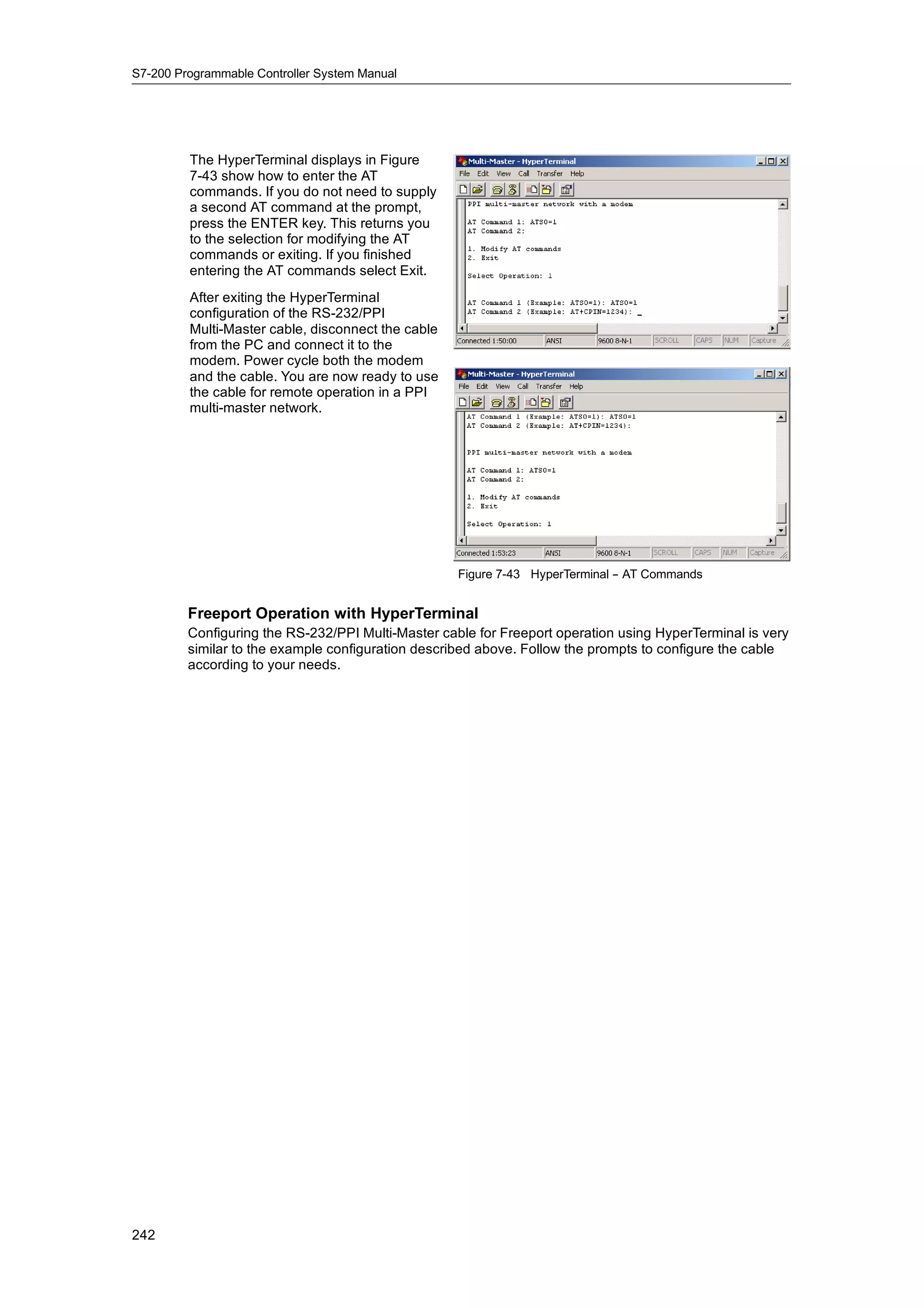 S7-200 Programmable Controller System Manual




         The HyperTerminal displays in Figure
         7-43 show how to enter the AT
         commands. If you do not need to supply
         a second AT command at the prompt,
         press the ENTER key. This returns you
         to the selection for modifying the AT
         commands or exiting. If you finished
         entering the AT commands select Exit.
         After exiting the HyperTerminal
         configuration of the RS-232/PPI
         Multi-Master cable, disconnect the cable
         from the PC and connect it to the
         modem. Power cycle both the modem
         and the cable. You are now ready to use
         the cable for remote operation in a PPI
         multi-master network.




                                                    Figure 7-43 HyperTerminal - AT Commands
                                                                              -


         Freeport Operation with HyperTerminal
         Configuring the RS-232/PPI Multi-Master cable for Freeport operation using HyperTerminal is very
         similar to the example configuration described above. Follow the prompts to configure the cable
         according to your needs.




242
 