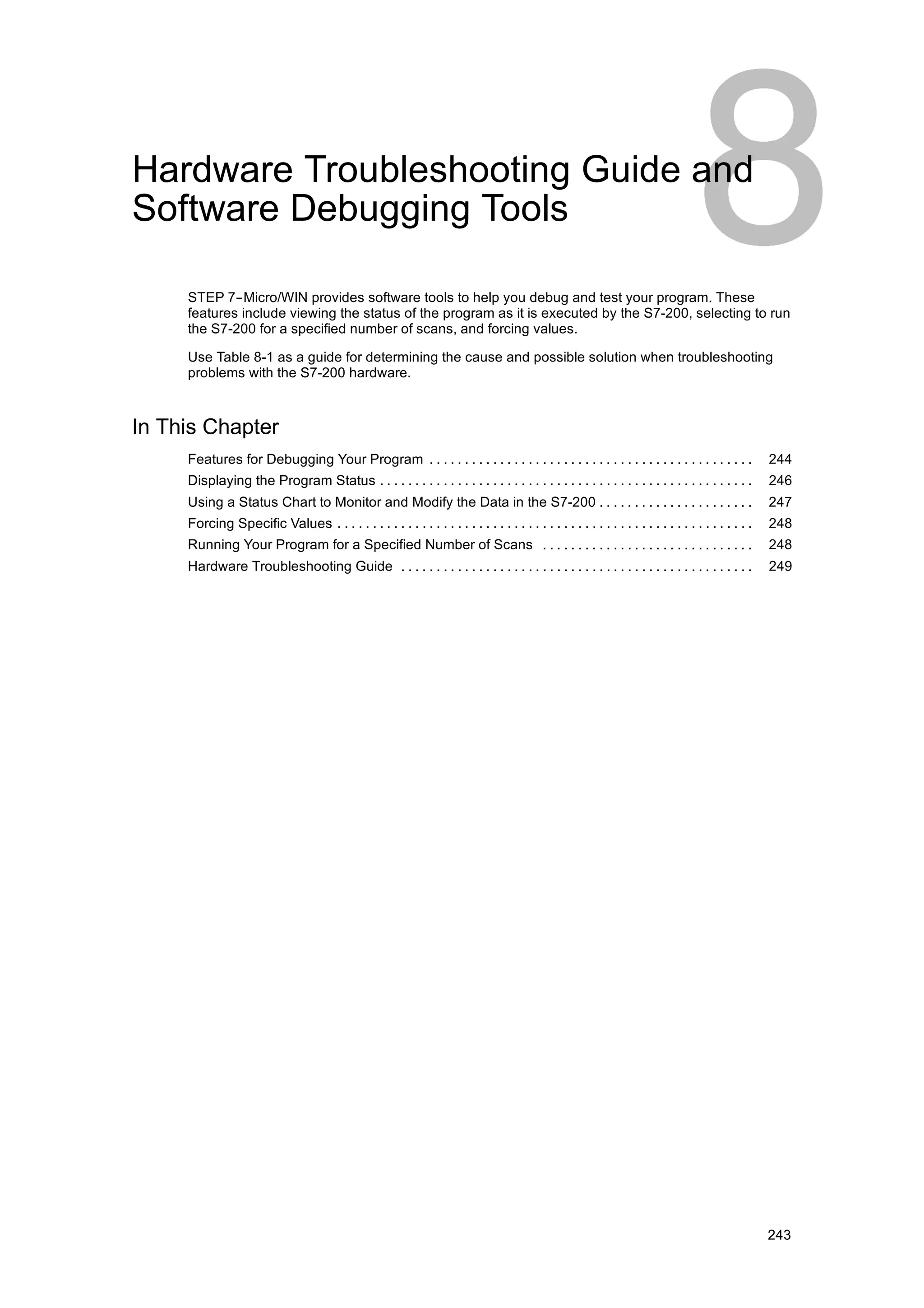 Hardware Troubleshooting Guide and
Software Debugging Tools

     STEP 7--Micro/WIN provides software tools to help you debug and test your program. These
     features include viewing the status of the program as it is executed by the S7-200, selecting to run
     the S7-200 for a specified number of scans, and forcing values.

     Use Table 8-1 as a guide for determining the cause and possible solution when troubleshooting
     problems with the S7-200 hardware.



In This Chapter
     Features for Debugging Your Program . . . . . . . . . . . . . . . . . . . . . . . . . . . . . . . . . . . . . . . . . . . . . .                 244
     Displaying the Program Status . . . . . . . . . . . . . . . . . . . . . . . . . . . . . . . . . . . . . . . . . . . . . . . . . . . . .         246
     Using a Status Chart to Monitor and Modify the Data in the S7-200 . . . . . . . . . . . . . . . . . . . . . .                                   247
     Forcing Specific Values . . . . . . . . . . . . . . . . . . . . . . . . . . . . . . . . . . . . . . . . . . . . . . . . . . . . . . . . . . .   248
     Running Your Program for a Specified Number of Scans . . . . . . . . . . . . . . . . . . . . . . . . . . . . . .                                248
     Hardware Troubleshooting Guide . . . . . . . . . . . . . . . . . . . . . . . . . . . . . . . . . . . . . . . . . . . . . . . . . .              249




                                                                                                                                                     243
 