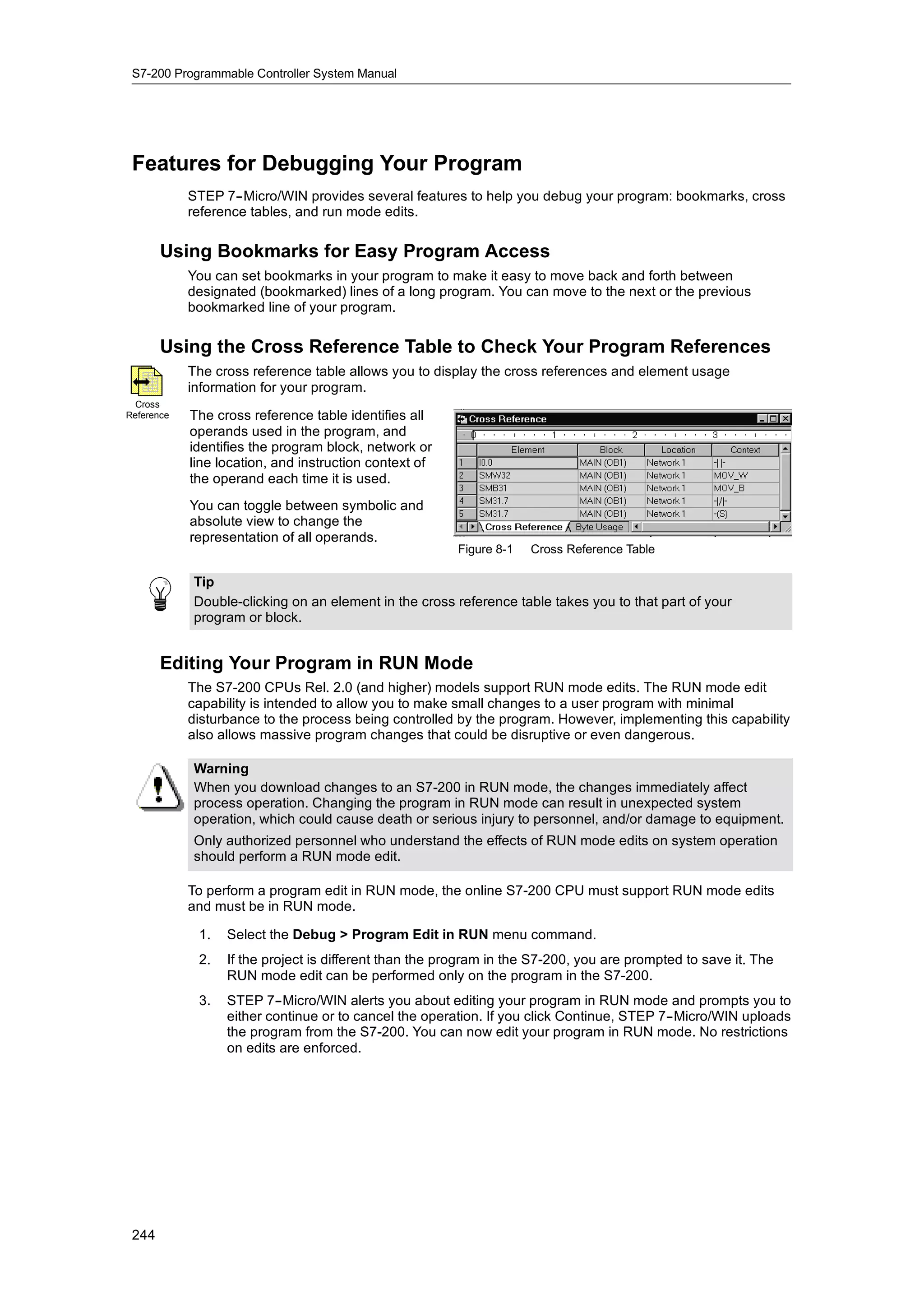 S7-200 Programmable Controller System Manual




 Features for Debugging Your Program
            STEP 7--Micro/WIN provides several features to help you debug your program: bookmarks, cross
            reference tables, and run mode edits.

       Using Bookmarks for Easy Program Access
            You can set bookmarks in your program to make it easy to move back and forth between
            designated (bookmarked) lines of a long program. You can move to the next or the previous
            bookmarked line of your program.

       Using the Cross Reference Table to Check Your Program References
            The cross reference table allows you to display the cross references and element usage
            information for your program.
  Cross
Reference   The cross reference table identifies all
            operands used in the program, and
            identifies the program block, network or
            line location, and instruction context of
            the operand each time it is used.
            You can toggle between symbolic and
            absolute view to change the
            representation of all operands.
                                                        Figure 8-1   Cross Reference Table

            Tip
            Double-clicking on an element in the cross reference table takes you to that part of your
            program or block.


       Editing Your Program in RUN Mode
            The S7-200 CPUs Rel. 2.0 (and higher) models support RUN mode edits. The RUN mode edit
            capability is intended to allow you to make small changes to a user program with minimal
            disturbance to the process being controlled by the program. However, implementing this capability
            also allows massive program changes that could be disruptive or even dangerous.

            Warning
            When you download changes to an S7-200 in RUN mode, the changes immediately affect
            process operation. Changing the program in RUN mode can result in unexpected system
            operation, which could cause death or serious injury to personnel, and/or damage to equipment.
            Only authorized personnel who understand the effects of RUN mode edits on system operation
            should perform a RUN mode edit.

            To perform a program edit in RUN mode, the online S7-200 CPU must support RUN mode edits
            and must be in RUN mode.

             1.   Select the Debug > Program Edit in RUN menu command.
             2.   If the project is different than the program in the S7-200, you are prompted to save it. The
                  RUN mode edit can be performed only on the program in the S7-200.
             3.   STEP 7--Micro/WIN alerts you about editing your program in RUN mode and prompts you to
                  either continue or to cancel the operation. If you click Continue, STEP 7--Micro/WIN uploads
                  the program from the S7-200. You can now edit your program in RUN mode. No restrictions
                  on edits are enforced.




 244
 